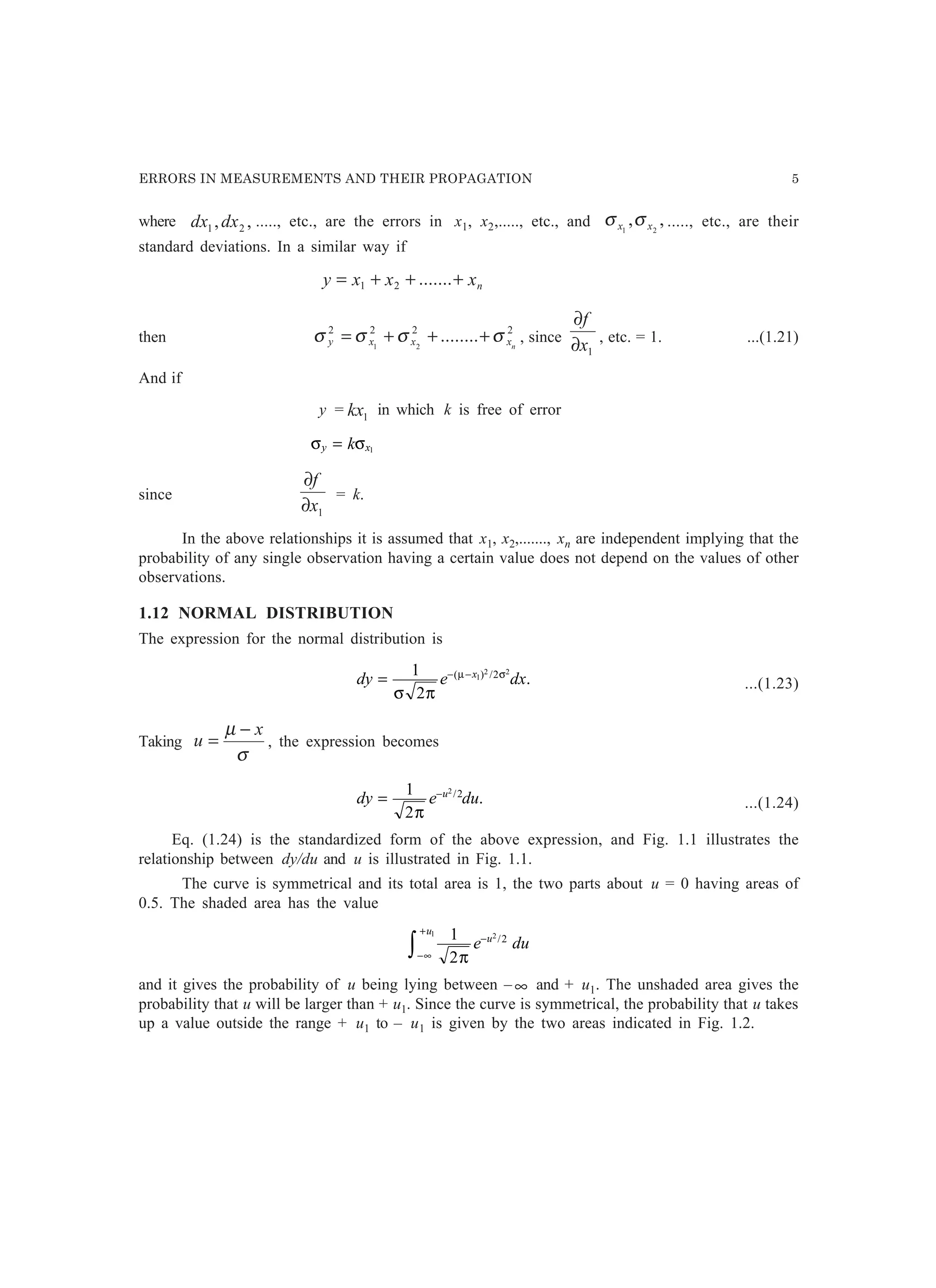 ERRORS IN MEASUREMENTS AND THEIR PROPAGATION 5
where ,, 21 dxdx ....., etc., are the errors in x1, x2,....., etc., and ,, 21 xx σσ ....., etc., are their
standard deviations. In a similar way if
nxxxy +++= .......21
then
2222
........21 nxxxy σσσσ +++= , since
1x
f
∂
∂
, etc. = 1. ...(1.21)
And if
y = 1kx in which k is free of error
σ σy xk= 1
since
1x
f
∂
∂
= k.
In the above relationships it is assumed that x1, x2,......., xn are independent implying that the
probability of any single observation having a certain value does not depend on the values of other
observations.
1.12 NORMAL DISTRIBUTION
The expression for the normal distribution is
dy e dxx
= − −1
2
1
2 22
σ π
µ σ( ) /
. ...(1.23)
Taking
σ
µ x
u
−
= , the expression becomes
dy e duu
= −1
2
2 2
π
/
. ...(1.24)
Eq. (1.24) is the standardized form of the above expression, and Fig. 1.1 illustrates the
relationship between dy/du and u is illustrated in Fig. 1.1.
The curve is symmetrical and its total area is 1, the two parts about u = 0 having areas of
0.5. The shaded area has the value
1
2
21
2
π
e duu
u
−
−∞
+
z /
and it gives the probability of u being lying between – ∞ and + u1. The unshaded area gives the
probability that u will be larger than + u1. Since the curve is symmetrical, the probability that u takes
up a value outside the range + u1 to – u1 is given by the two areas indicated in Fig. 1.2.
 