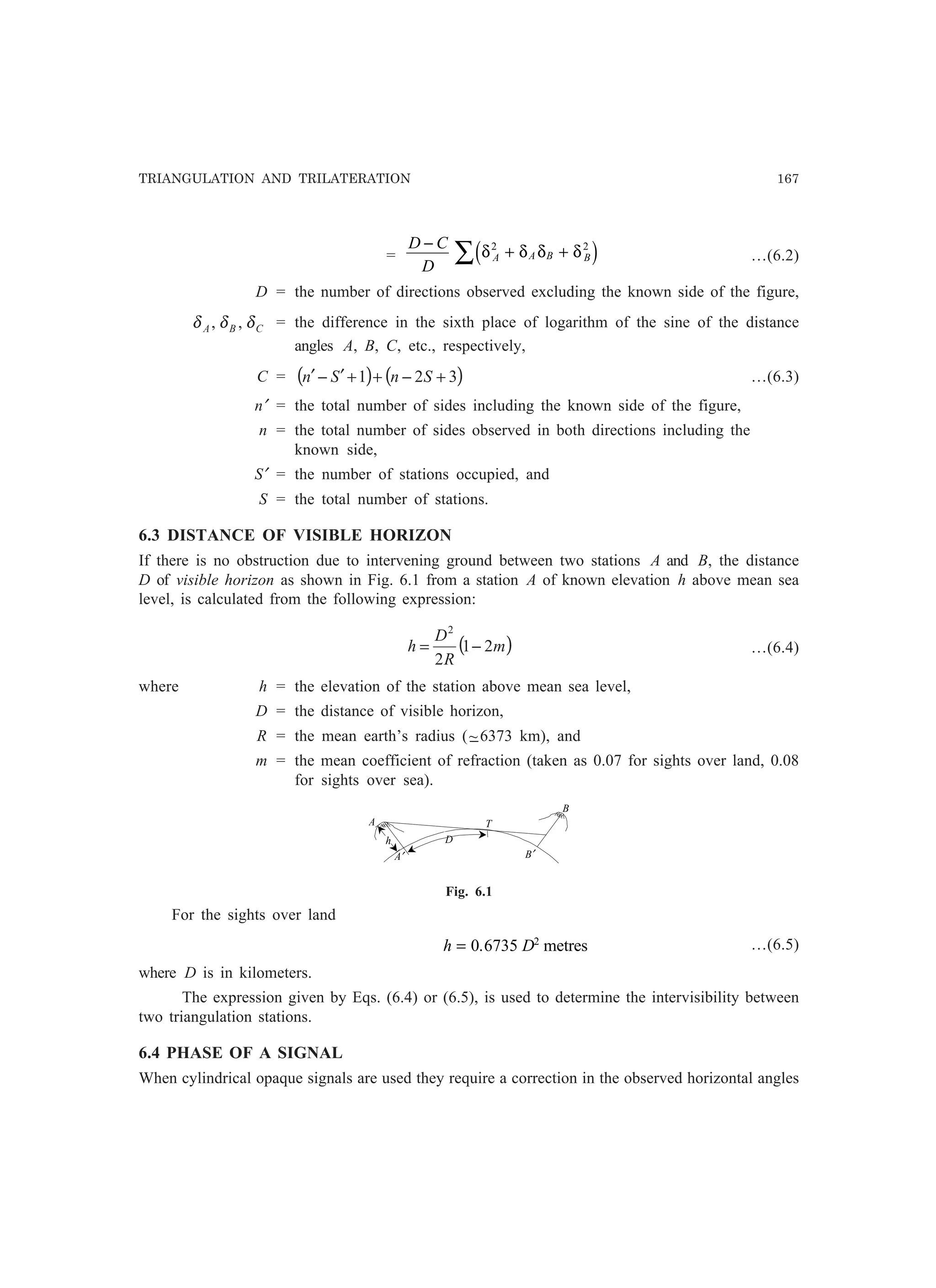 TRIANGULATION AND TRILATERATION 167
=
D C
D
A A B B
−
+ +∑ δ δ δ δ2 2
d i …(6.2)
D = the number of directions observed excluding the known side of the figure,
CBA δδδ ,, = the difference in the sixth place of logarithm of the sine of the distance
angles A, B, C, etc., respectively,
C = ( ) ( )321 +−++′−′ SnSn …(6.3)
n′ = the total number of sides including the known side of the figure,
n = the total number of sides observed in both directions including the
known side,
S′ = the number of stations occupied, and
S = the total number of stations.
6.3 DISTANCE OF VISIBLE HORIZON
If there is no obstruction due to intervening ground between two stations A and B, the distance
D of visible horizon as shown in Fig. 6.1 from a station A of known elevation h above mean sea
level, is calculated from the following expression:
( )m
R
D
h 21
2
2
−= …(6.4)
where h = the elevation of the station above mean sea level,
D = the distance of visible horizon,
R = the mean earth’s radius (−~6373 km), and
m = the mean coefficient of refraction (taken as 0.07 for sights over land, 0.08
for sights over sea).
A
B
B′
D
T
h
A′
Fig. 6.1
For the sights over land
h D= 0 6735 2
. metres …(6.5)
where D is in kilometers.
The expression given by Eqs. (6.4) or (6.5), is used to determine the intervisibility between
two triangulation stations.
6.4 PHASE OF A SIGNAL
When cylindrical opaque signals are used they require a correction in the observed horizontal angles
 