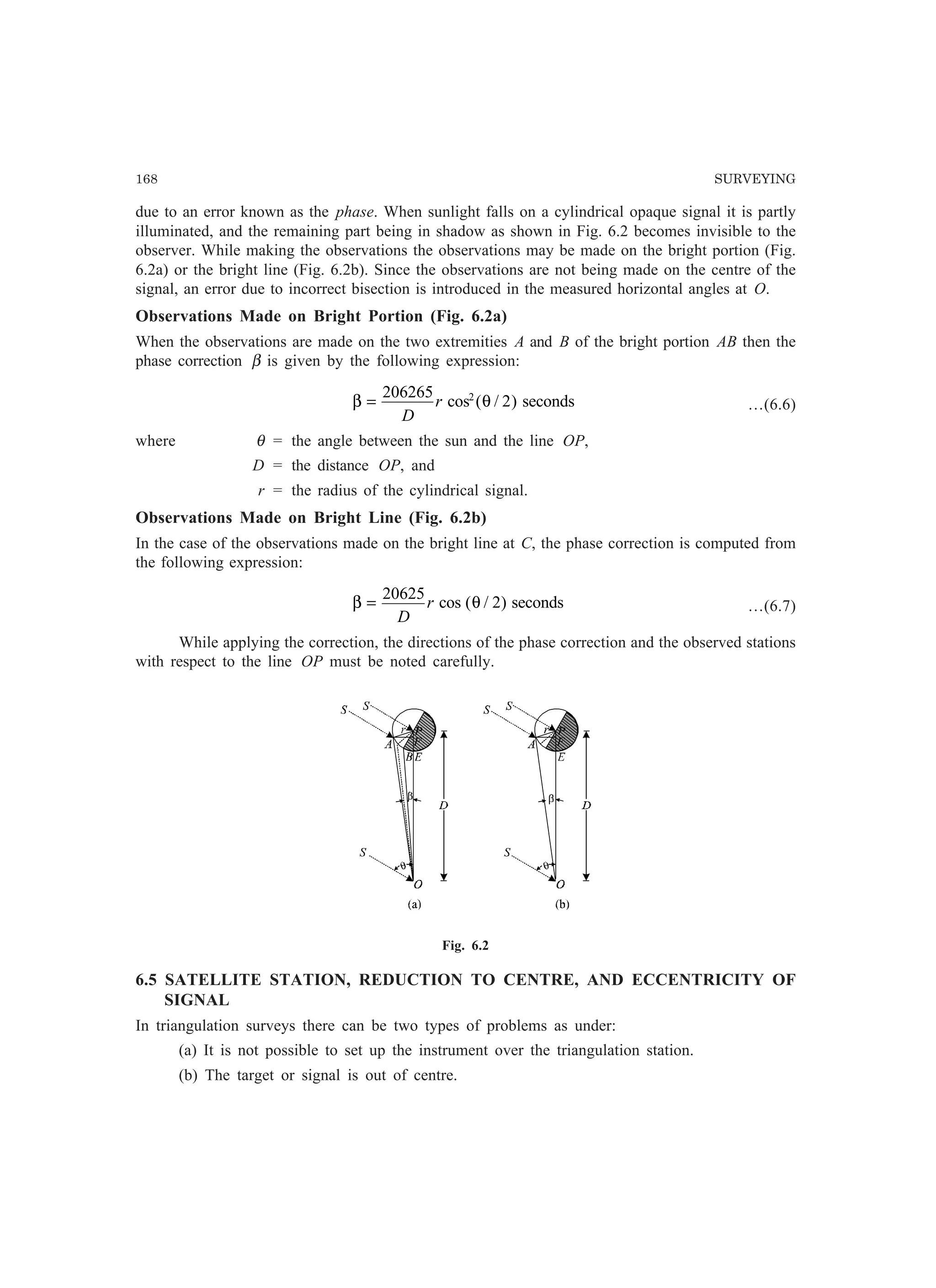 168 SURVEYING
due to an error known as the phase. When sunlight falls on a cylindrical opaque signal it is partly
illuminated, and the remaining part being in shadow as shown in Fig. 6.2 becomes invisible to the
observer. While making the observations the observations may be made on the bright portion (Fig.
6.2a) or the bright line (Fig. 6.2b). Since the observations are not being made on the centre of the
signal, an error due to incorrect bisection is introduced in the measured horizontal angles at O.
Observations Made on Bright Portion (Fig. 6.2a)
When the observations are made on the two extremities A and B of the bright portion AB then the
phase correction β is given by the following expression:
β θ=
206265
22
D
r cos ( / ) seconds …(6.6)
where θ = the angle between the sun and the line OP,
D = the distance OP, and
r = the radius of the cylindrical signal.
Observations Made on Bright Line (Fig. 6.2b)
In the case of the observations made on the bright line at C, the phase correction is computed from
the following expression:
β θ=
20625
2
D
r cos ( / ) seconds …(6.7)
While applying the correction, the directions of the phase correction and the observed stations
with respect to the line OP must be noted carefully.
Fig. 6.2
6.5 SATELLITE STATION, REDUCTION TO CENTRE, AND ECCENTRICITY OF
SIGNAL
In triangulation surveys there can be two types of problems as under:
(a) It is not possible to set up the instrument over the triangulation station.
(b) The target or signal is out of centre.
 