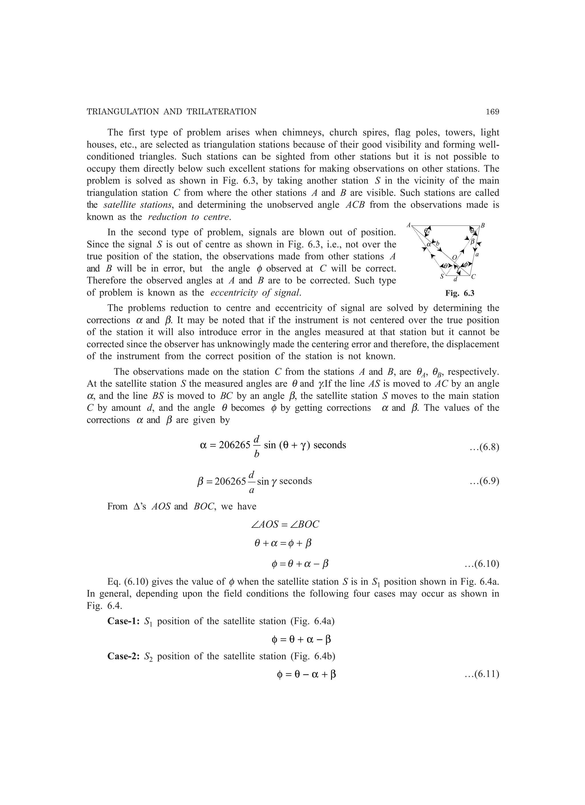TRIANGULATION AND TRILATERATION 169
The first type of problem arises when chimneys, church spires, flag poles, towers, light
houses, etc., are selected as triangulation stations because of their good visibility and forming well-
conditioned triangles. Such stations can be sighted from other stations but it is not possible to
occupy them directly below such excellent stations for making observations on other stations. The
problem is solved as shown in Fig. 6.3, by taking another station S in the vicinity of the main
triangulation station C from where the other stations A and B are visible. Such stations are called
the satellite stations, and determining the unobserved angle ACB from the observations made is
known as the reduction to centre.
In the second type of problem, signals are blown out of position.
Since the signal S is out of centre as shown in Fig. 6.3, i.e., not over the
true position of the station, the observations made from other stations A
and B will be in error, but the angle φ observed at C will be correct.
Therefore the observed angles at A and B are to be corrected. Such type
of problem is known as the eccentricity of signal.
The problems reduction to centre and eccentricity of signal are solved by determining the
corrections α and β. It may be noted that if the instrument is not centered over the true position
of the station it will also introduce error in the angles measured at that station but it cannot be
corrected since the observer has unknowingly made the centering error and therefore, the displacement
of the instrument from the correct position of the station is not known.
The observations made on the station C from the stations A and B, are θA, θB, respectively.
At the satellite station S the measured angles are θ and γ.If the line AS is moved to AC by an angle
α, and the line BS is moved to BC by an angle β, the satellite station S moves to the main station
C by amount d, and the angle θ becomes φ by getting corrections α and β. The values of the
corrections α and β are given by
α θ γ= +206265
d
b
sin ( ) seconds …(6.8)
γβ sin206265
a
d
= seconds …(6.9)
From ∆’s AOS and BOC, we have
BOCAOS ∠=∠
βφαθ +=+
βαθφ −+= …(6.10)
Eq. (6.10) gives the value of φ when the satellite station S is in S1 position shown in Fig. 6.4a.
In general, depending upon the field conditions the following four cases may occur as shown in
Fig. 6.4.
Case-1: S1 position of the satellite station (Fig. 6.4a)
φ θ α β= + −
Case-2: S2 position of the satellite station (Fig. 6.4b)
φ θ α β= − + …(6.11)
θA θB
α β
θ γ
φ
A B
C
a
S
b
d
O
Fig. 6.3
 