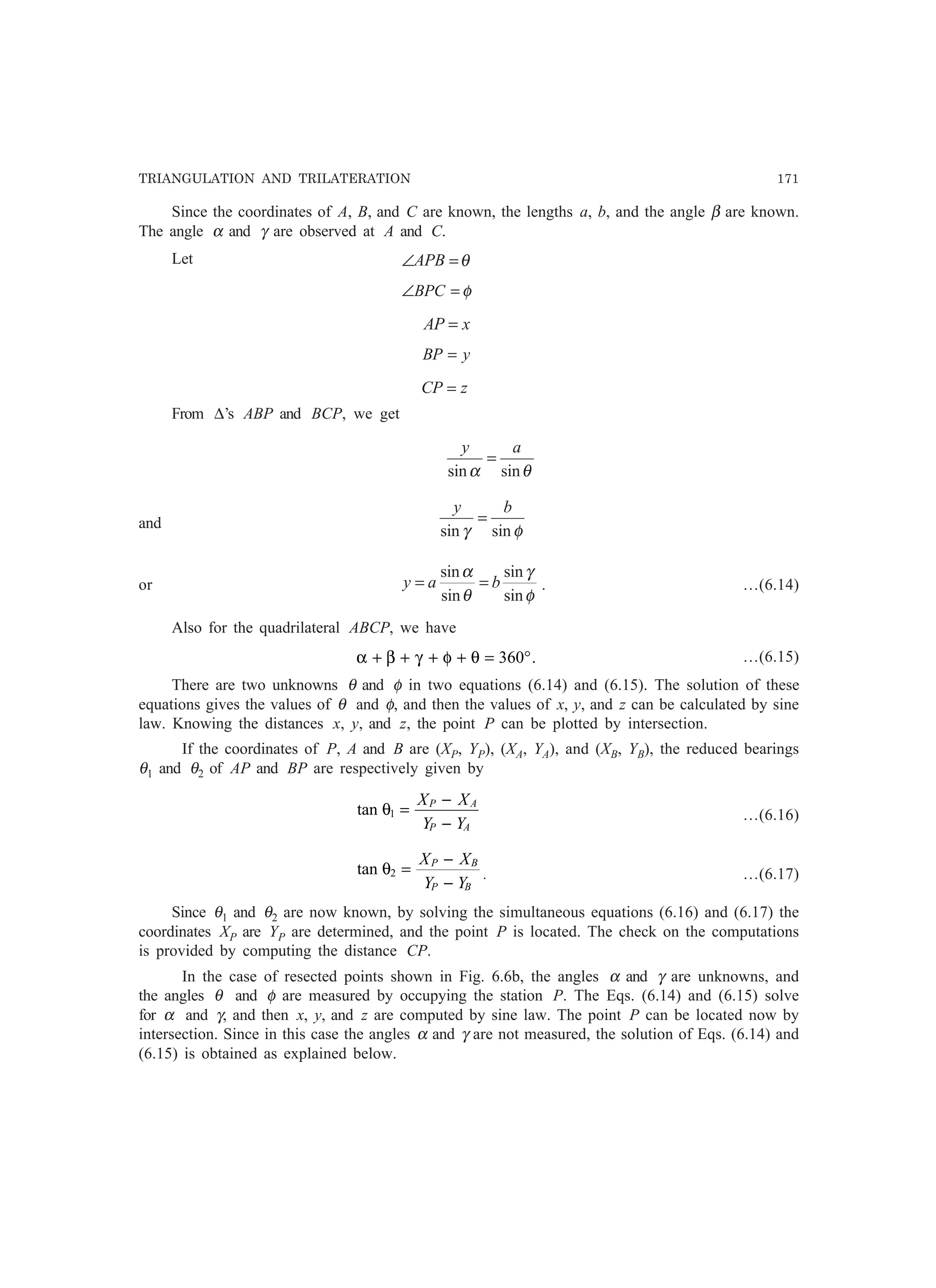 TRIANGULATION AND TRILATERATION 171
Since the coordinates of A, B, and C are known, the lengths a, b, and the angle β are known.
The angle α and γ are observed at A and C.
Let θ=∠APB
φ=∠BPC
xAP =
yBP =
zCP =
From ∆’s ABP and BCP, we get
θα sinsin
ay
=
and
φγ sinsin
by
=
or
φ
γ
θ
α
sin
sin
sin
sin
bay == . …(6.14)
Also for the quadrilateral ABCP, we have
α β γ φ θ+ + + + = °360 . …(6.15)
There are two unknowns θ and φ in two equations (6.14) and (6.15). The solution of these
equations gives the values of θ and φ, and then the values of x, y, and z can be calculated by sine
law. Knowing the distances x, y, and z, the point P can be plotted by intersection.
If the coordinates of P, A and B are (XP, YP), (XA, YA), and (XB, YB), the reduced bearings
θ1 and θ2 of AP and BP are respectively given by
tan θ1 =
−
−
X X
Y Y
P A
P A
…(6.16)
tan θ2 =
−
−
X X
Y Y
P B
P B
. …(6.17)
Since θ1 and θ2 are now known, by solving the simultaneous equations (6.16) and (6.17) the
coordinates XP are YP are determined, and the point P is located. The check on the computations
is provided by computing the distance CP.
In the case of resected points shown in Fig. 6.6b, the angles α and γ are unknowns, and
the angles θ and φ are measured by occupying the station P. The Eqs. (6.14) and (6.15) solve
for α and γ, and then x, y, and z are computed by sine law. The point P can be located now by
intersection. Since in this case the angles α and γ are not measured, the solution of Eqs. (6.14) and
(6.15) is obtained as explained below.
 