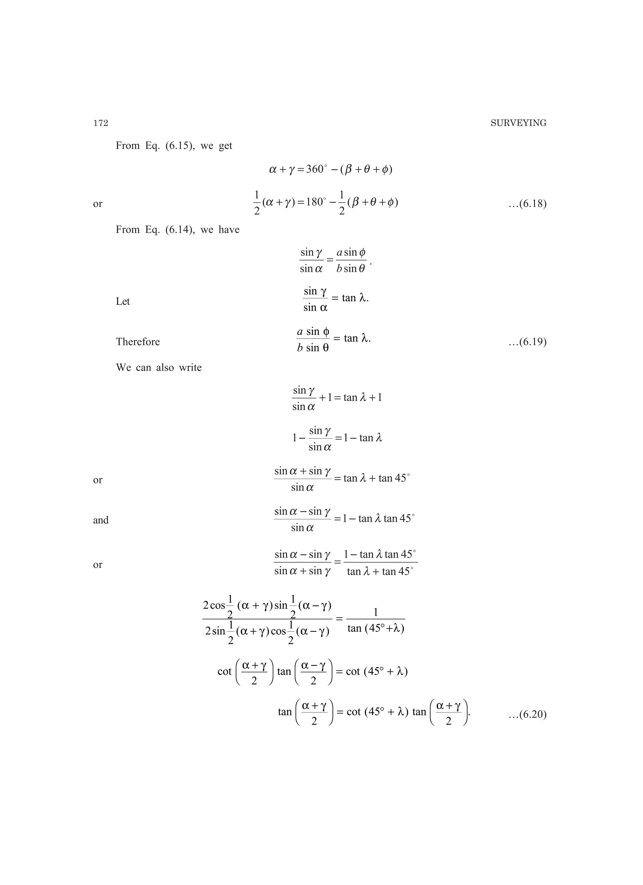 172 SURVEYING
From Eq. (6.15), we get
)(360 φθβγα ++−=+ o
or )(
2
1
180)(
2
1
φθβγα ++−=+ o
…(6.18)
From Eq. (6.14), we have
θ
φ
α
γ
sin
sin
sin
sin
b
a
= .
Let
sin
sin
tan .
γ
α
λ=
Therefore
a
b
sin
sin
tan .
φ
θ
λ= …(6.19)
We can also write
1tan1
sin
sin
+=+ λ
α
γ
λ
α
γ
tan1
sin
sin
1 −=−
or
o
45tantan
sin
sinsin
+=
+
λ
α
γα
and
o
45tantan1
sin
sinsin
λ
α
γα
−=
−
or o
o
45tantan
45tantan1
sinsin
sinsin
+
−
=
+
−
λ
λ
γα
γα
2
1
2
1
2
2
1
2
1
2
1
45
cos ( )sin ( )
sin ( )cos ( ) tan ( )
α γ α γ
α γ α γ λ
+ −
+ −
=
°+
cot tan cot ( )
α γ α γ
λ
+F
H
I
K
−F
H
I
K = ° +
2 2
45
tan cot ( ) tan .
α γ
λ
α γ+F
H
I
K = ° +
+F
H
I
K2
45
2
…(6.20)
 