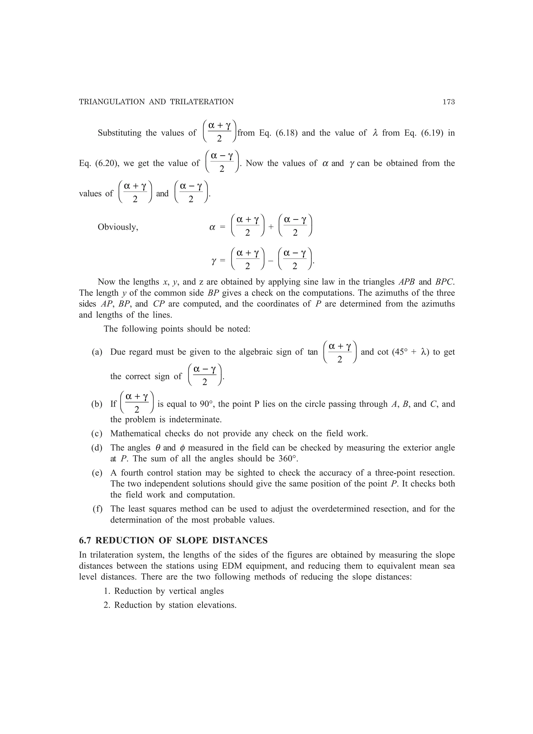 TRIANGULATION AND TRILATERATION 173
Substituting the values of
α γ+F
H
I
K2
from Eq. (6.18) and the value of λ from Eq. (6.19) in
Eq. (6.20), we get the value of
α γ−F
H
I
K2
. Now the values of α and γ can be obtained from the
values of
α γ+F
H
I
K2
and
α γ−F
H
I
K2
.
Obviously, α =
α γ+F
H
I
K2
+
α γ−F
H
I
K2
γ =
α γ+F
H
I
K2
–
α γ−F
H
I
K2
.
Now the lengths x, y, and z are obtained by applying sine law in the triangles APB and BPC.
The length y of the common side BP gives a check on the computations. The azimuths of the three
sides AP, BP, and CP are computed, and the coordinates of P are determined from the azimuths
and lengths of the lines.
The following points should be noted:
(a) Due regard must be given to the algebraic sign of tan
α γ+F
H
I
K2
and cot (45° + λ) to get
the correct sign of
α γ−F
H
I
K2
.
(b) If
α γ+F
H
I
K2
is equal to 90°, the point P lies on the circle passing through A, B, and C, and
the problem is indeterminate.
(c) Mathematical checks do not provide any check on the field work.
(d) The angles θ and φ measured in the field can be checked by measuring the exterior angle
at P. The sum of all the angles should be 360°.
(e) A fourth control station may be sighted to check the accuracy of a three-point resection.
The two independent solutions should give the same position of the point P. It checks both
the field work and computation.
(f) The least squares method can be used to adjust the overdetermined resection, and for the
determination of the most probable values.
6.7 REDUCTION OF SLOPE DISTANCES
In trilateration system, the lengths of the sides of the figures are obtained by measuring the slope
distances between the stations using EDM equipment, and reducing them to equivalent mean sea
level distances. There are the two following methods of reducing the slope distances:
1. Reduction by vertical angles
2. Reduction by station elevations.
 