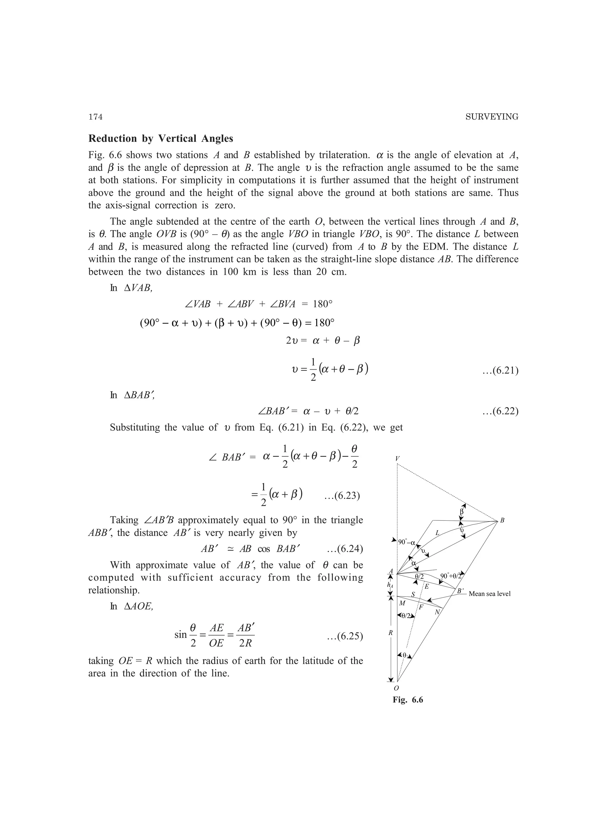 174 SURVEYING
υ
α
O
E
A
è/2
Mean sea level
R
hA
90°
+è/2
M
V
N
B
L
F
S
è/2
β
90°
−α
υ
B’
è
Fig. 6.6
Reduction by Vertical Angles
Fig. 6.6 shows two stations A and B established by trilateration. α is the angle of elevation at A,
and β is the angle of depression at B. The angle υ is the refraction angle assumed to be the same
at both stations. For simplicity in computations it is further assumed that the height of instrument
above the ground and the height of the signal above the ground at both stations are same. Thus
the axis-signal correction is zero.
The angle subtended at the centre of the earth O, between the vertical lines through A and B,
is θ. The angle OVB is (90° – θ) as the angle VBO in triangle VBO, is 90°. The distance L between
A and B, is measured along the refracted line (curved) from A to B by the EDM. The distance L
within the range of the instrument can be taken as the straight-line slope distance AB. The difference
between the two distances in 100 km is less than 20 cm.
In ∆VAB,
∠VAB + ∠ABV + ∠BVA = 180°
( ) ( ) ( )90 90 180° − + + + + ° − = °α υ β υ θ
2υ = α + θ – β
( )βθαυ −+=
2
1
…(6.21)
In ∆BAB′,
∠BAB′ = α – υ + θ/2 …(6.22)
Substituting the value of υ from Eq. (6.21) in Eq. (6.22), we get
∠ BAB′ = ( )
22
1 θ
βθαα −−+−
( )βα +=
2
1
…(6.23)
Taking ∠AB′B approximately equal to 90° in the triangle
ABB′, the distance AB′ is very nearly given by
AB′ −~ AB cos BAB′ …(6.24)
With approximate value of AB′, the value of θ can be
computed with sufficient accuracy from the following
relationship.
In ∆AOE,
R
BA
OE
AE
22
sin
′
==
θ
…(6.25)
taking OE = R which the radius of earth for the latitude of the
area in the direction of the line.
 