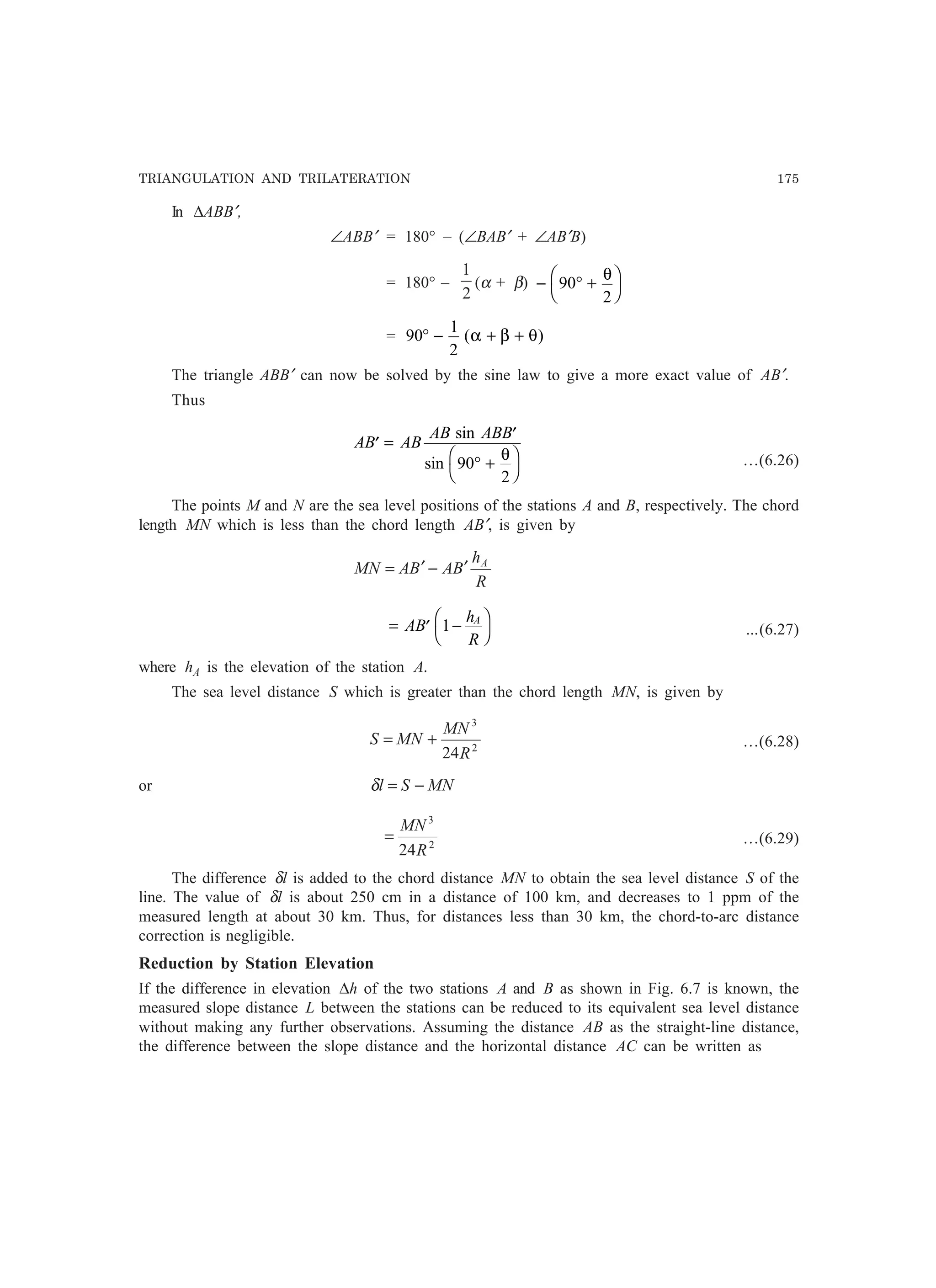 TRIANGULATION AND TRILATERATION 175
In ∆ABB′,
∠ABB′ = 180° – (∠BAB′ + ∠AB′B)
= 180° –
2
1
(α + β) − ° +
F
H
I
K90
2
θ
= 90
1
2
° − + +( )α β θ
The triangle ABB′ can now be solved by the sine law to give a more exact value of AB′.
Thus
AB AB
AB ABB
′ = ′
° +
F
H
I
K
sin
sin 90
2
θ …(6.26)
The points M and N are the sea level positions of the stations A and B, respectively. The chord
length MN which is less than the chord length AB′, is given by
R
h
BABAMN A
′−′=
= ′ −
F
H
I
KAB
h
R
A
1 …(6.27)
where hA is the elevation of the station A.
The sea level distance S which is greater than the chord length MN, is given by
2
3
24R
MN
MNS += …(6.28)
or MNSl −=δ
2
3
24R
MN
= …(6.29)
The difference δl is added to the chord distance MN to obtain the sea level distance S of the
line. The value of δl is about 250 cm in a distance of 100 km, and decreases to 1 ppm of the
measured length at about 30 km. Thus, for distances less than 30 km, the chord-to-arc distance
correction is negligible.
Reduction by Station Elevation
If the difference in elevation ∆h of the two stations A and B as shown in Fig. 6.7 is known, the
measured slope distance L between the stations can be reduced to its equivalent sea level distance
without making any further observations. Assuming the distance AB as the straight-line distance,
the difference between the slope distance and the horizontal distance AC can be written as
 