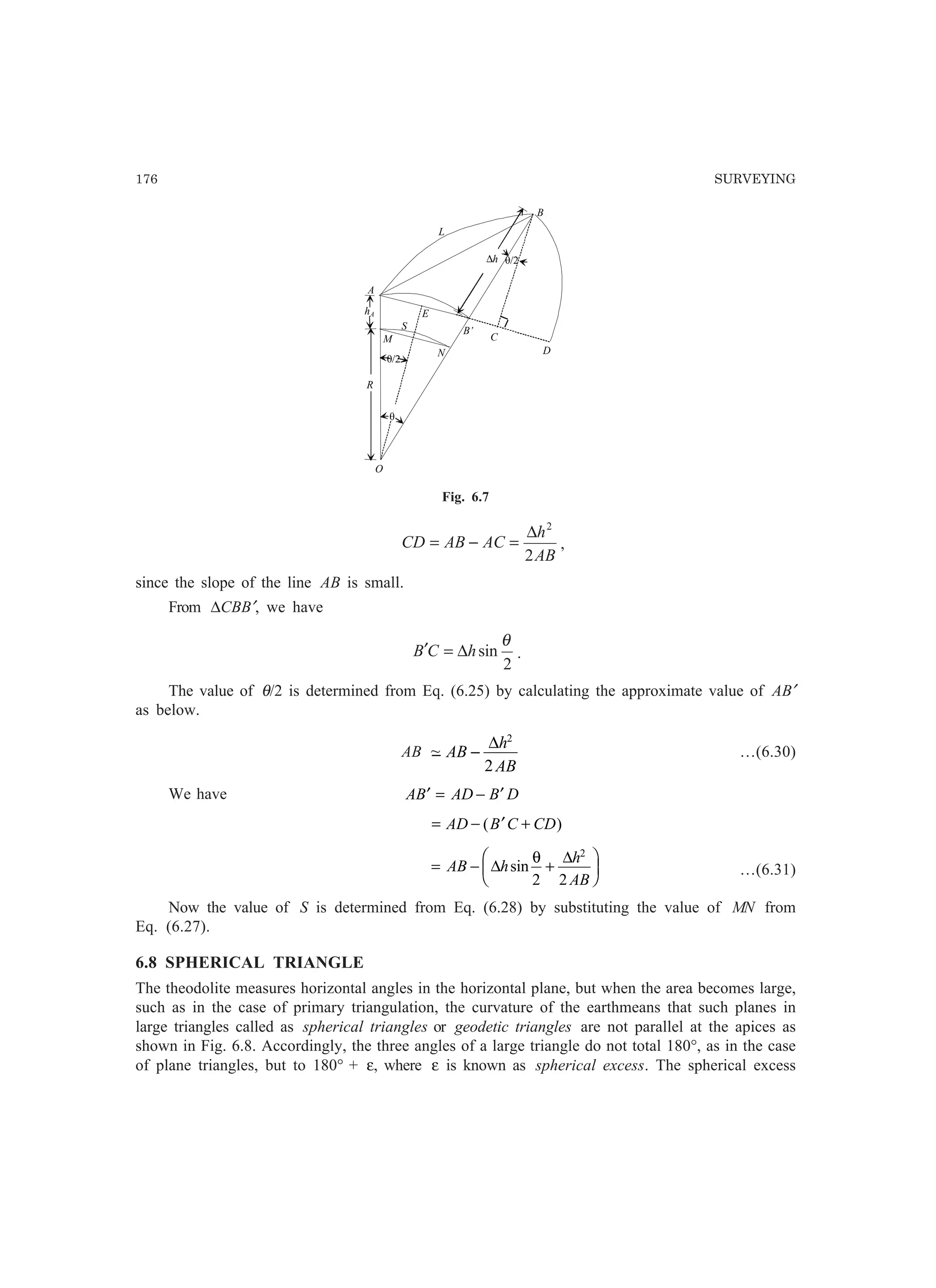 176 SURVEYING
O
E
A
è/2
R
hA
M
N
B
L
S
è/2
B’
D
C
∆h
è
Fig. 6.7
AB
h
ACABCD
2
2
∆
=−= ,
since the slope of the line AB is small.
From ∆CBB′, we have
2
sin
θ
hCB ∆=′ .
The value of θ/2 is determined from Eq. (6.25) by calculating the approximate value of AB′
as below.
AB −~ AB
h
AB
−
∆ 2
2
…(6.30)
We have AB AD B D′ = − ′
= − ′ +AD B C CD( )
= − +
F
HG I
KJAB h
h
AB
∆
∆
sin
θ
2 2
2
…(6.31)
Now the value of S is determined from Eq. (6.28) by substituting the value of MN from
Eq. (6.27).
6.8 SPHERICAL TRIANGLE
The theodolite measures horizontal angles in the horizontal plane, but when the area becomes large,
such as in the case of primary triangulation, the curvature of the earthmeans that such planes in
large triangles called as spherical triangles or geodetic triangles are not parallel at the apices as
shown in Fig. 6.8. Accordingly, the three angles of a large triangle do not total 180°, as in the case
of plane triangles, but to 180° + ε, where ε is known as spherical excess. The spherical excess
 