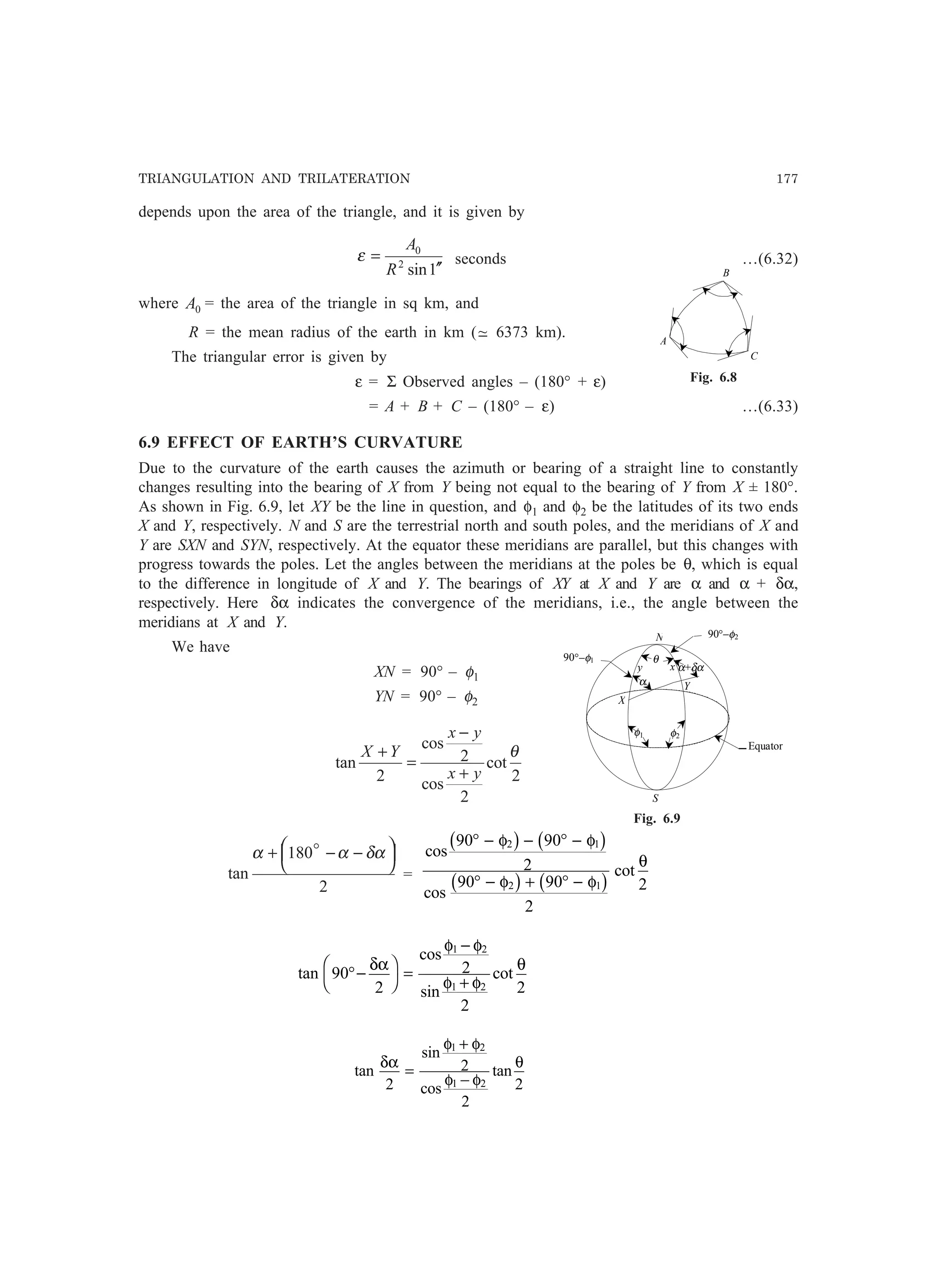 TRIANGULATION AND TRILATERATION 177
depends upon the area of the triangle, and it is given by
1sin2
0
′′
=
R
A
ε seconds …(6.32)
where 0A = the area of the triangle in sq km, and
R = the mean radius of the earth in km (−~ 6373 km).
The triangular error is given by
ε = Σ Observed angles – (180° + ε)
= A + B + C – (180° – ε) …(6.33)
6.9 EFFECT OF EARTH’S CURVATURE
Due to the curvature of the earth causes the azimuth or bearing of a straight line to constantly
changes resulting into the bearing of X from Y being not equal to the bearing of Y from X ± 180°.
As shown in Fig. 6.9, let XY be the line in question, and φ1 and φ2 be the latitudes of its two ends
X and Y, respectively. N and S are the terrestrial north and south poles, and the meridians of X and
Y are SXN and SYN, respectively. At the equator these meridians are parallel, but this changes with
progress towards the poles. Let the angles between the meridians at the poles be θ, which is equal
to the difference in longitude of X and Y. The bearings of XY at X and Y are α and α + δα,
respectively. Here δα indicates the convergence of the meridians, i.e., the angle between the
meridians at X and Y.
We have
XN = 90° – φ1
YN = 90° – φ2
2
cot
2
cos
2
cos
2
tan
θ
yx
yx
YX
+
−
=
+
2
180
tan




 −−+ δααα o
=
cos
cos
cot
90 90
2
90 90
2
2
2 1
2 1
° − − ° −
° − + ° −
φ φ
φ φ
θ
b g b g
b g b g
tan
cos
sin
cot90
2
2
2
2
1 2
1 2
°−
F
H
I
K =
−
+
δα
φ φ
φ φ
θ
tan
sin
cos
tan
δα
φ φ
φ φ
θ
2
2
2
2
1 2
1 2
=
+
−
A
B
C
Fig. 6.8
90°−φ1
90°−φ2
Equator
α
θ
φ1
S
N
Y
X
y x
φ2
α+δα
Fig. 6.9
 