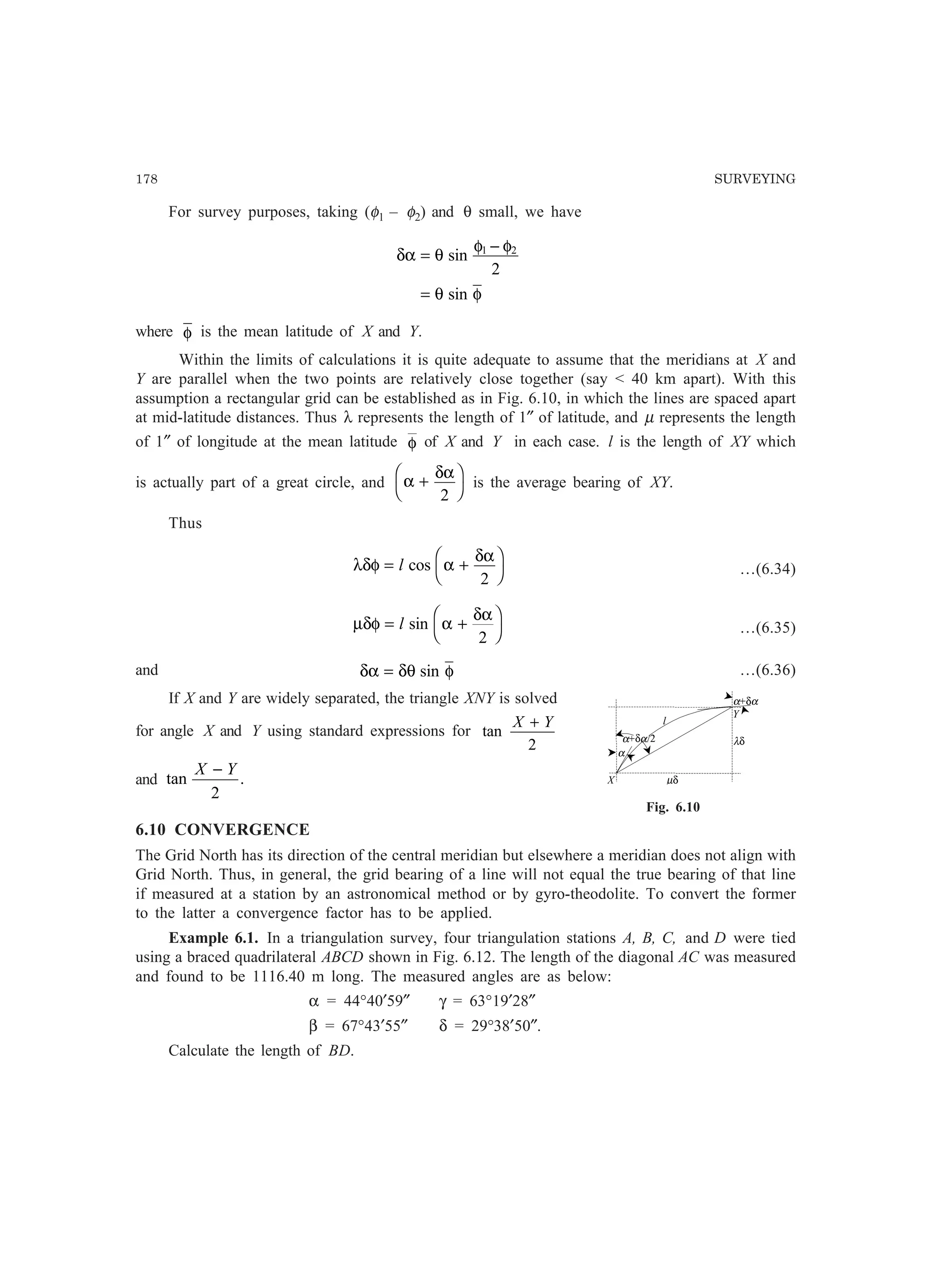 178 SURVEYING
For survey purposes, taking (φ1 – φ2) and θ small, we have
δα θ
φ φ
θ φ
=
−
=
sin
sin
1 2
2
where φ is the mean latitude of X and Y.
Within the limits of calculations it is quite adequate to assume that the meridians at X and
Y are parallel when the two points are relatively close together (say  40 km apart). With this
assumption a rectangular grid can be established as in Fig. 6.10, in which the lines are spaced apart
at mid-latitude distances. Thus λ represents the length of 1″ of latitude, and µ represents the length
of 1″ of longitude at the mean latitude φ of X and Y in each case. l is the length of XY which
is actually part of a great circle, and α
δα
+
F
H
I
K2
is the average bearing of XY.
Thus
λδφ α
δα
= +
F
H
I
Kl cos
2
…(6.34)
µδφ α
δα
= +
F
H
I
Kl sin
2
…(6.35)
and δα δθ φ= sin …(6.36)
If X and Y are widely separated, the triangle XNY is solved
for angle X and Y using standard expressions for tan
X Y+
2
and tan .
X Y−
2
6.10 CONVERGENCE
The Grid North has its direction of the central meridian but elsewhere a meridian does not align with
Grid North. Thus, in general, the grid bearing of a line will not equal the true bearing of that line
if measured at a station by an astronomical method or by gyro-theodolite. To convert the former
to the latter a convergence factor has to be applied.
Example 6.1. In a triangulation survey, four triangulation stations A, B, C, and D were tied
using a braced quadrilateral ABCD shown in Fig. 6.12. The length of the diagonal AC was measured
and found to be 1116.40 m long. The measured angles are as below:
α = 44°40′59″ γ = 63°19′28″
β = 67°43′55″ δ = 29°38′50″.
Calculate the length of BD.
α
X µδ
α+δα
λδ
Y
l
α+δα/2
Fig. 6.10
 