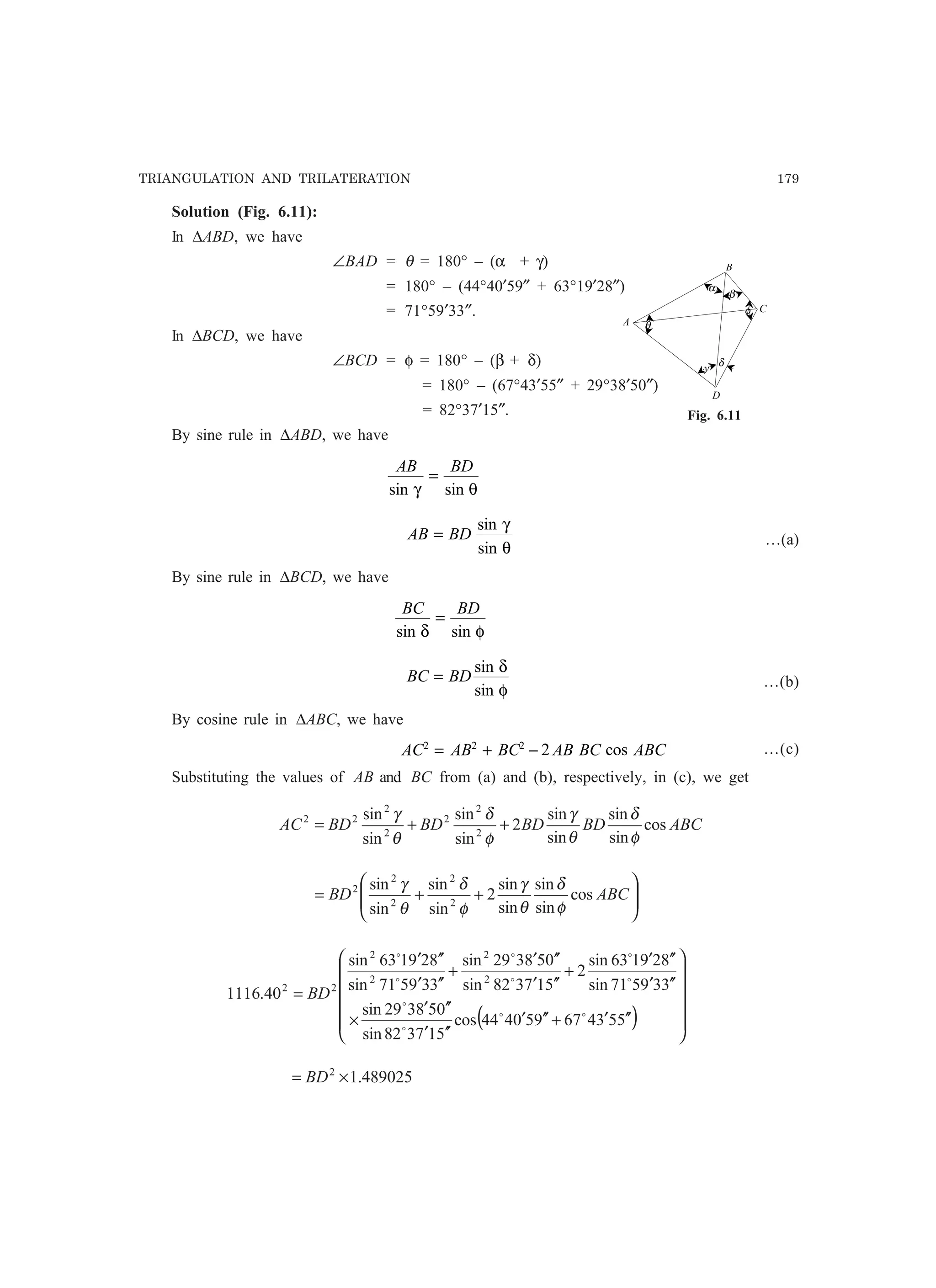 TRIANGULATION AND TRILATERATION 179
Solution (Fig. 6.11):
In ∆ABD, we have
∠BAD = θ = 180° – (α + γ)
= 180° – (44°40′59″ + 63°19′28″)
= 71°59′33″.
In ∆BCD, we have
∠BCD = φ = 180° – (β + δ)
= 180° – (67°43′55″ + 29°38′50″)
= 82°37′15″.
By sine rule in ∆ABD, we have
AB BD
sin sinγ θ
=
AB BD=
sin
sin
γ
θ
…(a)
By sine rule in ∆BCD, we have
BC BD
sin sinδ φ
=
BC BD=
sin
sin
δ
φ
…(b)
By cosine rule in ∆ABC, we have
AC AB BC AB BC ABC2 2 2
2= + − cos …(c)
Substituting the values of AB and BC from (a) and (b), respectively, in (c), we get
ABCBDBDBDBDAC cos
sin
sin
sin
sin
2
sin
sin
sin
sin
2
2
2
2
2
22
φ
δ
θ
γ
φ
δ
θ
γ
++=








++= ABCBD cos
sin
sin
sin
sin
2
sin
sin
sin
sin
2
2
2
2
2
φ
δ
θ
γ
φ
δ
θ
γ
( ) 











′′′+′′′
′′′
′′′
×
′′′
′′′
+
′′′
′′′
+
′′′
′′′
=
553467950444cos
517382sin
058329sin
339571sin
829163sin
2
517382sin
058329sin
339571sin
829163sin
40.1116
2
2
2
2
22
oo
o
o
o
o
o
o
o
o
BD
489025.12
×= BD
α
δ
θ
φ
A
B
C
y
β
D
Fig. 6.11
 