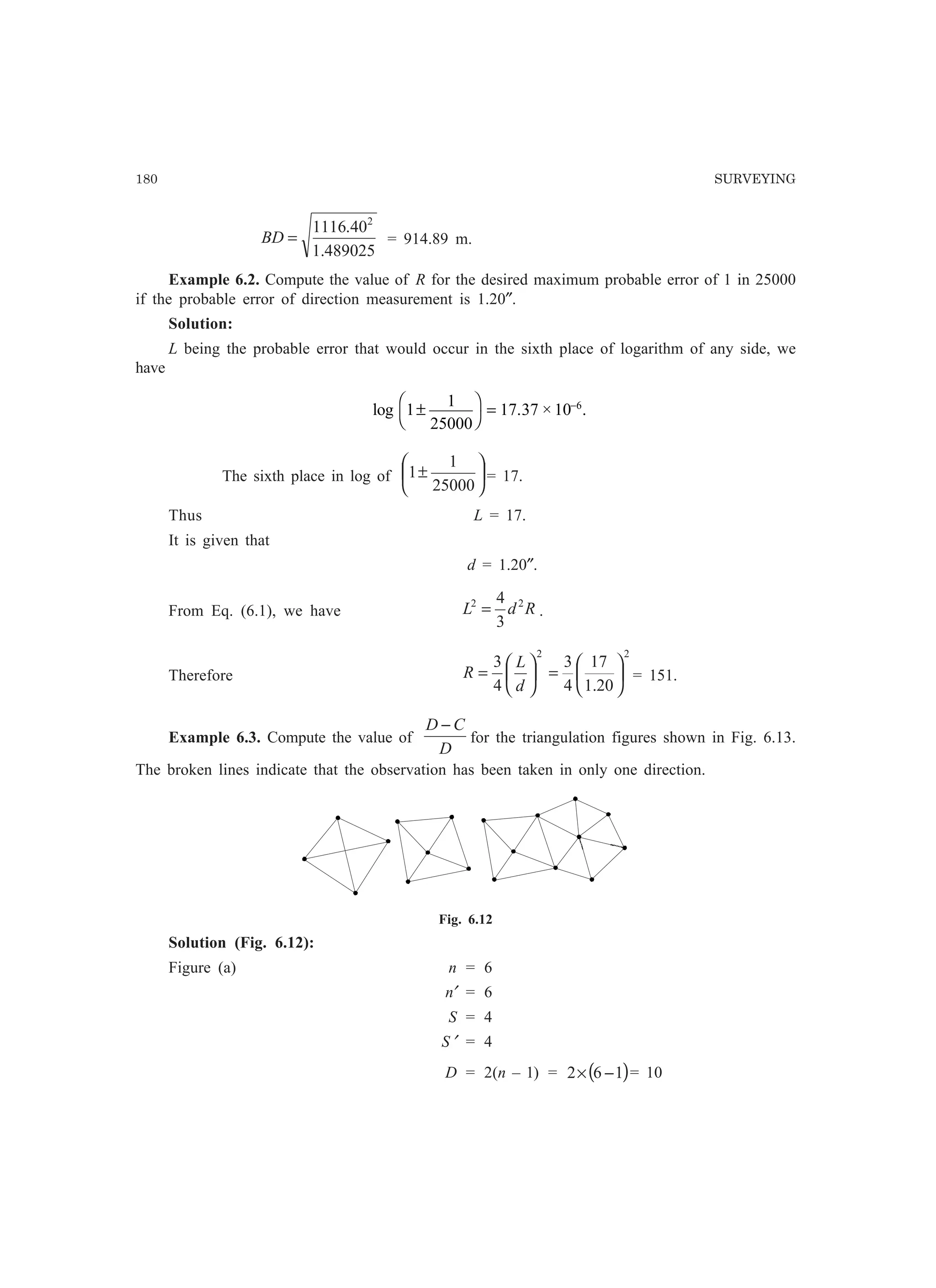 180 SURVEYING
489025.1
40.1116 2
=BD = 914.89 m.
Example 6.2. Compute the value of R for the desired maximum probable error of 1 in 25000
if the probable error of direction measurement is 1.20″.
Solution:
L being the probable error that would occur in the sixth place of logarithm of any side, we
have
log . × .1
1
25000
17 37 10 6
±
F
H
I
K = −
The sixth place in log of 





±
25000
1
1 = 17.
Thus L = 17.
It is given that
d = 1.20″.
From Eq. (6.1), we have RdL 22
3
4
= .
Therefore
2
4
3






=
d
L
R
2
20.1
17
4
3






= = 151.
Example 6.3. Compute the value of
D
CD −
for the triangulation figures shown in Fig. 6.13.
The broken lines indicate that the observation has been taken in only one direction.
Fig. 6.12
Solution (Fig. 6.12):
Figure (a) n = 6
n′ = 6
S = 4
S ′ = 4
D = 2(n – 1) = ( )162 −× = 10
 