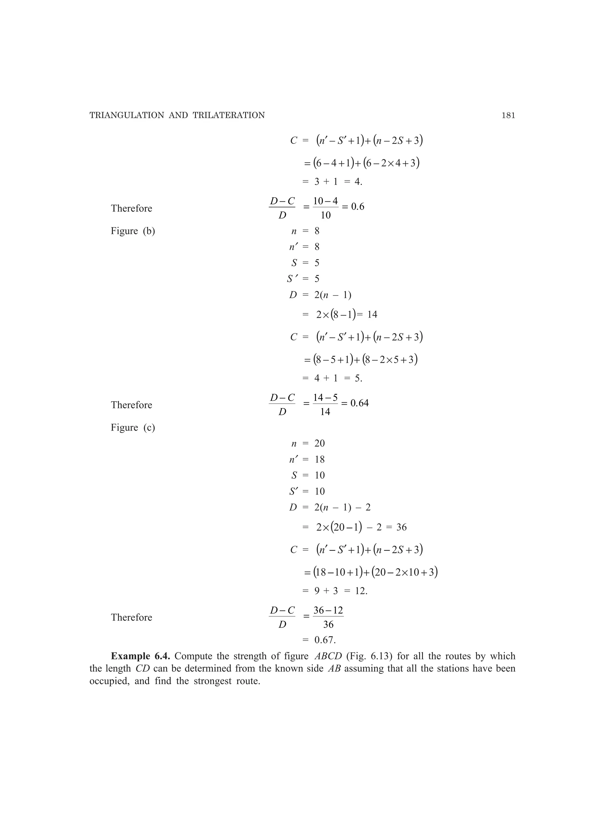 TRIANGULATION AND TRILATERATION 181
C = ( ) ( )321 +−++′−′ SnSn
( ) ( )3426146 +×−++−=
= 3 + 1 = 4.
Therefore
D C
D
−
=
−
=
10 4
10
0 6.
Figure (b) n = 8
n′ = 8
S = 5
S ′ = 5
D = 2(n – 1)
= ( )182 −× = 14
C = ( ) ( )321 +−++′−′ SnSn
( ) ( )3528158 +×−++−=
= 4 + 1 = 5.
Therefore
D C
D
−
=
−
=
14 5
14
0 64.
Figure (c)
n = 20
n′ = 18
S = 10
S′ = 10
D = 2(n – 1) – 2
= ( )1202 −× – 2 = 36
C = ( ) ( )321 +−++′−′ SnSn
( ) ( )31022011018 +×−++−=
= 9 + 3 = 12.
Therefore
D C
D
−
=
−36 12
36
= 0.67.
Example 6.4. Compute the strength of figure ABCD (Fig. 6.13) for all the routes by which
the length CD can be determined from the known side AB assuming that all the stations have been
occupied, and find the strongest route.
 