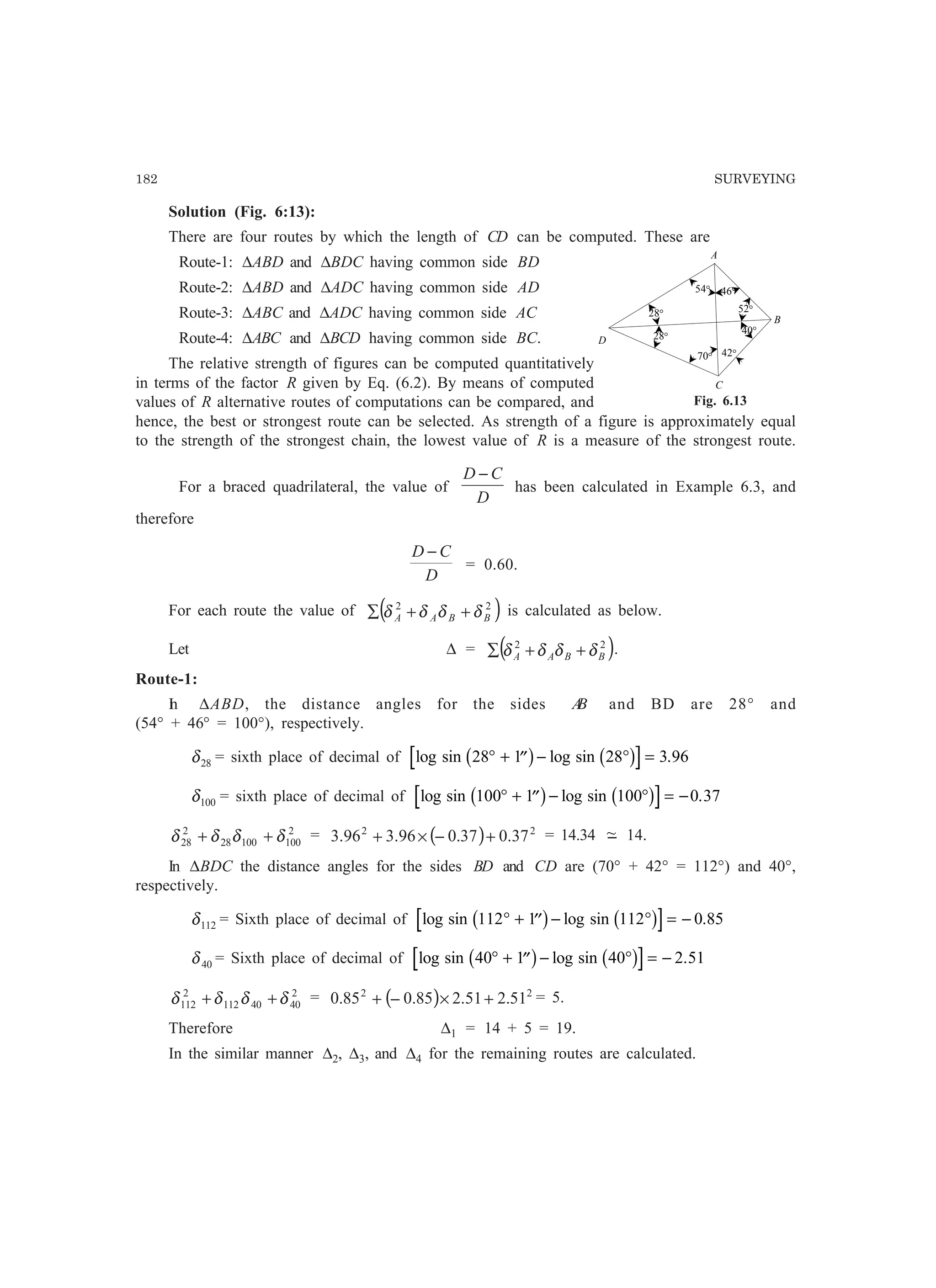 182 SURVEYING
Solution (Fig. 6:13):
There are four routes by which the length of CD can be computed. These are
Route-1: ∆ABD and ∆BDC having common side BD
Route-2: ∆ABD and ∆ADC having common side AD
Route-3: ∆ABC and ∆ADC having common side AC
Route-4: ∆ABC and ∆BCD having common side BC.
The relative strength of figures can be computed quantitatively
in terms of the factor R given by Eq. (6.2). By means of computed
values of R alternative routes of computations can be compared, and
hence, the best or strongest route can be selected. As strength of a figure is approximately equal
to the strength of the strongest chain, the lowest value of R is a measure of the strongest route.
For a braced quadrilateral, the value of
D
CD −
has been calculated in Example 6.3, and
therefore
D
CD −
= 0.60.
For each route the value of ( )22
BBAA δδδδ ++∑ is calculated as below.
Let ∆ = ( )22
BBAA δδδδ ++∑ .
Route-1:
In ∆ABD, the distance angles for the sides AB and BD are 28° and
(54° + 46° = 100°), respectively.
28δ = sixth place of decimal of log sin log sin .28 1 28 3 96° + ′′ − ° =b g b g
100δ = sixth place of decimal of log sin log sin .100 1 100 0 37° + ′′ − ° = −b g b g
2
10010028
2
28 δδδδ ++ = ( ) 22
37.037.096.396.3 +−×+ = 14.34 −~ 14.
In ∆BDC the distance angles for the sides BD and CD are (70° + 42° = 112°) and 40°,
respectively.
112δ = Sixth place of decimal of log sin log sin .112 1 112 0 85° + ′′ − ° = −b g b g
40δ = Sixth place of decimal of log sin log sin .40 1 40 2 51° + ′′ − ° = −b g b g
2
4040112
2
112 δδδδ ++ = ( ) 22
51.251.285.085.0 +×−+ = 5.
Therefore ∆1 = 14 + 5 = 19.
In the similar manner ∆2, ∆3, and ∆4 for the remaining routes are calculated.
A
B
C
54°
D
52°
42°
46°
70°
28°
28°
40°
Fig. 6.13
 