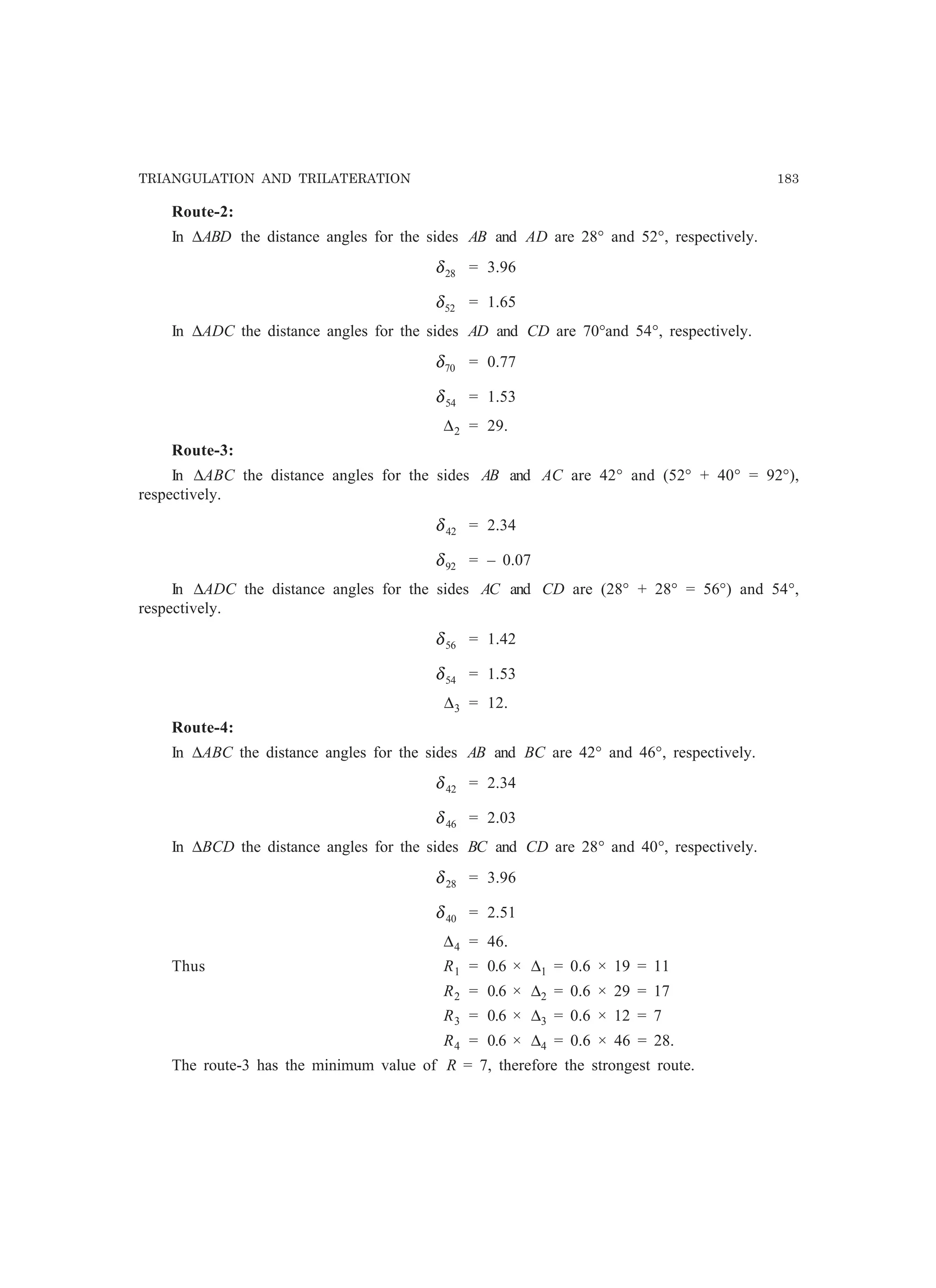 TRIANGULATION AND TRILATERATION 183
Route-2:
In ∆ABD the distance angles for the sides AB and AD are 28° and 52°, respectively.
28δ = 3.96
52δ = 1.65
In ∆ADC the distance angles for the sides AD and CD are 70°and 54°, respectively.
70δ = 0.77
54δ = 1.53
∆2 = 29.
Route-3:
In ∆ABC the distance angles for the sides AB and AC are 42° and (52° + 40° = 92°),
respectively.
42δ = 2.34
92δ = – 0.07
In ∆ADC the distance angles for the sides AC and CD are (28° + 28° = 56°) and 54°,
respectively.
56δ = 1.42
54δ = 1.53
∆3 = 12.
Route-4:
In ∆ABC the distance angles for the sides AB and BC are 42° and 46°, respectively.
42δ = 2.34
46δ = 2.03
In ∆BCD the distance angles for the sides BC and CD are 28° and 40°, respectively.
28δ = 3.96
40δ = 2.51
∆4 = 46.
Thus R1 = 0.6 × ∆1 = 0.6 × 19 = 11
R2 = 0.6 × ∆2 = 0.6 × 29 = 17
R3 = 0.6 × ∆3 = 0.6 × 12 = 7
R4 = 0.6 × ∆4 = 0.6 × 46 = 28.
The route-3 has the minimum value of R = 7, therefore the strongest route.
 