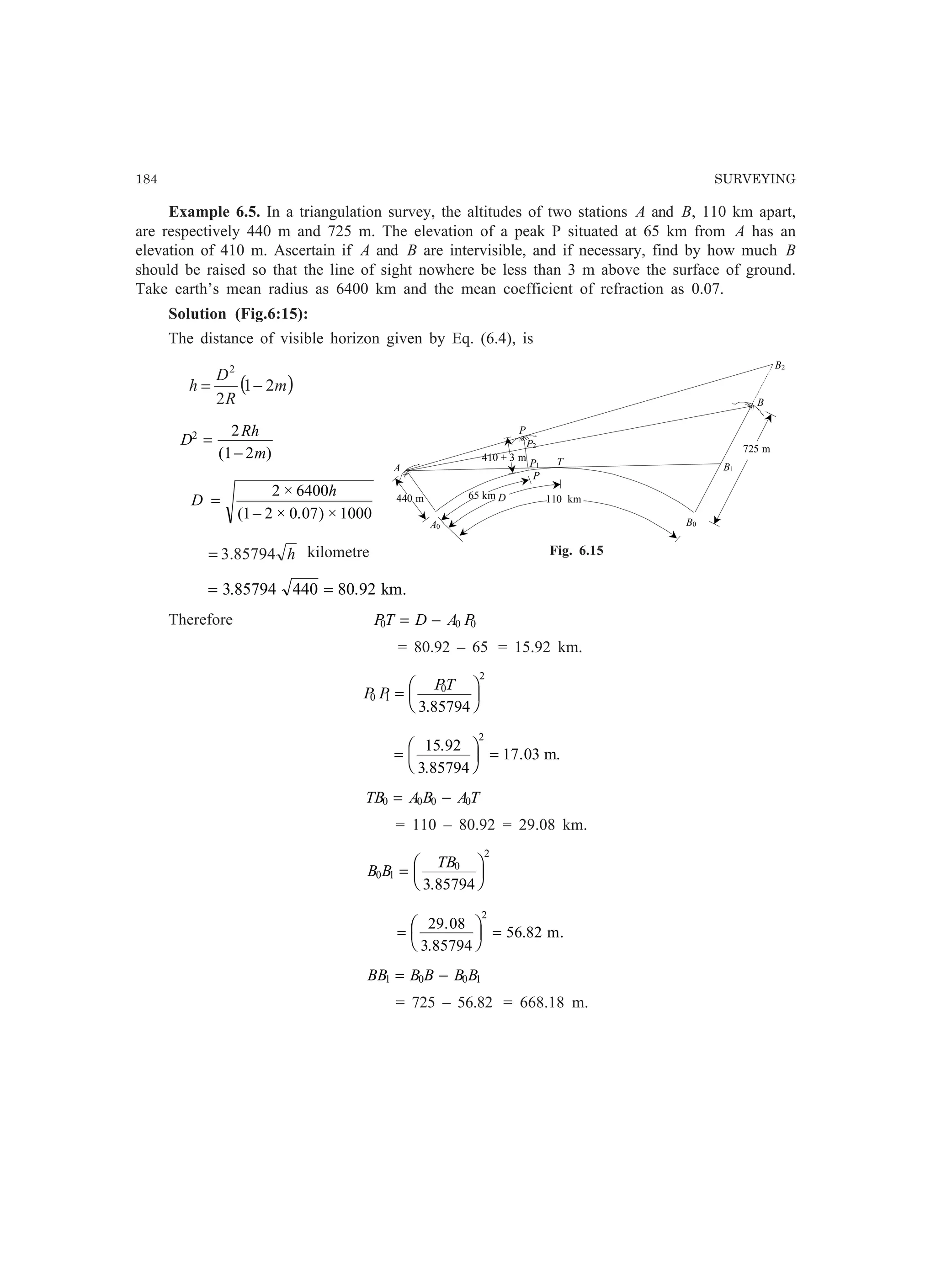 184 SURVEYING
Example 6.5. In a triangulation survey, the altitudes of two stations A and B, 110 km apart,
are respectively 440 m and 725 m. The elevation of a peak P situated at 65 km from A has an
elevation of 410 m. Ascertain if A and B are intervisible, and if necessary, find by how much B
should be raised so that the line of sight nowhere be less than 3 m above the surface of ground.
Take earth’s mean radius as 6400 km and the mean coefficient of refraction as 0.07.
Solution (Fig.6:15):
The distance of visible horizon given by Eq. (6.4), is
( )m
R
D
h 21
2
2
−=
D
Rh
m
2 2
1 2
=
−( )
D
h
=
−
2 6400
1 2 0 07 1000
×
( × . ) ×
h85794.3= kilometre
= =3 85794 440 80 92. . km.
Therefore PT D A P0 0 0= −
= 80.92 – 65 = 15.92 km.
P P
PT
0 1
0
2
3 85794
=
F
HG I
KJ.
=
F
HG I
KJ =
15 92
3 85794
17 03
2
.
.
. m.
TB A B A T0 0 0 0= −
= 110 – 80.92 = 29.08 km.
B B
TB
0 1
0
2
3 85794
=
F
HG I
KJ.
=
F
HG I
KJ =
29 08
3 85794
56 82
2
.
.
. m.
BB B B B B1 0 0 1= −
= 725 – 56.82 = 668.18 m.
A
B
B0
P
P
T
B2
B1
P1
P2
440 m
410 + 3 m
65 km D 110 km
725 m
A0
Fig. 6.15
 