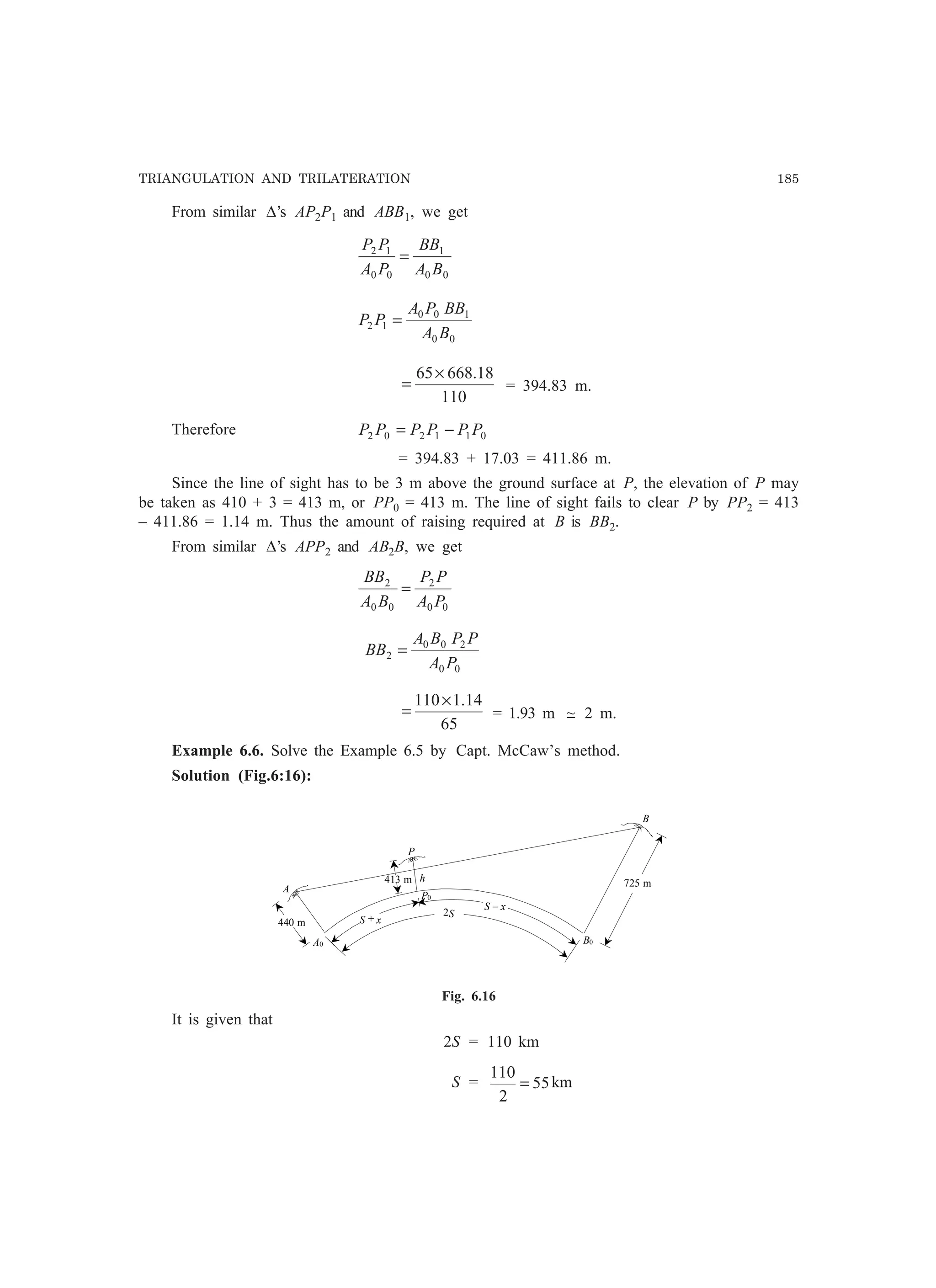 TRIANGULATION AND TRILATERATION 185
From similar ∆’s AP2P1 and ABB1, we get
00
1
00
12
BA
BB
PA
PP
=
00
100
12
BA
BBPA
PP =
110
18.66865×
= = 394.83 m.
Therefore 011202 PPPPPP −=
= 394.83 + 17.03 = 411.86 m.
Since the line of sight has to be 3 m above the ground surface at P, the elevation of P may
be taken as 410 + 3 = 413 m, or PP0 = 413 m. The line of sight fails to clear P by PP2 = 413
– 411.86 = 1.14 m. Thus the amount of raising required at B is BB2.
From similar ∆’s APP2 and AB2B, we get
00
2
00
2
PA
PP
BA
BB
=
00
200
2
PA
PPBA
BB =
65
14.1110×
= = 1.93 m −~ 2 m.
Example 6.6. Solve the Example 6.5 by Capt. McCaw’s method.
Solution (Fig.6:16):
A
A0
B
B0
P
P0
h 725 m
440 m
413 m
S + x
S − x
2S
Fig. 6.16
It is given that
2S = 110 km
S = 55
2
110
= km
 