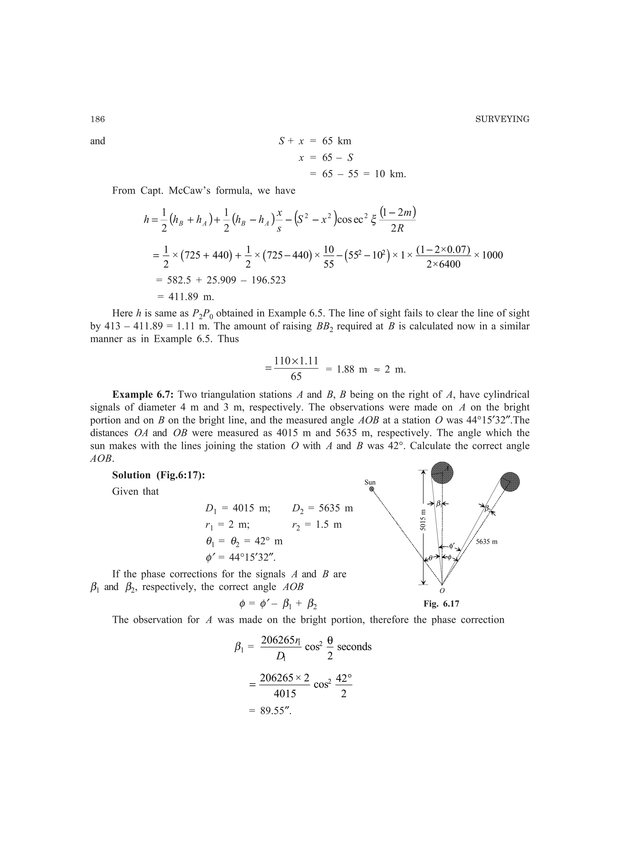 186 SURVEYING
and S + x = 65 km
x = 65 – S
= 65 – 55 = 10 km.
From Capt. McCaw’s formula, we have
( ) ( ) ( ) ( )
R
m
xS
s
x
hhhhh ABAB
2
21
eccos
2
1
2
1 222 −
−−−++= ξ
= + + − − −
−1
2
725 440
1
2
725 440
10
55
55 10 1
1 2 0 07
2 6400
10002 2
× × × × ×
( × . )
×
×b g b g c h
= 582.5 + 25.909 – 196.523
= 411.89 m.
Here h is same as P2P0 obtained in Example 6.5. The line of sight fails to clear the line of sight
by 413 – 411.89 = 1.11 m. The amount of raising BB2 required at B is calculated now in a similar
manner as in Example 6.5. Thus
65
11.1110×
= = 1.88 m ≈ 2 m.
Example 6.7: Two triangulation stations A and B, B being on the right of A, have cylindrical
signals of diameter 4 m and 3 m, respectively. The observations were made on A on the bright
portion and on B on the bright line, and the measured angle AOB at a station O was 44°15′32″.The
distances OA and OB were measured as 4015 m and 5635 m, respectively. The angle which the
sun makes with the lines joining the station O with A and B was 42°. Calculate the correct angle
AOB.
Solution (Fig.6:17):
Given that
D1 = 4015 m; D2 = 5635 m
r1 = 2 m; r2 = 1.5 m
θ1 = θ2 = 42° m
φ′ = 44°15′32″.
If the phase corrections for the signals A and B are
β1 and β2, respectively, the correct angle AOB
φ = φ′ – β1 + β2
The observation for A was made on the bright portion, therefore the phase correction
β1 =
206265
2
1
1
2r
D
cos
θ
seconds
=
°206265 2
4015
42
2
2×
cos
= 89.55″.
Fig. 6.17
Sun
O
5635 m
β1
β2
A
5015m
φ
φ′
θ
 