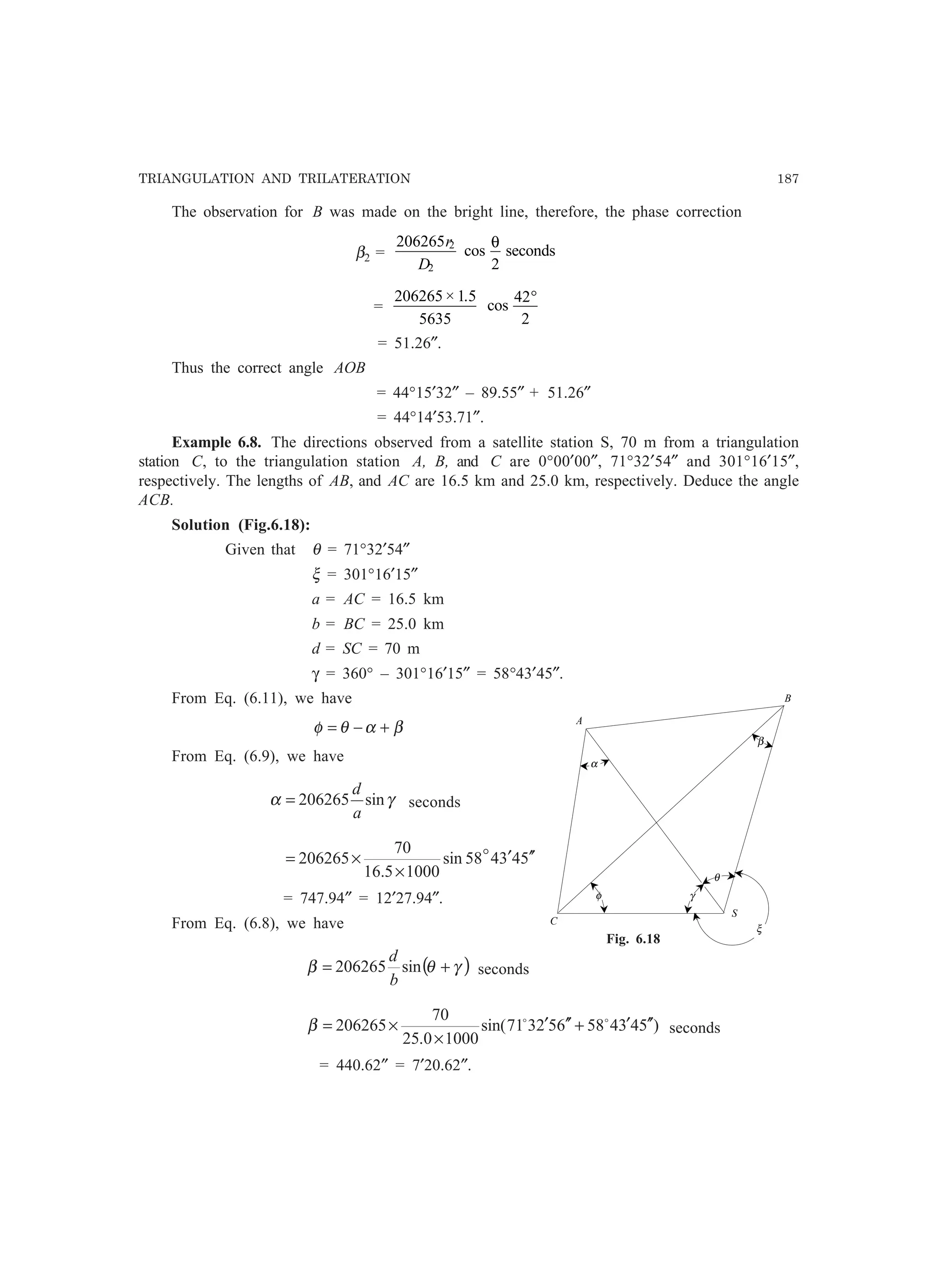 TRIANGULATION AND TRILATERATION 187
The observation for B was made on the bright line, therefore, the phase correction
β2 =
206265
2
2
2
r
D
cos
θ
seconds
=
206265 1 5
5635
42
2
× .
cos
°
= 51.26″.
Thus the correct angle AOB
= 44°15′32″ – 89.55″ + 51.26″
= 44°14′53.71″.
Example 6.8. The directions observed from a satellite station S, 70 m from a triangulation
station C, to the triangulation station A, B, and C are 0°00′00″, 71°32′54″ and 301°16′15″,
respectively. The lengths of AB, and AC are 16.5 km and 25.0 km, respectively. Deduce the angle
ACB.
Solution (Fig.6.18):
Given that θ = 71°32′54″
ξ = 301°16′15″
a = AC = 16.5 km
b = BC = 25.0 km
d = SC = 70 m
γ = 360° – 301°16′15″ = 58°43′45″.
From Eq. (6.11), we have
βαθφ +−=
From Eq. (6.9), we have
γα sin206265
a
d
= seconds
543458sin
10005.16
70
206265 ′′′
×
×= o
= 747.94″ = 12′27.94″.
From Eq. (6.8), we have
( )γθβ += sin206265
b
d
seconds
)543458652371sin(
10000.25
70
206265 ′′′+′′′
×
×= oo
β seconds
= 440.62″ = 7′20.62″.
B
A
C
S
α
β
φ γ
θ
ξ
Fig. 6.18
 