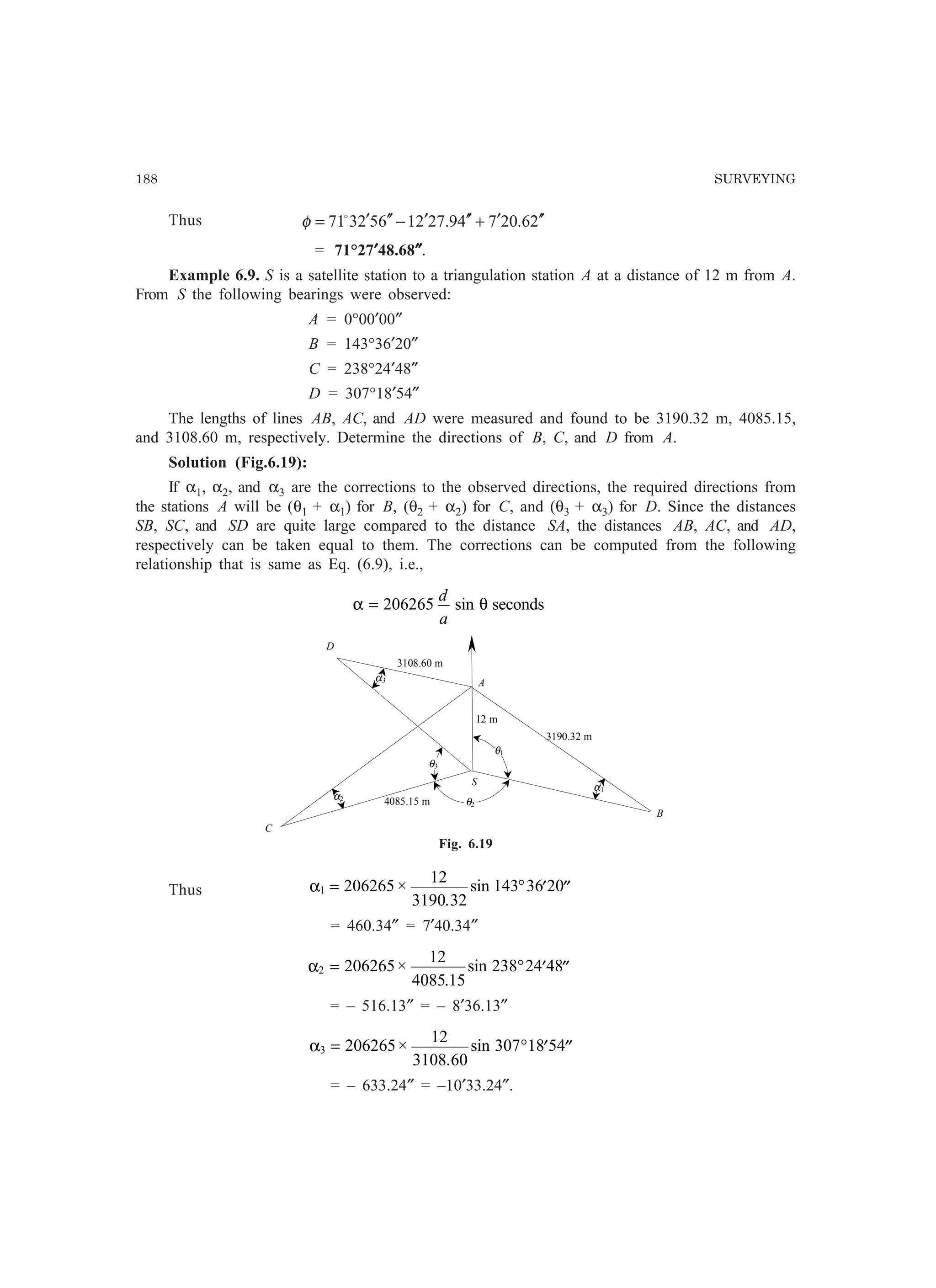188 SURVEYING
Thus 26.20749.2721652371 ′′′+′′′−′′′= o
φ
= 71°27′′′′′48.68″″″″″.
Example 6.9. S is a satellite station to a triangulation station A at a distance of 12 m from A.
From S the following bearings were observed:
A = 0°00′00″
B = 143°36′20″
C = 238°24′48″
D = 307°18′54″
The lengths of lines AB, AC, and AD were measured and found to be 3190.32 m, 4085.15,
and 3108.60 m, respectively. Determine the directions of B, C, and D from A.
Solution (Fig.6.19):
If α1, α2, and α3 are the corrections to the observed directions, the required directions from
the stations A will be (θ1 + α1) for B, (θ2 + α2) for C, and (θ3 + α3) for D. Since the distances
SB, SC, and SD are quite large compared to the distance SA, the distances AB, AC, and AD,
respectively can be taken equal to them. The corrections can be computed from the following
relationship that is same as Eq. (6.9), i.e.,
α θ= 206265
d
a
sin seconds
4085.15 m
A
C
S
B
D
3108.60 m
3190.32 m
α3
α2
θ3
θ2
θ1
α1
12 m
Fig. 6.19
Thus α1 206265
12
3190 32
143 36 20= ° ′ ′′×
.
sin
= 460.34″ = 7′40.34″
α2 206265
12
4085 15
238 24 48= ° ′ ′′×
.
sin
= – 516.13″ = – 8′36.13″
α3 206265
12
3108 60
307 18 54= ° ′ ′′×
.
sin
= – 633.24″ = –10′33.24″.
 