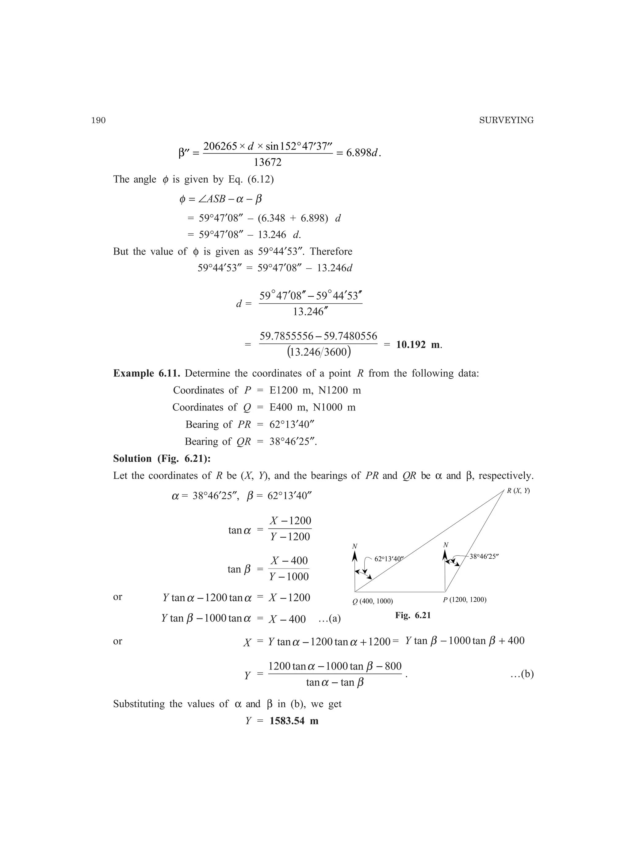 190 SURVEYING
′′ =
° ′ ′′ =β
206265 152 47 37
13672
6 898
× × sin
. .
d
d
The angle φ is given by Eq. (6.12)
βαφ −−∠= ASB
= 59°47′08″ – (6.348 + 6.898) d
= 59°47′08″ – 13.246 d.
But the value of φ is given as 59°44′53″. Therefore
59°44′53″ = 59°47′08″ – 13.246d
d =
624.13
354459807459
′′
′′′−′′′ oo
=
( )3600246.13
7480556.597855556.59 −
= 10.192 m.
Example 6.11. Determine the coordinates of a point R from the following data:
Coordinates of P = E1200 m, N1200 m
Coordinates of Q = E400 m, N1000 m
Bearing of PR = 62°13′40″
Bearing of QR = 38°46′25″.
Solution (Fig. 6.21):
Let the coordinates of R be (X, Y), and the bearings of PR and QR be α and β, respectively.
α = 38°46′25″, β = 62°13′40″
αtan =
1200
1200
−
−
Y
X
βtan =
1000
400
−
−
Y
X
or αα tan1200tan −Y = 1200−X
αβ tan1000tan −Y = 400−X …(a)
or X = 1200tan1200tan +− ααY = 400tan1000tan +− ββY
Y =
βα
βα
tantan
800tan1000tan1200
−
−−
. …(b)
Substituting the values of α and β in (b), we get
Y = 1583.54 m
R (X, Y)
N
62°13′40″ 38°46′25″
Q (400, 1000) P (1200, 1200)
N
Fig. 6.21
 