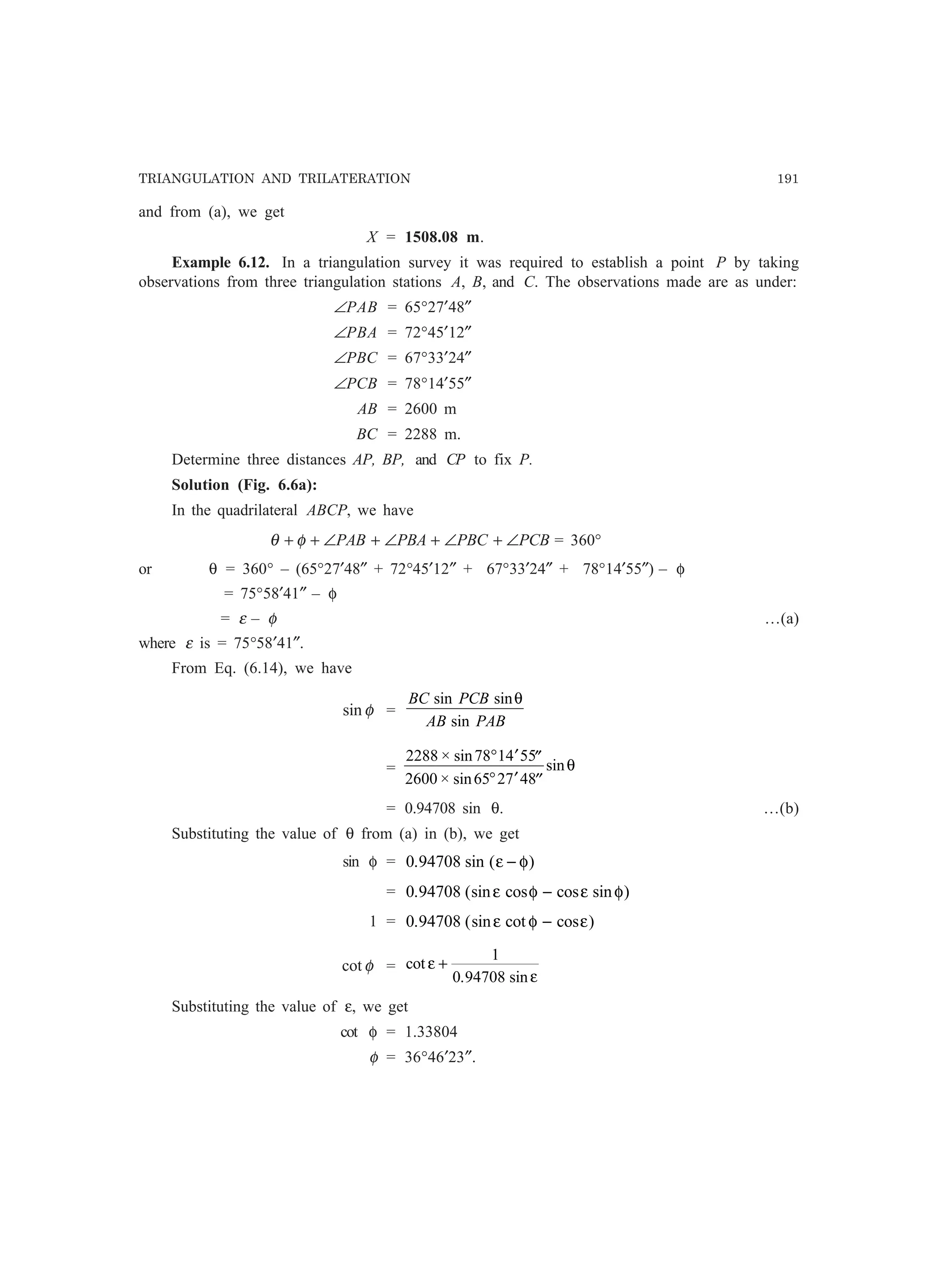 TRIANGULATION AND TRILATERATION 191
and from (a), we get
X = 1508.08 m.
Example 6.12. In a triangulation survey it was required to establish a point P by taking
observations from three triangulation stations A, B, and C. The observations made are as under:
∠PAB = 65°27′48″
∠PBA = 72°45′12″
∠PBC = 67°33′24″
∠PCB = 78°14′55″
AB = 2600 m
BC = 2288 m.
Determine three distances AP, BP, and CP to fix P.
Solution (Fig. 6.6a):
In the quadrilateral ABCP, we have
PCBPBCPBAPAB ∠+∠+∠+∠++ φθ = 360°
or θ = 360° – (65°27′48″ + 72°45′12″ + 67°33′24″ + 78°14′55″) – φ
= 75°58′41″ – φ
= ε – φ …(a)
where ε is = 75°58′41″.
From Eq. (6.14), we have
φsin =
BC PCB
AB PAB
sin sin
sin
θ
=
2288 78 14 55
2600 65 27 48
× sin
× sin
sin
° ′ ′′
° ′ ′′
θ
= 0.94708 sin θ. …(b)
Substituting the value of θ from (a) in (b), we get
sin φ = 0 94708. sin ( )ε φ−
= 0 94708. (sin cos cos sin )ε φ ε φ−
1 = 0 94708. (sin cot cos )ε φ ε−
φcot = cot
. sin
ε
ε
+
1
0 94708
Substituting the value of ε, we get
cot φ = 1.33804
φ = 36°46′23″.
 