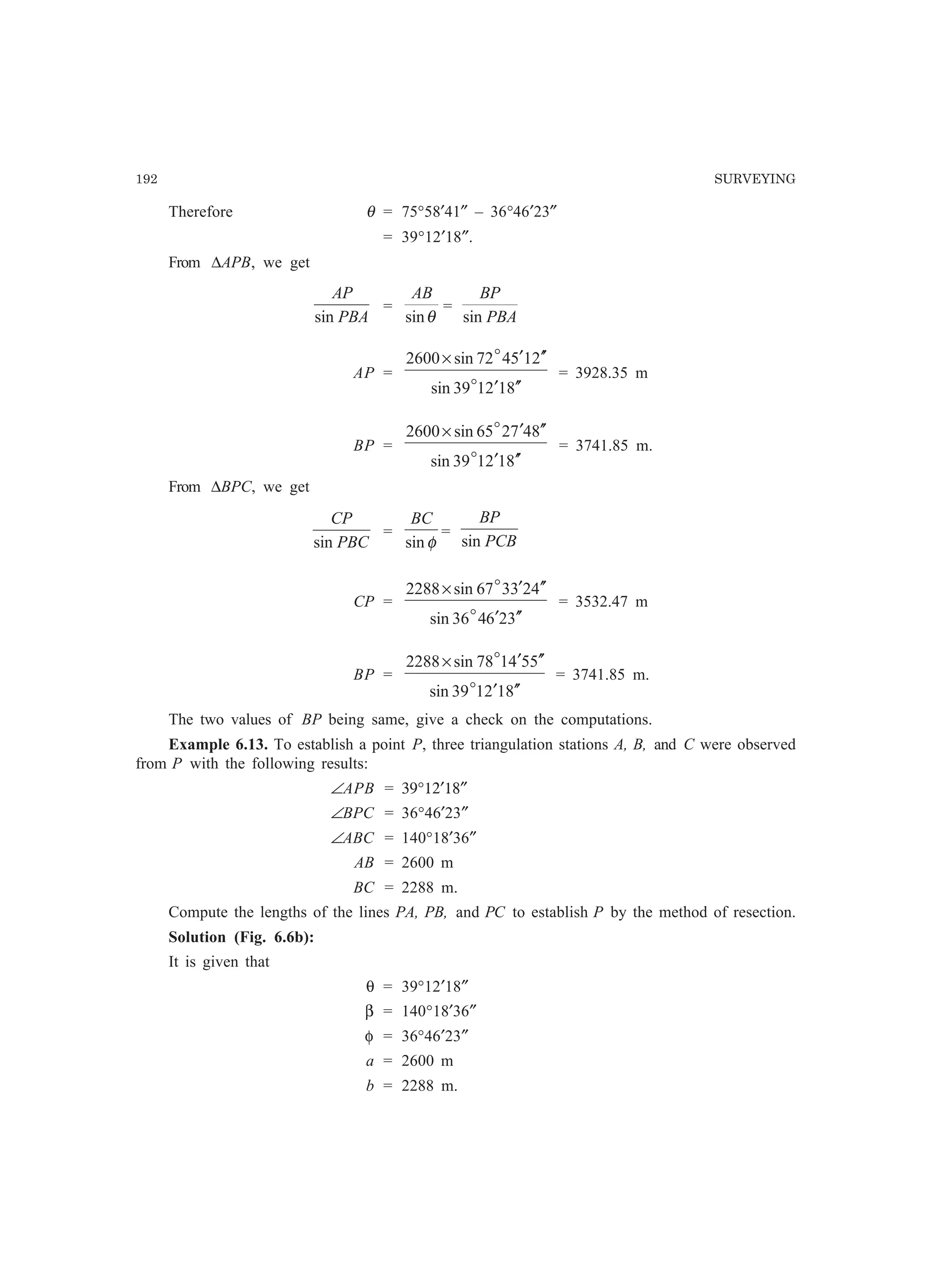 192 SURVEYING
Therefore θ = 75°58′41″ – 36°46′23″
= 39°12′18″.
From ∆APB, we get
PBA
AP
sin
=
θsin
AB
=
PBA
BP
sin
AP =
812139sin
215472sin2600
′′′
′′′×
o
o
= 3928.35 m
BP =
812139sin
847265sin2600
′′′
′′′×
o
o
= 3741.85 m.
From ∆BPC, we get
PBC
CP
sin
=
φsin
BC
=
PCB
BP
sin
CP =
326436sin
423367sin2288
′′′
′′′×
o
o
= 3532.47 m
BP =
812139sin
554178sin2288
′′′
′′′×
o
o
= 3741.85 m.
The two values of BP being same, give a check on the computations.
Example 6.13. To establish a point P, three triangulation stations A, B, and C were observed
from P with the following results:
∠APB = 39°12′18″
∠BPC = 36°46′23″
∠ABC = 140°18′36″
AB = 2600 m
BC = 2288 m.
Compute the lengths of the lines PA, PB, and PC to establish P by the method of resection.
Solution (Fig. 6.6b):
It is given that
θ = 39°12′18″
β = 140°18′36″
φ = 36°46′23″
a = 2600 m
b = 2288 m.
 