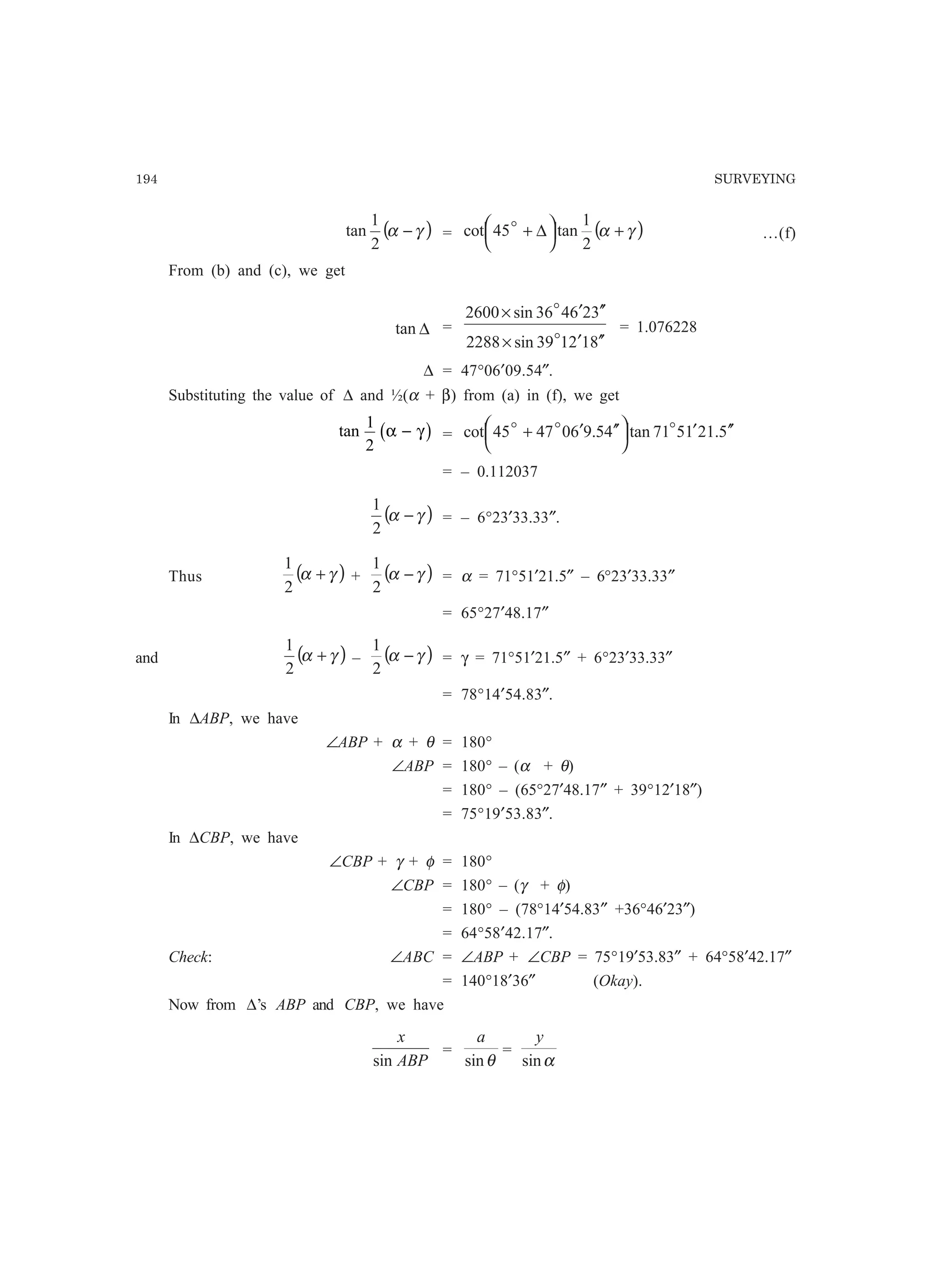 194 SURVEYING
( )γα −
2
1
tan = ( )γα +



 ∆+
2
1
tan45cot o
…(f)
From (b) and (c), we get
∆tan =
812139sin2288
326436sin2600
′′′×
′′′×
o
o
= 1.076228
∆ = 47°06′09.54″.
Substituting the value of ∆ and ½(α + β) from (a) in (f), we get
tan
1
2
α γ−b g = 5.211571tan45.9604745cot ′′′



 ′′′+ ooo
= – 0.112037
( )γα −
2
1
= – 6°23′33.33″.
Thus ( )γα +
2
1
+ ( )γα −
2
1
= α = 71°51′21.5″ – 6°23′33.33″
= 65°27′48.17″
and ( )γα +
2
1
– ( )γα −
2
1
= γ = 71°51′21.5″ + 6°23′33.33″
= 78°14′54.83″.
In ∆ABP, we have
∠ABP + α + θ = 180°
∠ABP = 180° – (α + θ)
= 180° – (65°27′48.17″ + 39°12′18″)
= 75°19′53.83″.
In ∆CBP, we have
∠CBP + γ + φ = 180°
∠CBP = 180° – (γ + φ)
= 180° – (78°14′54.83″ +36°46′23″)
= 64°58′42.17″.
Check: ∠ABC = ∠ABP + ∠CBP = 75°19′53.83″ + 64°58′42.17″
= 140°18′36″ (Okay).
Now from ∆’s ABP and CBP, we have
ABP
x
sin
=
θsin
a
=
αsin
y
 