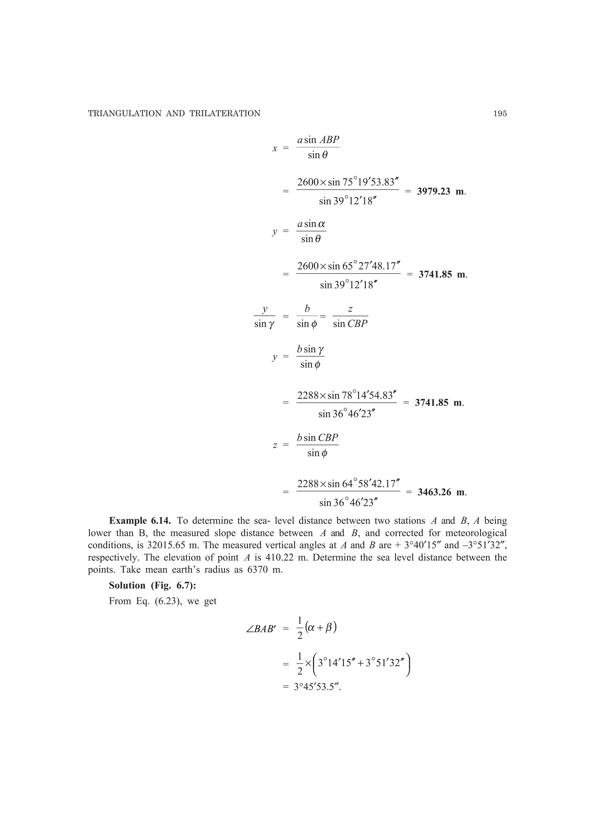 TRIANGULATION AND TRILATERATION 195
x =
θsin
sin ABPa
=
812139sin
38.539175sin2600
′′′
′′′×
o
o
= 3979.23 m.
y =
θ
α
sin
sina
=
812139sin
71.487265sin2600
′′′
′′′×
o
o
= 3741.85 m.
γsin
y
=
φsin
b
=
CBP
z
sin
y =
φ
γ
sin
sinb
=
326436sin
38.544178sin2288
′′′
′′′×
o
o
= 3741.85 m.
z =
φsin
sin CBPb
=
326436sin
71.428564sin2288
′′′
′′′×
o
o
= 3463.26 m.
Example 6.14. To determine the sea- level distance between two stations A and B, A being
lower than B, the measured slope distance between A and B, and corrected for meteorological
conditions, is 32015.65 m. The measured vertical angles at A and B are + 3°40′15″ and –3°51′32″,
respectively. The elevation of point A is 410.22 m. Determine the sea level distance between the
points. Take mean earth’s radius as 6370 m.
Solution (Fig. 6.7):
From Eq. (6.23), we get
∠ ′BAB = ( )βα +
2
1
= 



 ′′′+′′′× 2315351413
2
1 oo
= 3°45′53.5″.
 