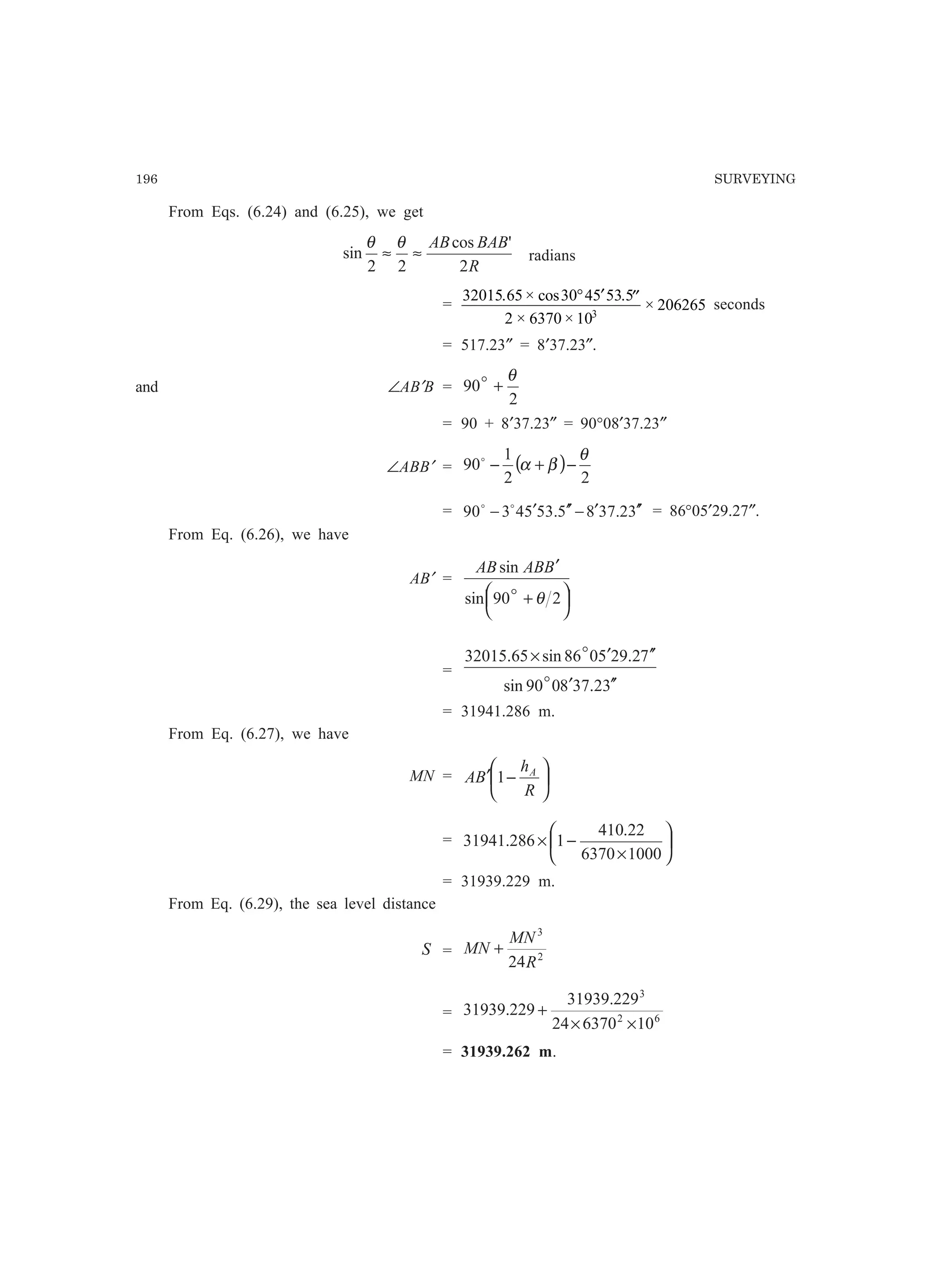 196 SURVEYING
From Eqs. (6.24) and (6.25), we get
R
BABAB
2
'cos
22
sin ≈≈
θθ
radians
=
32015 65 30 45 53 5
2 6370 10
2062653
. × cos .
× ×
×
° ′ ′′ seconds
= 517.23″ = 8′37.23″.
and ∠AB′B =
2
90
θ
+o
= 90 + 8′37.23″ = 90°08′37.23″
∠ABB′ = ( )
22
1
90
θ
βα −+−o
= 32.3785.5354390 ′′′−′′′− oo
= 86°05′29.27″.
From Eq. (6.26), we have
AB′ =




 +
′
290sin
sin
θo
BABAB
=
32.378090sin
72.295086sin65.32015
′′′
′′′×
o
o
= 31941.286 m.
From Eq. (6.27), we have
MN = 





−′
R
h
BA A
1
= 





×
−×
10006370
22.410
1286.31941
= 31939.229 m.
From Eq. (6.29), the sea level distance
S = 2
3
24R
MN
MN +
= 62
3
10637024
229.31939
229.31939
××
+
= 31939.262 m.
 