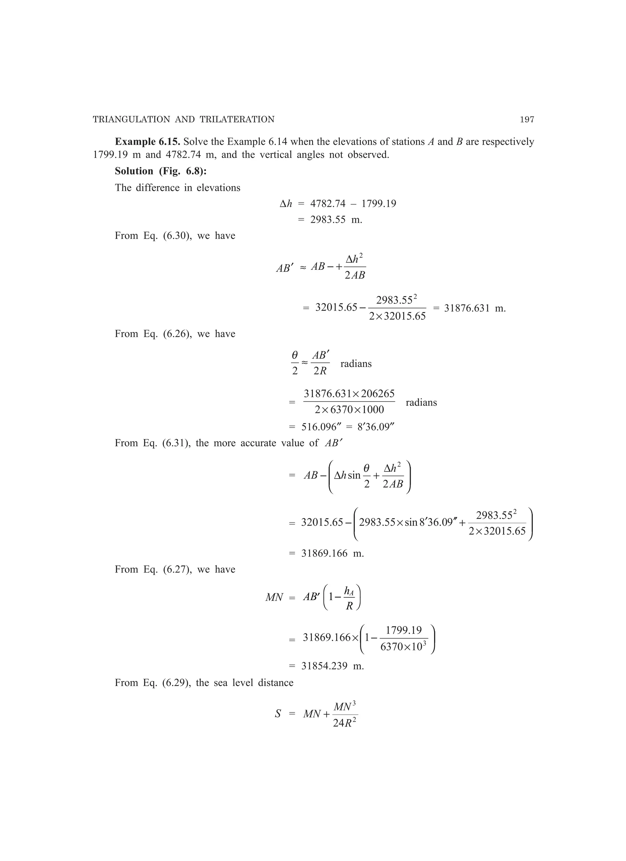 TRIANGULATION AND TRILATERATION 197
Example 6.15. Solve the Example 6.14 when the elevations of stations A and B are respectively
1799.19 m and 4782.74 m, and the vertical angles not observed.
Solution (Fig. 6.8):
The difference in elevations
∆h = 4782.74 – 1799.19
= 2983.55 m.
From Eq. (6.30), we have
BA ′ ≈
AB
h
AB
2
2
∆
+−
=
65.320152
55.2983
65.32015
2
×
− = 31876.631 m.
From Eq. (6.26), we have
R
BA
22
′
≈
θ
radians
=
100063702
206265631.31876
××
×
radians
= 516.096″ = 8′36.09″
From Eq. (6.31), the more accurate value of AB′
= 






 ∆
+∆−
AB
h
hAB
22
sin
2
θ
= 







×
+′′′×−
65.320152
55.2983
90.368sin55.298365.32015
2
= 31869.166 m.
From Eq. (6.27), we have
MN = AB
h
R
A
′ −
F
H
I
K1
= 





×
−× 3
106370
19.1799
1166.31869
= 31854.239 m.
From Eq. (6.29), the sea level distance
S = 2
3
24R
MN
MN +
 