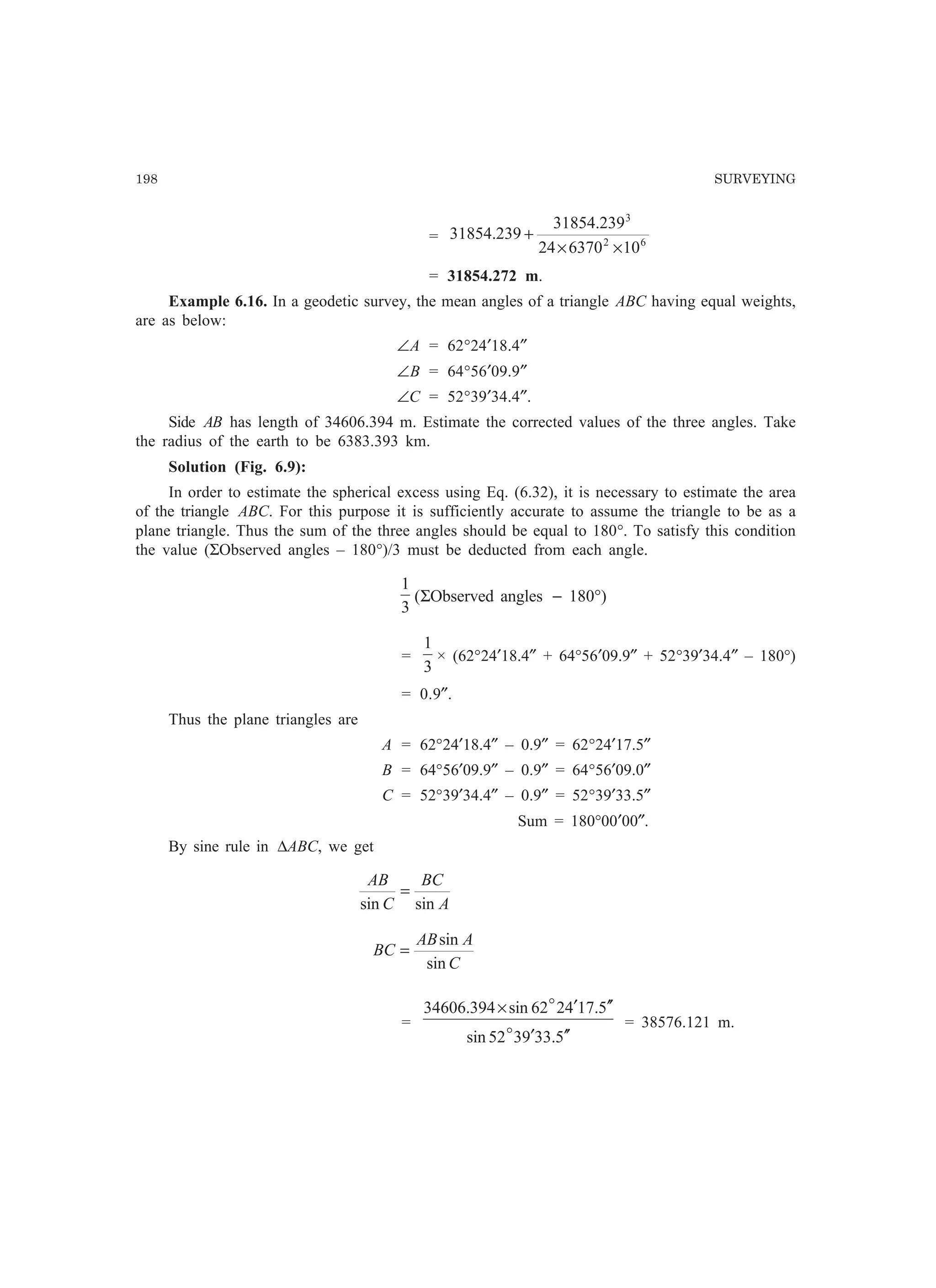198 SURVEYING
= 62
3
10637024
239.31854
239.31854
××
+
= 31854.272 m.
Example 6.16. In a geodetic survey, the mean angles of a triangle ABC having equal weights,
are as below:
∠A = 62°24′18.4″
∠B = 64°56′09.9″
∠C = 52°39′34.4″.
Side AB has length of 34606.394 m. Estimate the corrected values of the three angles. Take
the radius of the earth to be 6383.393 km.
Solution (Fig. 6.9):
In order to estimate the spherical excess using Eq. (6.32), it is necessary to estimate the area
of the triangle ABC. For this purpose it is sufficiently accurate to assume the triangle to be as a
plane triangle. Thus the sum of the three angles should be equal to 180°. To satisfy this condition
the value (ΣObserved angles – 180°)/3 must be deducted from each angle.
3
1
(ΣObserved angles − 180°)
=
3
1
× (62°24′18.4″ + 64°56′09.9″ + 52°39′34.4″ – 180°)
= 0.9″.
Thus the plane triangles are
A = 62°24′18.4″ – 0.9″ = 62°24′17.5″
B = 64°56′09.9″ – 0.9″ = 64°56′09.0″
C = 52°39′34.4″ – 0.9″ = 52°39′33.5″
Sum = 180°00′00″.
By sine rule in ∆ABC, we get
A
BC
C
AB
sinsin
=
C
AAB
BC
sin
sin
=
=
5.339352sin
5.174262sin394.34606
′′′
′′′×
o
o
= 38576.121 m.
 