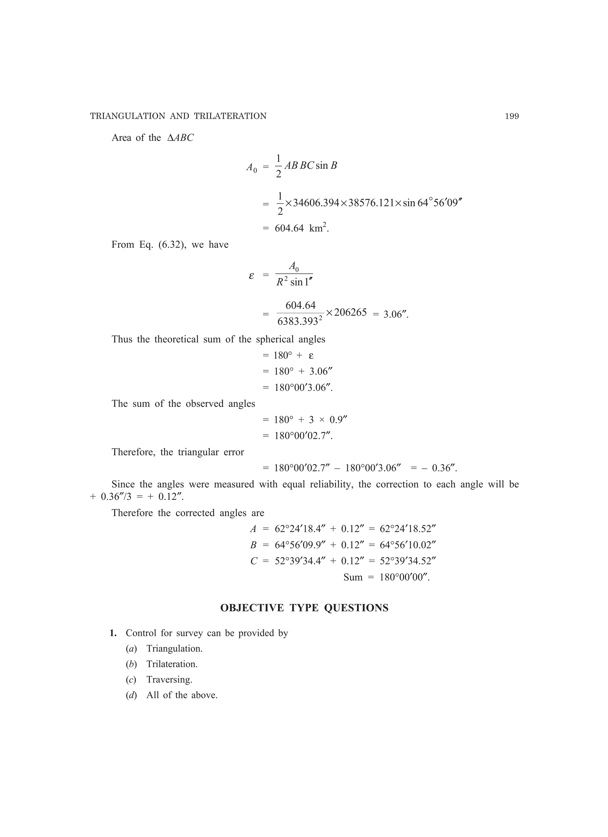 TRIANGULATION AND TRILATERATION 199
Area of the ∆ABC
A0 = BBCAB sin
2
1
= 906564sin121.38576394.34606
2
1
′′′××× o
= 604.64 km2
.
From Eq. (6.32), we have
ε =
1sin2
0
′′R
A
= 206265
393.6383
64.604
2
× = 3.06″.
Thus the theoretical sum of the spherical angles
= 180° + ε
= 180° + 3.06″
= 180°00′3.06″.
The sum of the observed angles
= 180° + 3 × 0.9″
= 180°00′02.7″.
Therefore, the triangular error
= 180°00′02.7″ – 180°00′3.06″ = – 0.36″.
Since the angles were measured with equal reliability, the correction to each angle will be
+ 0.36″/3 = + 0.12″.
Therefore the corrected angles are
A = 62°24′18.4″ + 0.12″ = 62°24′18.52″
B = 64°56′09.9″ + 0.12″ = 64°56′10.02″
C = 52°39′34.4″ + 0.12″ = 52°39′34.52″
Sum = 180°00′00″.
OBJECTIVE TYPE QUESTIONS
1. Control for survey can be provided by
(a) Triangulation.
(b) Trilateration.
(c) Traversing.
(d) All of the above.
 
