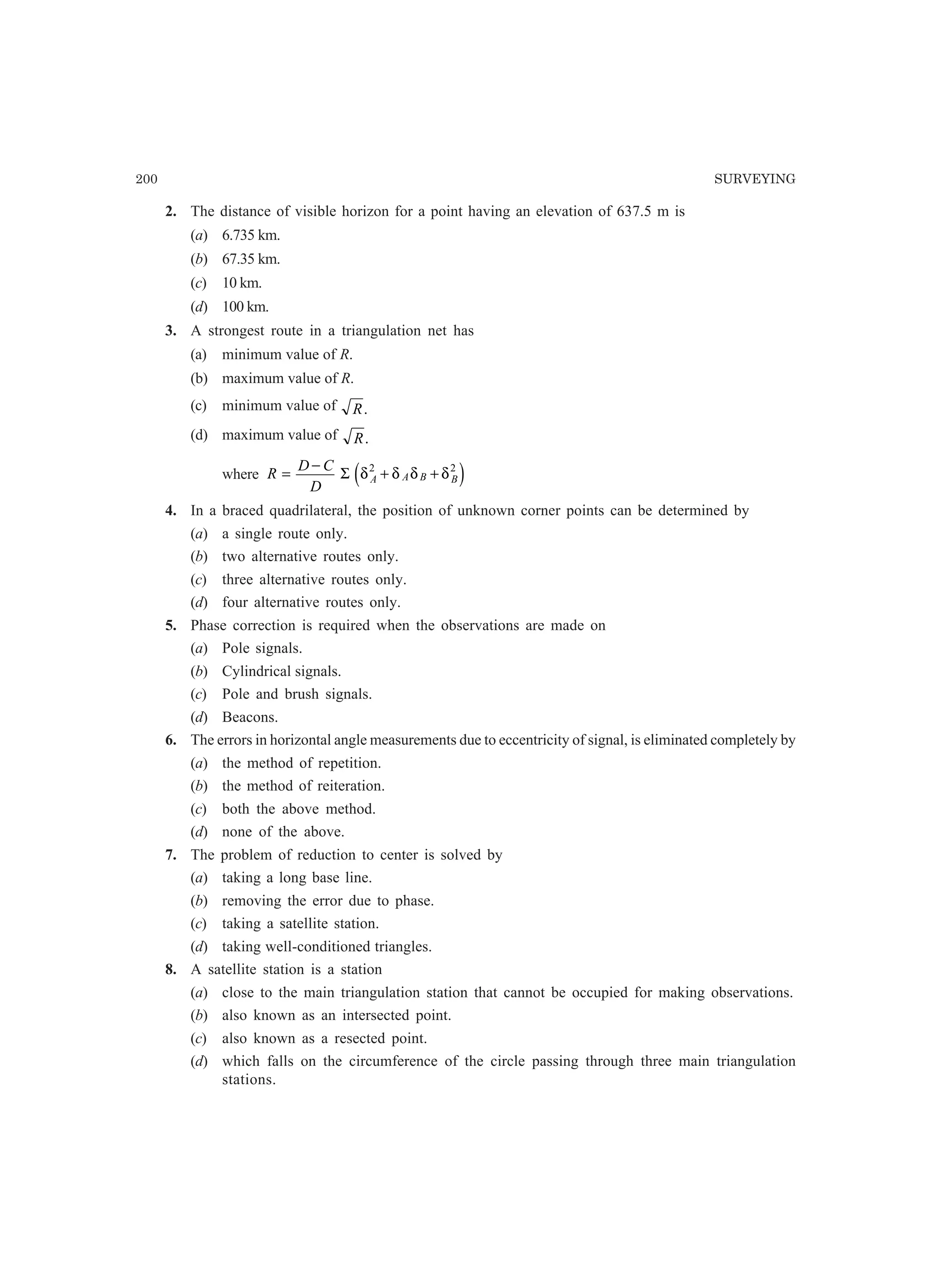 200 SURVEYING
2. The distance of visible horizon for a point having an elevation of 637.5 m is
(a) 6.735 km.
(b) 67.35 km.
(c) 10 km.
(d) 100 km.
3. A strongest route in a triangulation net has
(a) minimum value of R.
(b) maximum value of R.
(c) minimum value of R.
(d) maximum value of R.
where R
D C
D
A A B B=
−
+ +Σ δ δ δ δ2 2
e j
4. In a braced quadrilateral, the position of unknown corner points can be determined by
(a) a single route only.
(b) two alternative routes only.
(c) three alternative routes only.
(d) four alternative routes only.
5. Phase correction is required when the observations are made on
(a) Pole signals.
(b) Cylindrical signals.
(c) Pole and brush signals.
(d) Beacons.
6. The errors in horizontal angle measurements due to eccentricity of signal, is eliminated completely by
(a) the method of repetition.
(b) the method of reiteration.
(c) both the above method.
(d) none of the above.
7. The problem of reduction to center is solved by
(a) taking a long base line.
(b) removing the error due to phase.
(c) taking a satellite station.
(d) taking well-conditioned triangles.
8. A satellite station is a station
(a) close to the main triangulation station that cannot be occupied for making observations.
(b) also known as an intersected point.
(c) also known as a resected point.
(d) which falls on the circumference of the circle passing through three main triangulation
stations.
 