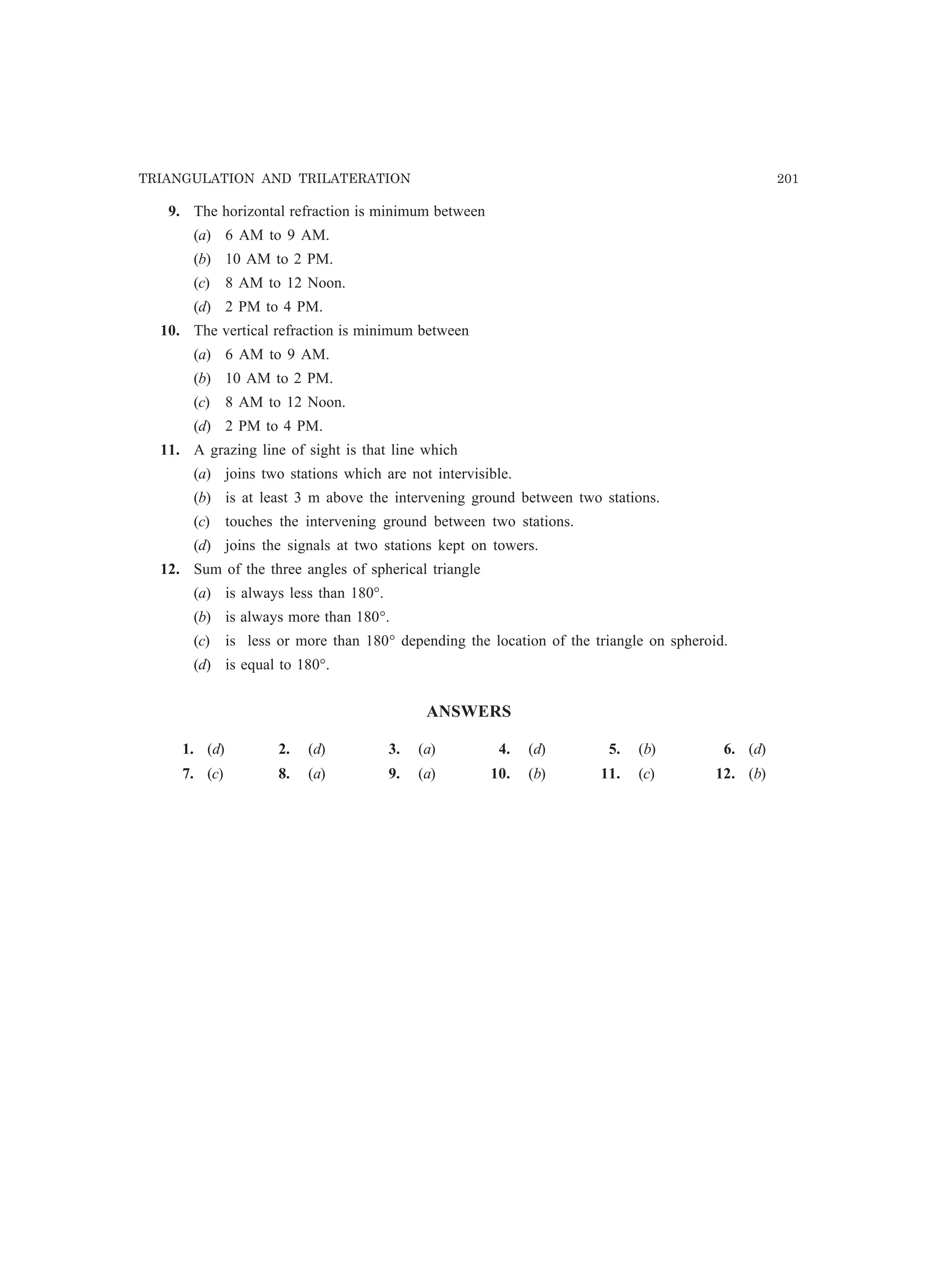 TRIANGULATION AND TRILATERATION 201
9. The horizontal refraction is minimum between
(a) 6 AM to 9 AM.
(b) 10 AM to 2 PM.
(c) 8 AM to 12 Noon.
(d) 2 PM to 4 PM.
10. The vertical refraction is minimum between
(a) 6 AM to 9 AM.
(b) 10 AM to 2 PM.
(c) 8 AM to 12 Noon.
(d) 2 PM to 4 PM.
11. A grazing line of sight is that line which
(a) joins two stations which are not intervisible.
(b) is at least 3 m above the intervening ground between two stations.
(c) touches the intervening ground between two stations.
(d) joins the signals at two stations kept on towers.
12. Sum of the three angles of spherical triangle
(a) is always less than 180°.
(b) is always more than 180°.
(c) is less or more than 180° depending the location of the triangle on spheroid.
(d) is equal to 180°.
ANSWERS
1. (d) 2. (d) 3. (a) 4. (d) 5. (b) 6. (d)
7. (c) 8. (a) 9. (a) 10. (b) 11. (c) 12. (b)
 