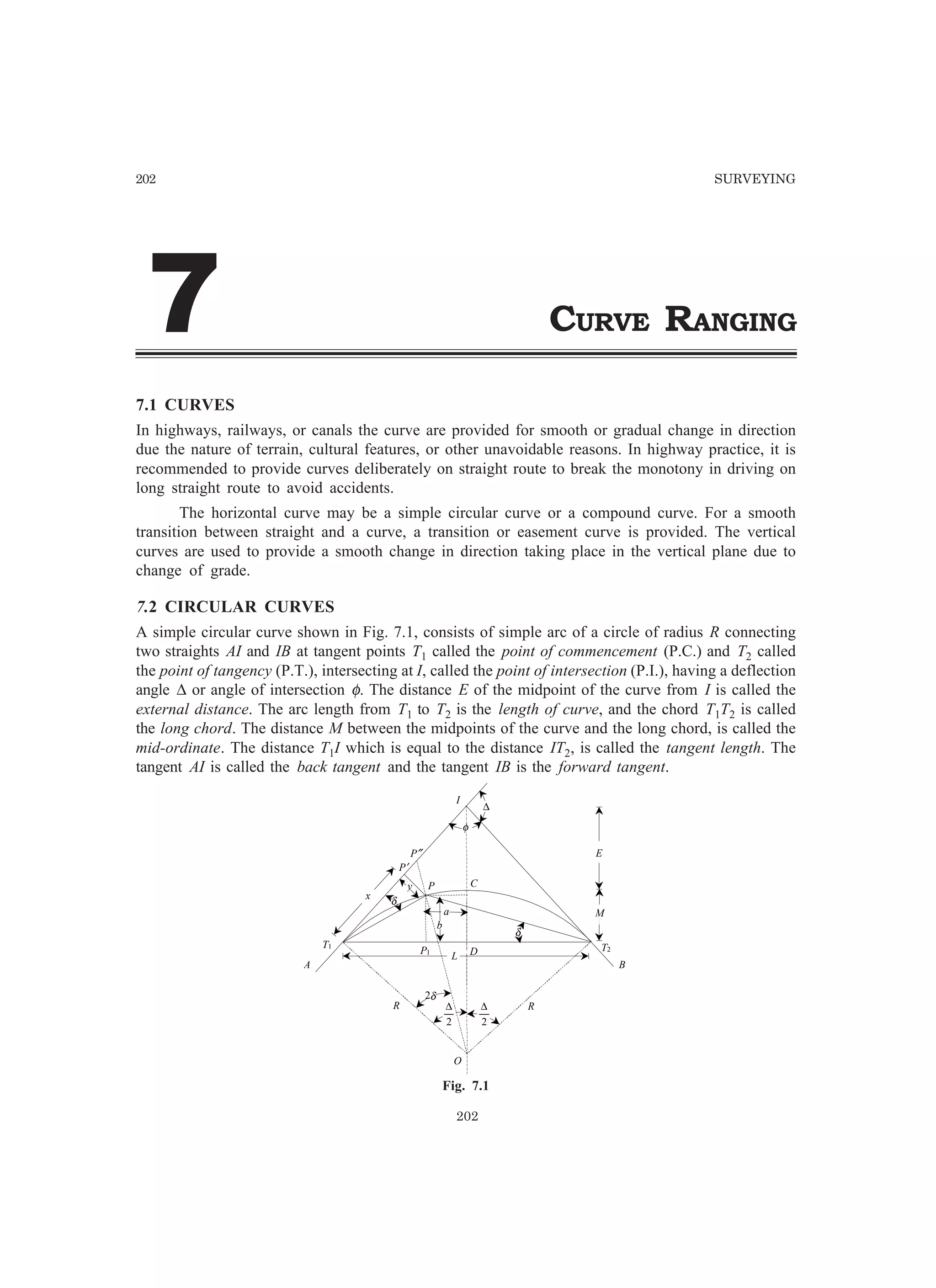 202 SURVEYING
CURVE RANGING
202
%%
7.1 CURVES
In highways, railways, or canals the curve are provided for smooth or gradual change in direction
due the nature of terrain, cultural features, or other unavoidable reasons. In highway practice, it is
recommended to provide curves deliberately on straight route to break the monotony in driving on
long straight route to avoid accidents.
The horizontal curve may be a simple circular curve or a compound curve. For a smooth
transition between straight and a curve, a transition or easement curve is provided. The vertical
curves are used to provide a smooth change in direction taking place in the vertical plane due to
change of grade.
7.2 CIRCULAR CURVES
A simple circular curve shown in Fig. 7.1, consists of simple arc of a circle of radius R connecting
two straights AI and IB at tangent points T1 called the point of commencement (P.C.) and T2 called
the point of tangency (P.T.), intersecting at I, called the point of intersection (P.I.), having a deflection
angle ∆ or angle of intersection φ. The distance E of the midpoint of the curve from I is called the
external distance. The arc length from T1 to T2 is the length of curve, and the chord T1T2 is called
the long chord. The distance M between the midpoints of the curve and the long chord, is called the
mid-ordinate. The distance T1I which is equal to the distance IT2, is called the tangent length. The
tangent AI is called the back tangent and the tangent IB is the forward tangent.
C
I
P
O
R R
D
T1 T2
A B
P″
P′
P1
x
E
M
y
b
a
L
∆
φ
δ
δ
2
∆
2
∆
2δ
Fig. 7.1
 