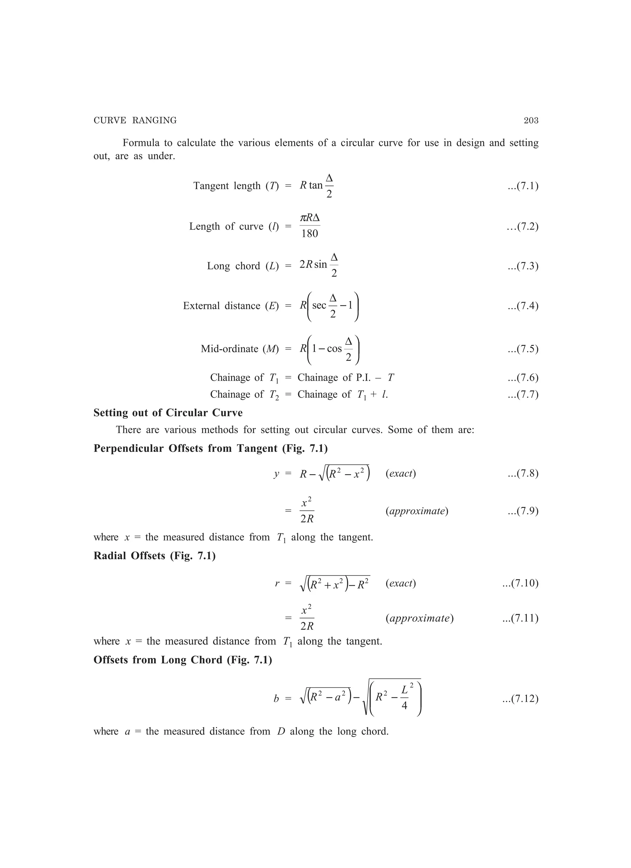 CURVE RANGING 203
Formula to calculate the various elements of a circular curve for use in design and setting
out, are as under.
Tangent length (T) =
2
tan
∆
R ...(7.1)
Length of curve (l) =
180
∆Rπ
…(7.2)
Long chord (L) =
2
sin2
∆
R ...(7.3)
External distance (E) = 





−
∆
1
2
secR ...(7.4)
Mid-ordinate (M) = 




 ∆
−
2
cos1R ...(7.5)
Chainage of T1 = Chainage of P.I. – T ...(7.6)
Chainage of T2 = Chainage of T1 + l. ...(7.7)
Setting out of Circular Curve
There are various methods for setting out circular curves. Some of them are:
Perpendicular Offsets from Tangent (Fig. 7.1)
y = ( )22
xRR −− (exact) ...(7.8)
=
R
x
2
2
(approximate) ...(7.9)
where x = the measured distance from T1 along the tangent.
Radial Offsets (Fig. 7.1)
r = ( ) 222
RxR −+ (exact) ...(7.10)
=
R
x
2
2
(approximate) ...(7.11)
where x = the measured distance from T1 along the tangent.
Offsets from Long Chord (Fig. 7.1)
b = ( ) 







−−−
2
222
4
L
RaR ...(7.12)
where a = the measured distance from D along the long chord.
 