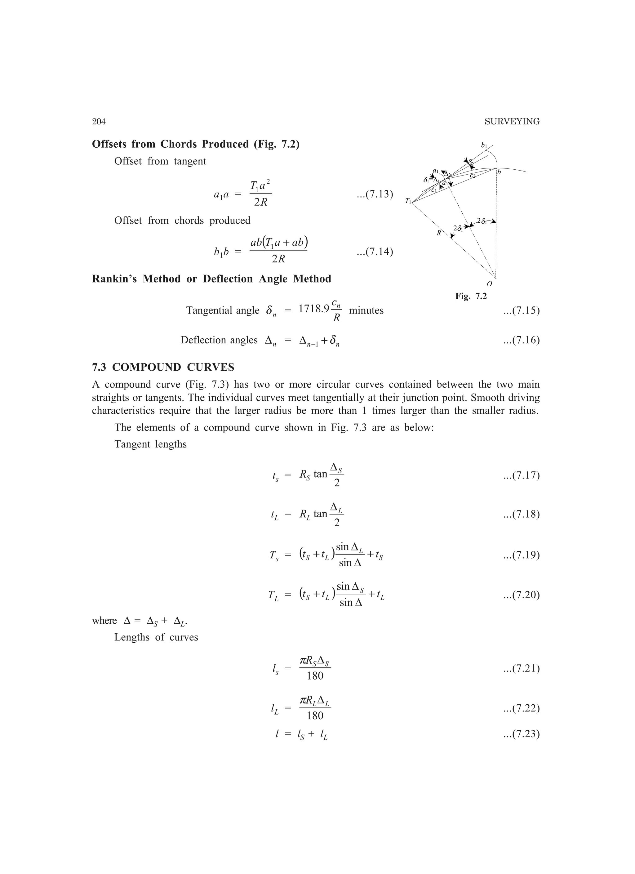 204 SURVEYING
Offsets from Chords Produced (Fig. 7.2)
Offset from tangent
a1a =
R
aT
2
2
1
...(7.13)
Offset from chords produced
b1b =
( )
R
abaTab
2
1 +
...(7.14)
Rankin’s Method or Deflection Angle Method
Tangential angle nδ =
R
cn
9.1718 minutes ...(7.15)
Deflection angles n∆ = nn δ+∆ −1 ...(7.16)
7.3 COMPOUND CURVES
A compound curve (Fig. 7.3) has two or more circular curves contained between the two main
straights or tangents. The individual curves meet tangentially at their junction point. Smooth driving
characteristics require that the larger radius be more than 1 times larger than the smaller radius.
The elements of a compound curve shown in Fig. 7.3 are as below:
Tangent lengths
ts =
2
tan S
SR
∆
...(7.17)
tL =
2
tan L
LR
∆
...(7.18)
Ts = ( ) S
L
LS ttt +
∆
∆
+
sin
sin
...(7.19)
TL = ( ) L
S
LS ttt +
∆
∆
+
sin
sin
...(7.20)
where ∆ = ∆S + ∆L.
Lengths of curves
ls =
180
SSR ∆π
...(7.21)
lL =
180
LLR ∆π
...(7.22)
l = lS + lL ...(7.23)
O
R
T1
δ1=∆1 a
ba1
b1
c1
c2∆2
δ2
2δ1
2δ2
Fig. 7.2
 