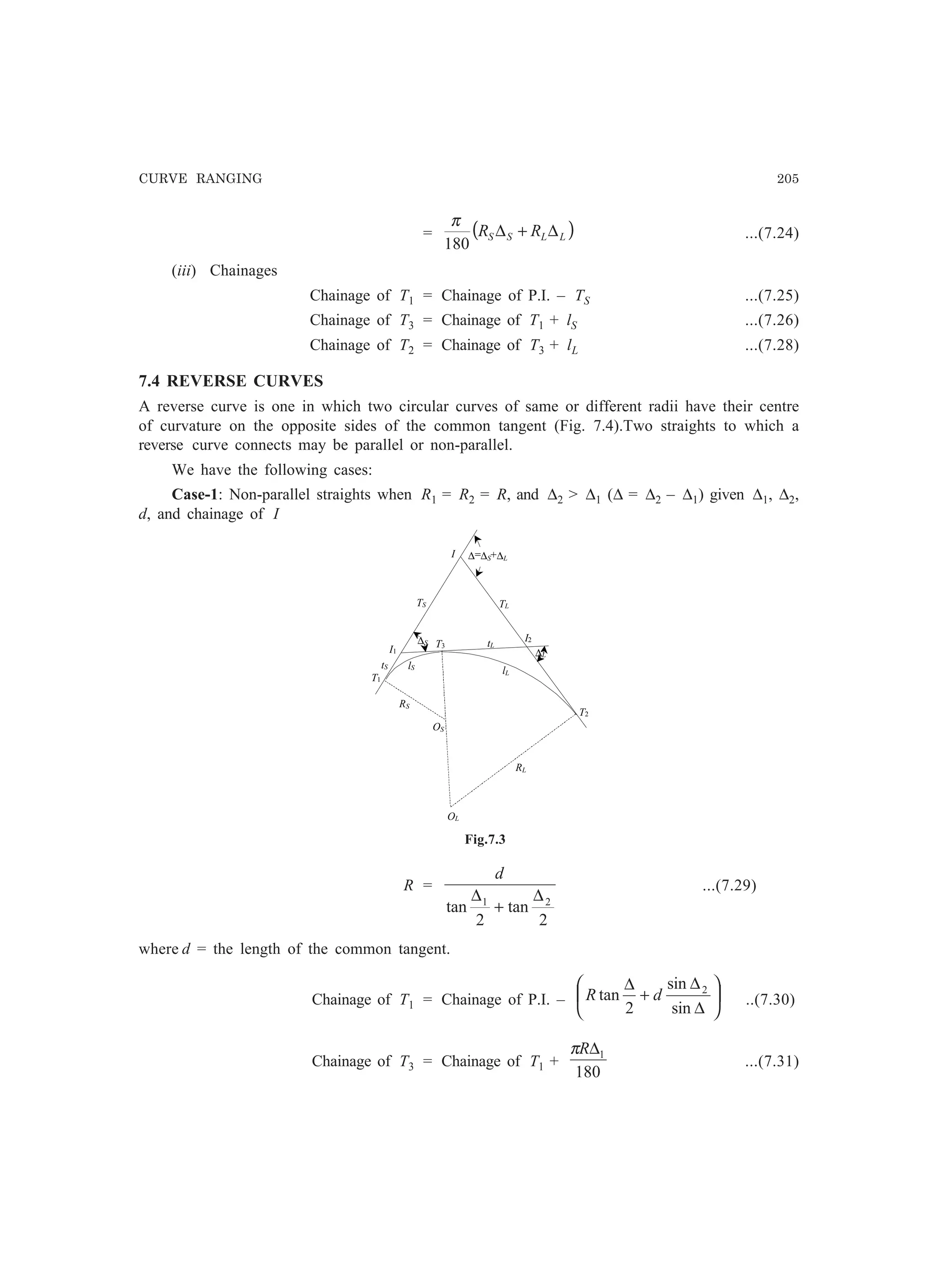 CURVE RANGING 205
= ( )LLSS RR ∆+∆
180
π
...(7.24)
(iii) Chainages
Chainage of T1 = Chainage of P.I. – TS ...(7.25)
Chainage of T3 = Chainage of T1 + lS ...(7.26)
Chainage of T2 = Chainage of T3 + lL ...(7.28)
7.4 REVERSE CURVES
A reverse curve is one in which two circular curves of same or different radii have their centre
of curvature on the opposite sides of the common tangent (Fig. 7.4).Two straights to which a
reverse curve connects may be parallel or non-parallel.
We have the following cases:
Case-1: Non-parallel straights when R1 = R2 = R, and ∆2  ∆1 (∆ = ∆2 – ∆1) given ∆1, ∆2,
d, and chainage of I
RS
TS
T1
OS
OL
RL
T3
T2
lS
lL
I1
I
I2
TL
tS
tL
∆=∆S+∆L
∆L
∆S
Fig.7.3
R =
2
tan
2
tan 21 ∆
+
∆
d
...(7.29)
where d = the length of the common tangent.
Chainage of T1 = Chainage of P.I. – 





∆
∆
+
∆
sin
sin
2
tan 2
dR ..(7.30)
Chainage of T3 = Chainage of T1 +
180
1∆Rπ
...(7.31)
 