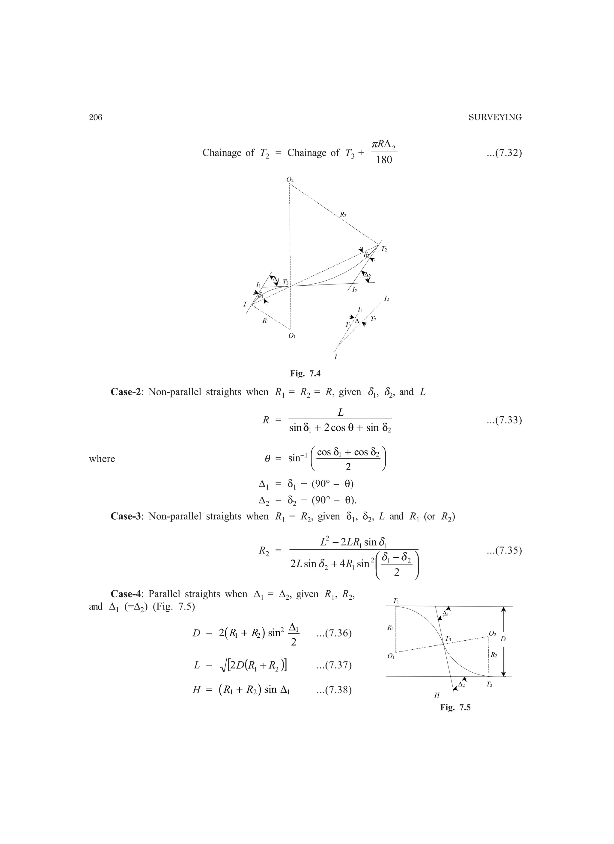 206 SURVEYING
Chainage of T2 = Chainage of T3 +
180
2∆Rπ
...(7.32)
R1
T1
∆
O1
O2
R2
T3
T2
I1
I2
T1
T2
I
I1
I2
δ1
δ2
∆1
∆2
Fig. 7.4
Case-2: Non-parallel straights when R1 = R2 = R, given δ1, δ2, and L
R =
L
sin cos sinδ θ δ1 22+ +
...(7.33)
where θ = sin
cos cos− +F
HG I
KJ1 1 2
2
δ δ
∆1 = δ1 + (90° – θ)
∆2 = δ2 + (90° – θ).
Case-3: Non-parallel straights when R1 = R2, given δ1, δ2, L and R1 (or R2)
R2 =





 −
+
−
2
sin4sin2
sin2
212
12
11
2
δδ
δ
δ
RL
LRL
...(7.35)
Case-4: Parallel straights when ∆1 = ∆2, given R1, R2,
and ∆1 (=∆2) (Fig. 7.5)
D = 2
2
1 2
2 1
R R+b gsin
∆
...(7.36)
L = ( )[ ]212 RRD + ...(7.37)
H = R R1 2 1+b gsin ∆ ...(7.38)
R1
T1
O1
O2
R2
T3
T2
H
∆1
∆2
D
Fig. 7.5
 