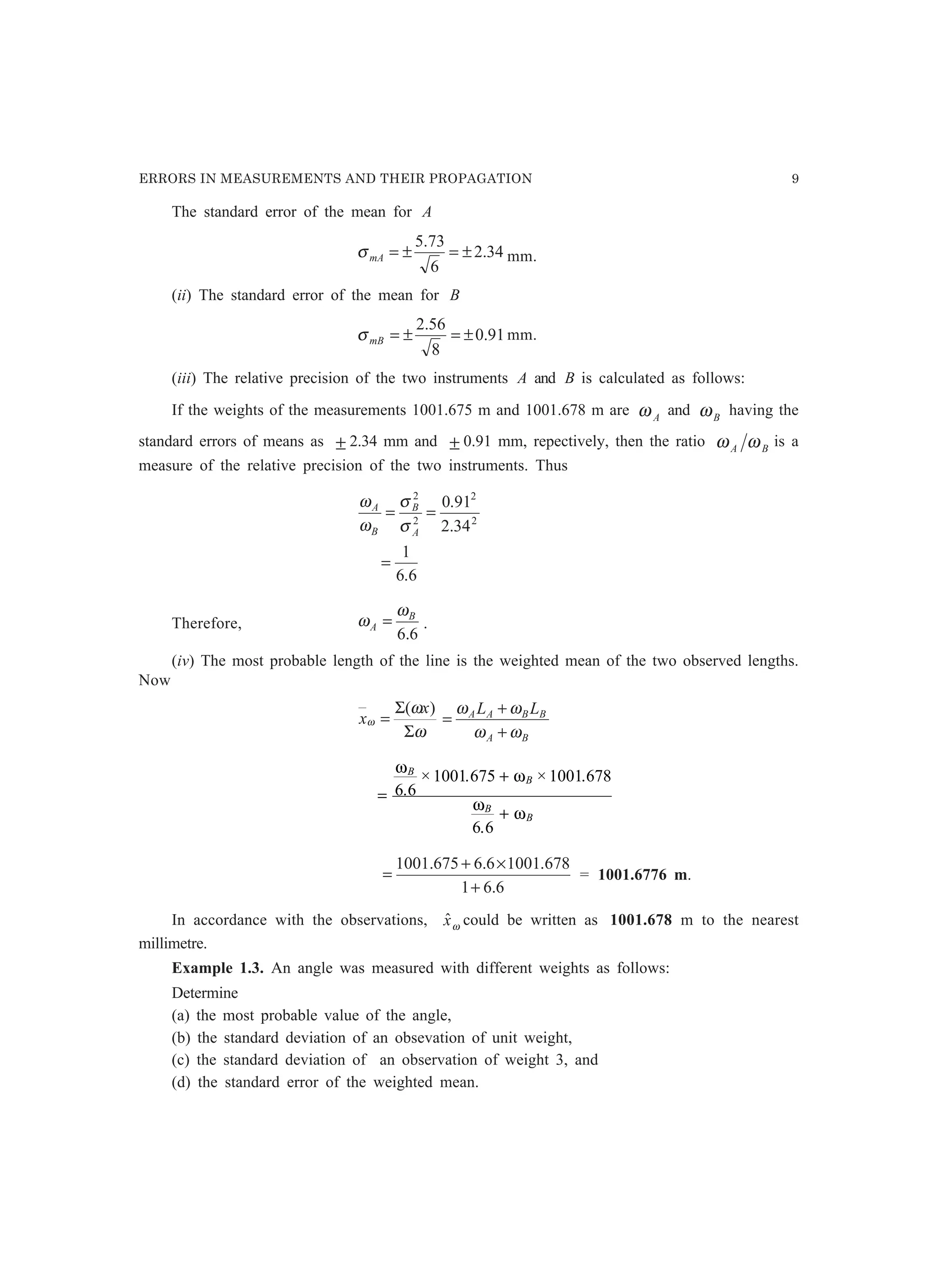 ERRORS IN MEASUREMENTS AND THEIR PROPAGATION 9
The standard error of the mean for A
34.2
6
73.5
±=±=mAσ mm.
(ii) The standard error of the mean for B
91.0
8
56.2
±=±=mBσ mm.
(iii) The relative precision of the two instruments A and B is calculated as follows:
If the weights of the measurements 1001.675 m and 1001.678 m are Aω and Bω having the
standard errors of means as ± 2.34 mm and ± 0.91 mm, repectively, then the ratio BA ωω is a
measure of the relative precision of the two instruments. Thus
6.6
1
34.2
91.0
2
2
2
2
=
==
A
B
B
A
σ
σ
ω
ω
Therefore,
6.6
B
A
ω
ω = .
(iv) The most probable length of the line is the weighted mean of the two observed lengths.
Now
ω
ω
ω
Σ
Σ
=
)( x
x
BA
BBAA LL
ωω
ωω
+
+
=
=
+
+
ω
ω
ω
ω
B
B
B
B
6 6
1001 675 1001 678
6 6
.
× . × .
.
6.61
678.10016.6675.1001
+
×+
= = 1001.6776 m.
In accordance with the observations, ωxˆ could be written as 1001.678 m to the nearest
millimetre.
Example 1.3. An angle was measured with different weights as follows:
Determine
(a) the most probable value of the angle,
(b) the standard deviation of an obsevation of unit weight,
(c) the standard deviation of an observation of weight 3, and
(d) the standard error of the weighted mean.
 