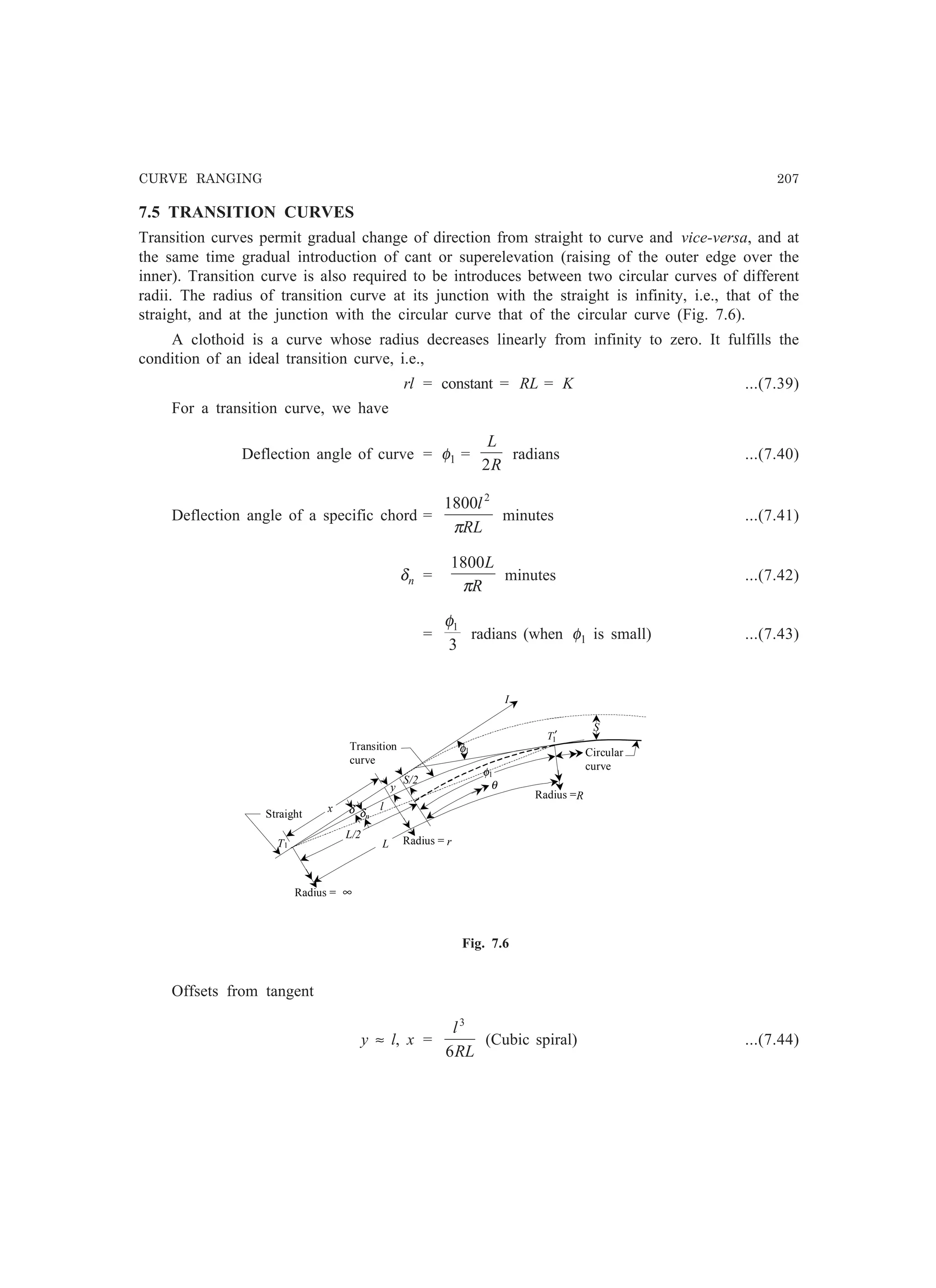 CURVE RANGING 207
7.5 TRANSITION CURVES
Transition curves permit gradual change of direction from straight to curve and vice-versa, and at
the same time gradual introduction of cant or superelevation (raising of the outer edge over the
inner). Transition curve is also required to be introduces between two circular curves of different
radii. The radius of transition curve at its junction with the straight is infinity, i.e., that of the
straight, and at the junction with the circular curve that of the circular curve (Fig. 7.6).
A clothoid is a curve whose radius decreases linearly from infinity to zero. It fulfills the
condition of an ideal transition curve, i.e.,
rl = constant = RL = K ...(7.39)
For a transition curve, we have
Deflection angle of curve = φ1 =
R
L
2
radians ...(7.40)
Deflection angle of a specific chord =
RL
l
π
2
1800
minutes ...(7.41)
δn =
R
L
π
1800
minutes ...(7.42)
=
3
1φ
radians (when φ1 is small) ...(7.43)
I
l
T1
Radius = ∞
Radius = r
Radius =R
1T′
S/2 θ
δ
Circular
curve
δn
φ1
x
S
φ1
y
L/2
L
Transition
curve
Straight
Fig. 7.6
Offsets from tangent
y ≈ l, x =
RL
l
6
3
(Cubic spiral) ...(7.44)
 