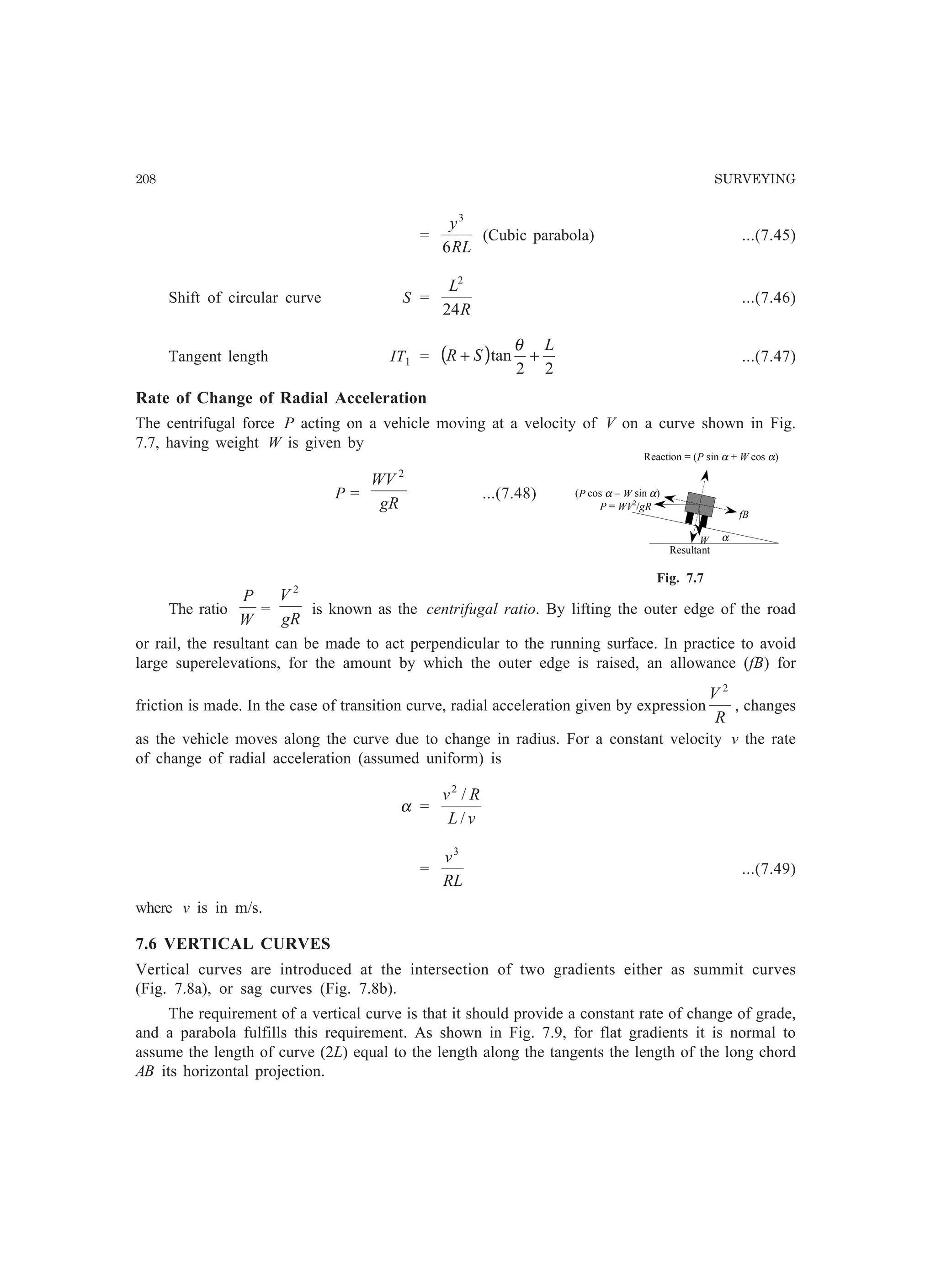 208 SURVEYING
=
RL
y
6
3
(Cubic parabola) ...(7.45)
Shift of circular curve S =
R
L
24
2
...(7.46)
Tangent length IT1 = ( )
22
tan
L
SR ++
θ
...(7.47)
Rate of Change of Radial Acceleration
The centrifugal force P acting on a vehicle moving at a velocity of V on a curve shown in Fig.
7.7, having weight W is given by
P =
gR
WV 2
...(7.48)
The ratio
W
P
=
gR
V 2
is known as the centrifugal ratio. By lifting the outer edge of the road
or rail, the resultant can be made to act perpendicular to the running surface. In practice to avoid
large superelevations, for the amount by which the outer edge is raised, an allowance (fB) for
friction is made. In the case of transition curve, radial acceleration given by expression
R
V 2
, changes
as the vehicle moves along the curve due to change in radius. For a constant velocity v the rate
of change of radial acceleration (assumed uniform) is
α =
vL
Rv
/
/2
=
RL
v3
...(7.49)
where v is in m/s.
7.6 VERTICAL CURVES
Vertical curves are introduced at the intersection of two gradients either as summit curves
(Fig. 7.8a), or sag curves (Fig. 7.8b).
The requirement of a vertical curve is that it should provide a constant rate of change of grade,
and a parabola fulfills this requirement. As shown in Fig. 7.9, for flat gradients it is normal to
assume the length of curve (2L) equal to the length along the tangents the length of the long chord
AB its horizontal projection.
Reaction = (P sin α + W cos α)
α
(P cos α − W sin α)
fB
W
Resultant
P = WV2
/gR
Fig. 7.7
 
