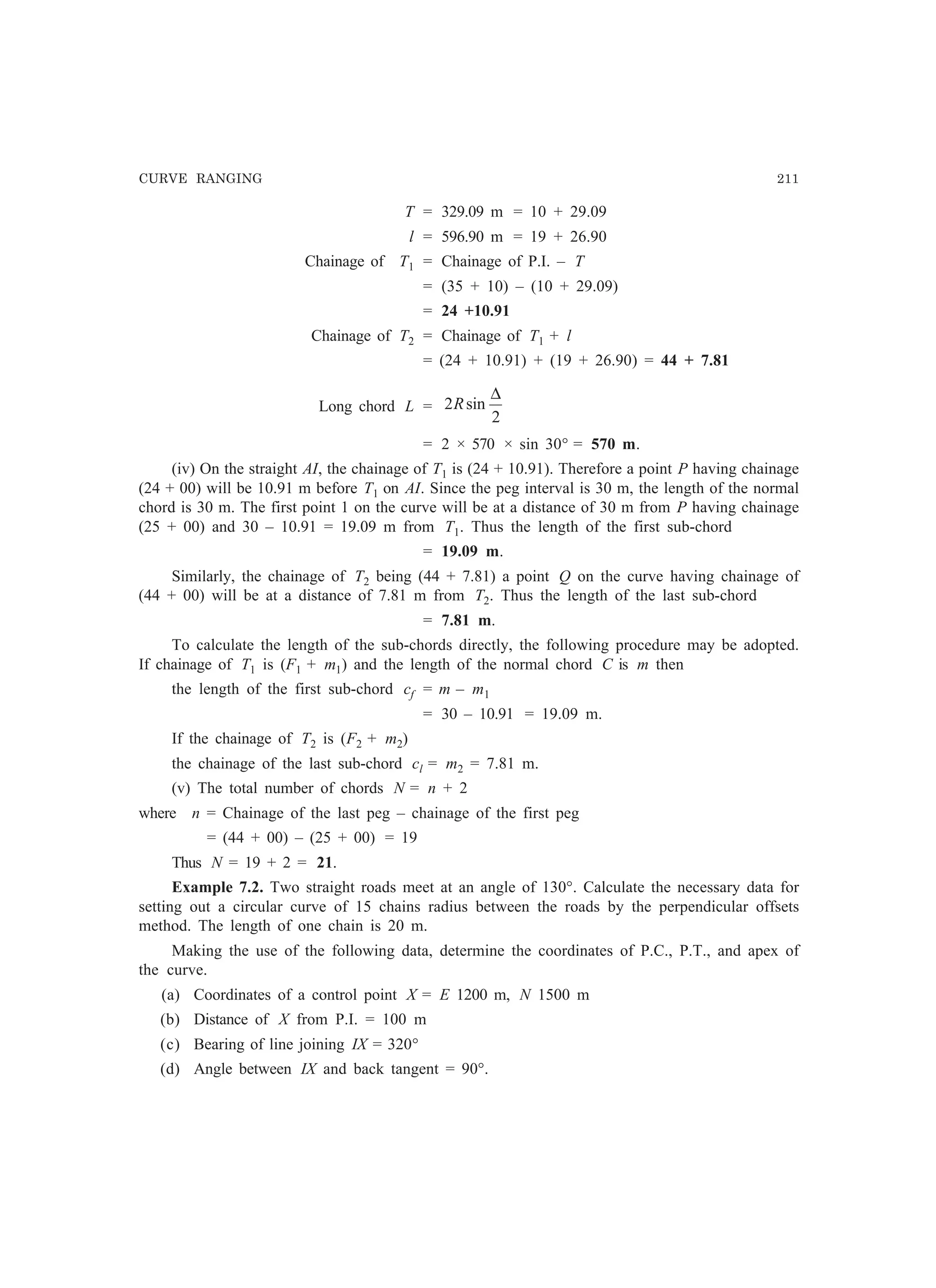 CURVE RANGING 211
T = 329.09 m = 10 + 29.09
l = 596.90 m = 19 + 26.90
Chainage of T1 = Chainage of P.I. – T
= (35 + 10) – (10 + 29.09)
= 24 +10.91
Chainage of T2 = Chainage of T1 + l
= (24 + 10.91) + (19 + 26.90) = 44 + 7.81
Long chord L =
2
sin2
∆
R
= 2 × 570 × sin 30° = 570 m.
(iv) On the straight AI, the chainage of T1 is (24 + 10.91). Therefore a point P having chainage
(24 + 00) will be 10.91 m before T1 on AI. Since the peg interval is 30 m, the length of the normal
chord is 30 m. The first point 1 on the curve will be at a distance of 30 m from P having chainage
(25 + 00) and 30 – 10.91 = 19.09 m from T1. Thus the length of the first sub-chord
= 19.09 m.
Similarly, the chainage of T2 being (44 + 7.81) a point Q on the curve having chainage of
(44 + 00) will be at a distance of 7.81 m from T2. Thus the length of the last sub-chord
= 7.81 m.
To calculate the length of the sub-chords directly, the following procedure may be adopted.
If chainage of T1 is (F1 + m1) and the length of the normal chord C is m then
the length of the first sub-chord cf = m – m1
= 30 – 10.91 = 19.09 m.
If the chainage of T2 is (F2 + m2)
the chainage of the last sub-chord cl = m2 = 7.81 m.
(v) The total number of chords N = n + 2
where n = Chainage of the last peg – chainage of the first peg
= (44 + 00) – (25 + 00) = 19
Thus N = 19 + 2 = 21.
Example 7.2. Two straight roads meet at an angle of 130°. Calculate the necessary data for
setting out a circular curve of 15 chains radius between the roads by the perpendicular offsets
method. The length of one chain is 20 m.
Making the use of the following data, determine the coordinates of P.C., P.T., and apex of
the curve.
(a) Coordinates of a control point X = E 1200 m, N 1500 m
(b) Distance of X from P.I. = 100 m
(c) Bearing of line joining IX = 320°
(d) Angle between IX and back tangent = 90°.
 