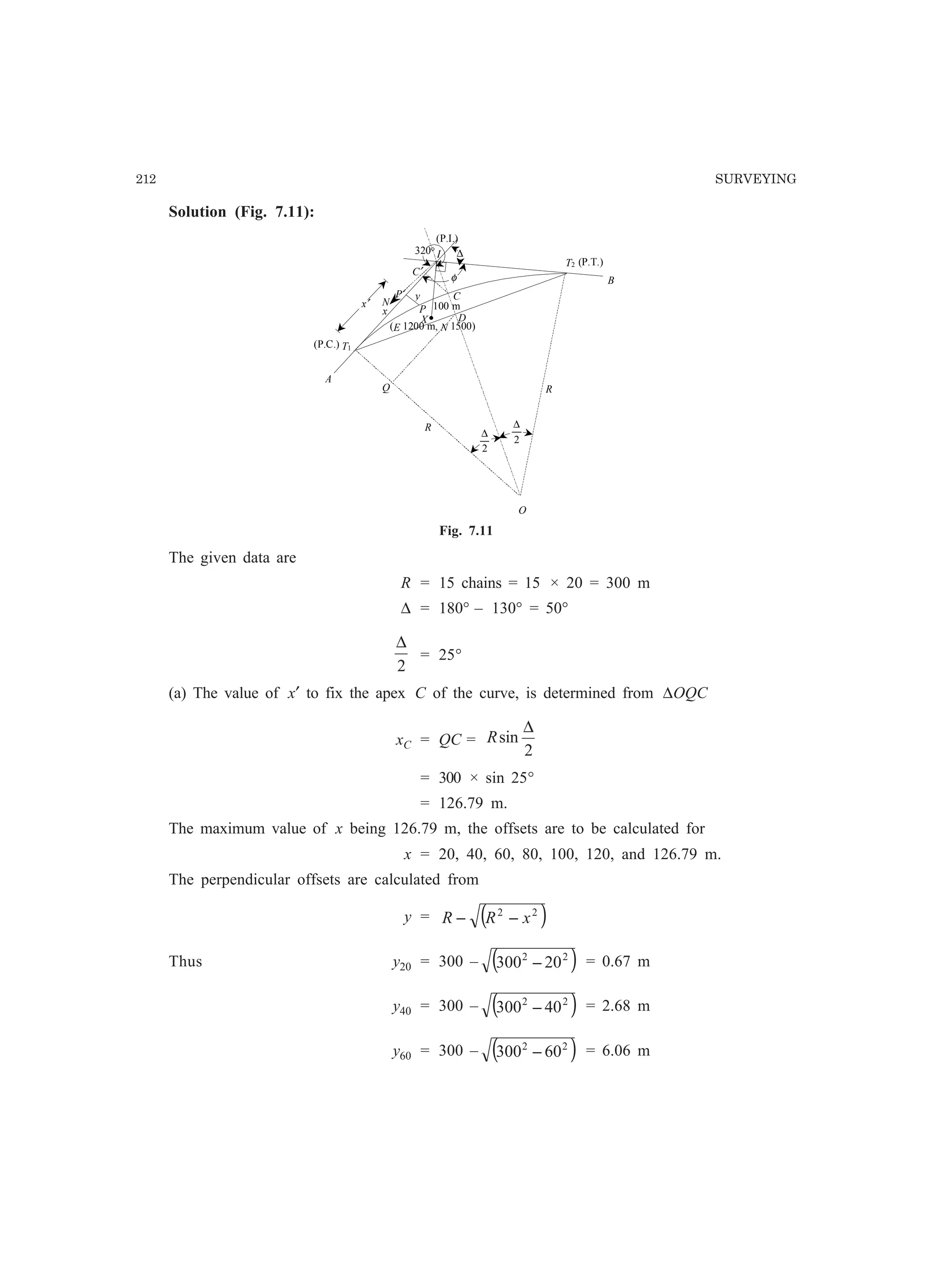 212 SURVEYING
Solution (Fig. 7.11):
C
I
P
O
R
R
D
x
y
T1
T2
A
B
P′
Q
(P.C.)
(P.T.)
(P.I.)
C′
(E 1200 m, N 1500)
100 m
320° ∆
x′
φ
N
X•
2
∆
2
∆
Fig. 7.11
The given data are
R = 15 chains = 15 × 20 = 300 m
∆ = 180° – 130° = 50°
2
∆
= 25°
(a) The value of x′ to fix the apex C of the curve, is determined from ∆OQC
xC = QC =
2
sin
∆
R
= 300 × sin 25°
= 126.79 m.
The maximum value of x being 126.79 m, the offsets are to be calculated for
x = 20, 40, 60, 80, 100, 120, and 126.79 m.
The perpendicular offsets are calculated from
y = ( )22
xRR −−
Thus y20 = 300 – ( )22
20300 − = 0.67 m
y40 = 300 – ( )22
40300 − = 2.68 m
y60 = 300 – ( )22
60300 − = 6.06 m
 