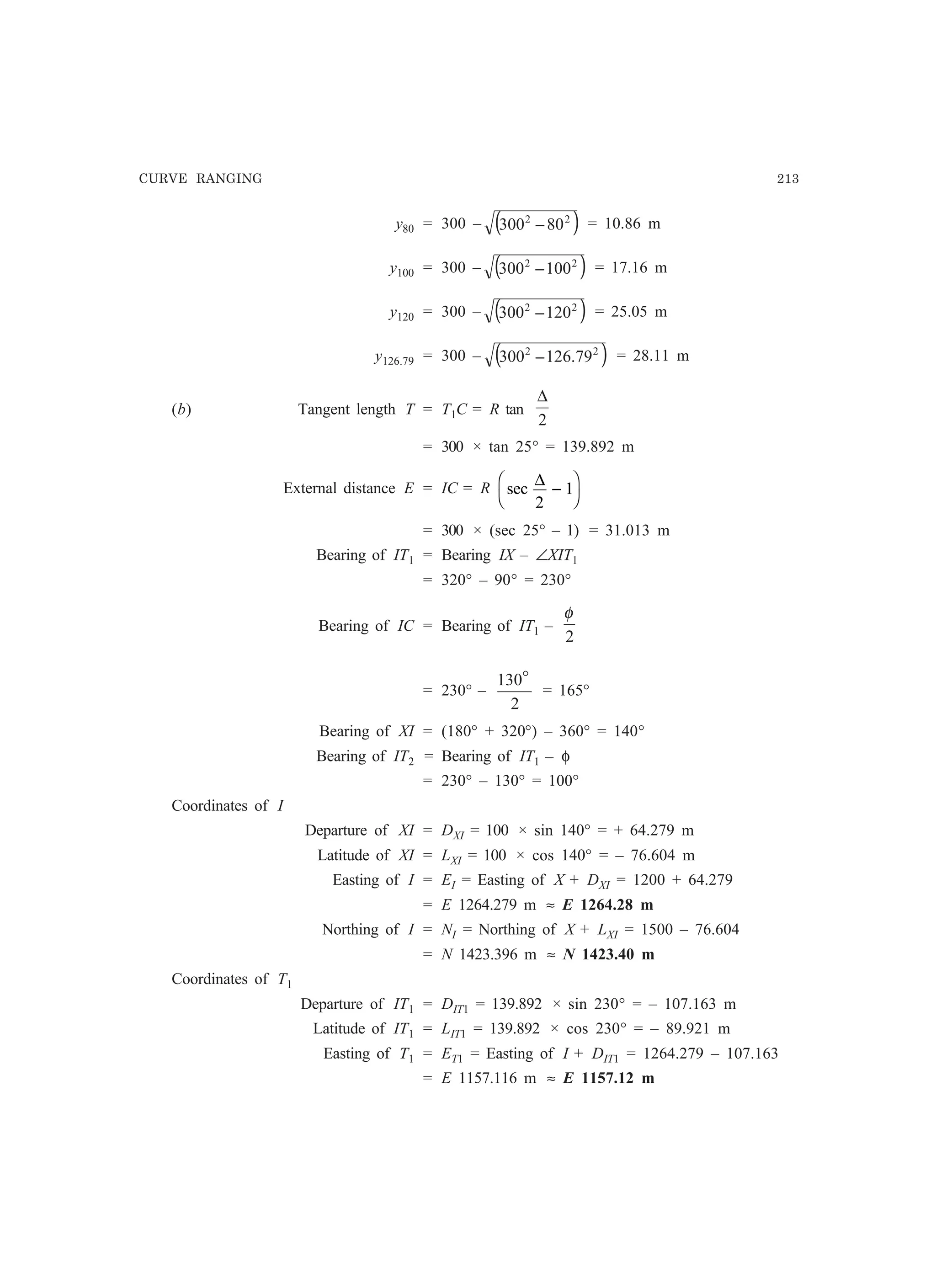 CURVE RANGING 213
y80 = 300 – ( )22
80300 − = 10.86 m
y100 = 300 – ( )22
100300 − = 17.16 m
y120 = 300 – ( )22
120300 − = 25.05 m
y126.79 = 300 – ( )22
79.126300 − = 28.11 m
(b) Tangent length T = T1C = R tan
2
∆
= 300 × tan 25° = 139.892 m
External distance E = IC = R sec
∆
2
1−
F
H
I
K
= 300 × (sec 25° – 1) = 31.013 m
Bearing of IT1 = Bearing IX – ∠XIT1
= 320° – 90° = 230°
Bearing of IC = Bearing of IT1 –
2
φ
= 230° –
2
130o
= 165°
Bearing of XI = (180° + 320°) – 360° = 140°
Bearing of IT2 = Bearing of IT1 – φ
= 230° – 130° = 100°
Coordinates of I
Departure of XI = DXI = 100 × sin 140° = + 64.279 m
Latitude of XI = LXI = 100 × cos 140° = – 76.604 m
Easting of I = EI = Easting of X + DXI = 1200 + 64.279
= E 1264.279 m ≈ E 1264.28 m
Northing of I = NI = Northing of X + LXI = 1500 – 76.604
= N 1423.396 m ≈ N 1423.40 m
Coordinates of T1
Departure of IT1 = DIT1 = 139.892 × sin 230° = – 107.163 m
Latitude of IT1 = LIT1 = 139.892 × cos 230° = – 89.921 m
Easting of T1 = ET1 = Easting of I + DIT1 = 1264.279 – 107.163
= E 1157.116 m ≈ E 1157.12 m
 