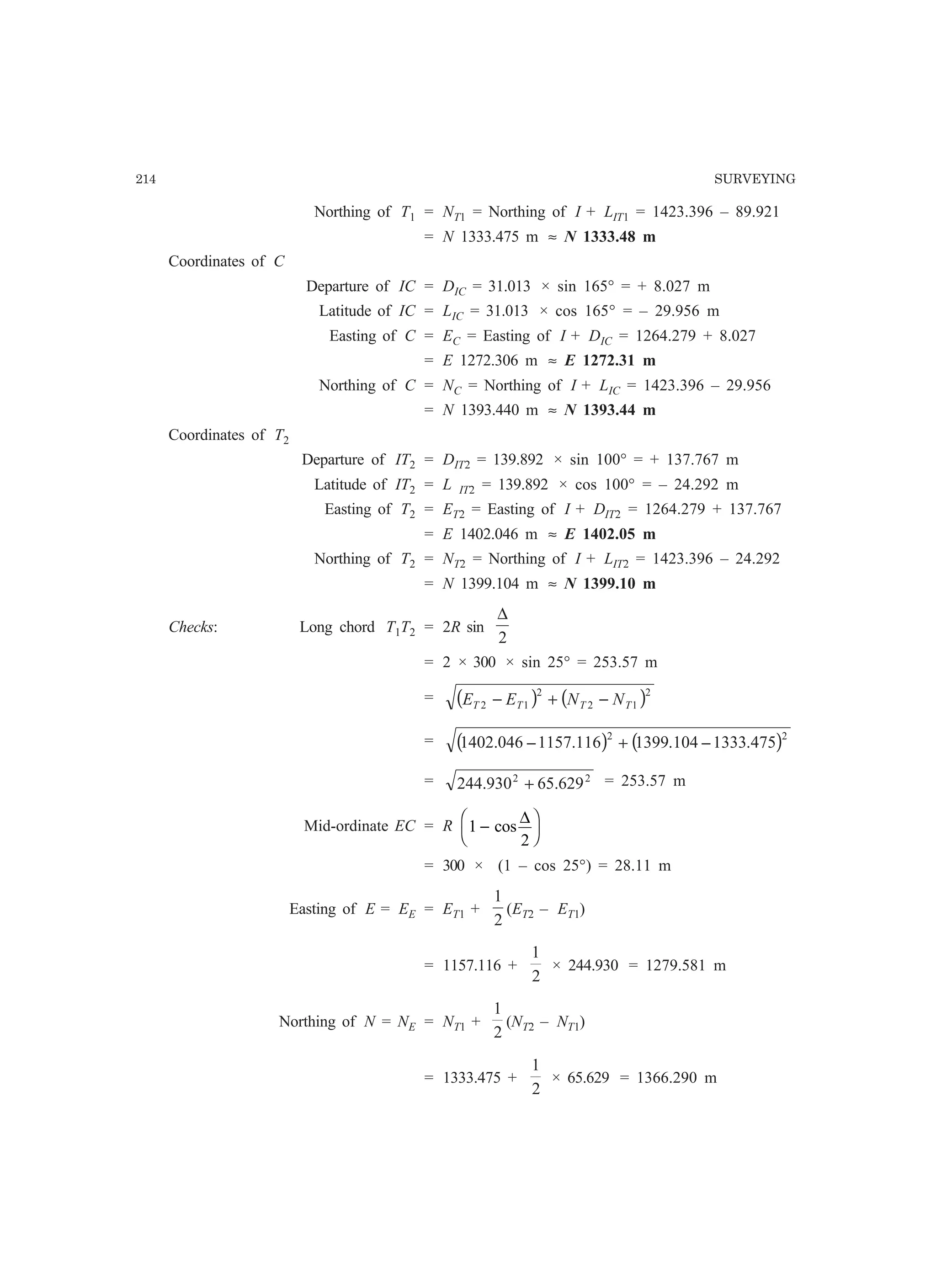 214 SURVEYING
Northing of T1 = NT1 = Northing of I + LIT1 = 1423.396 – 89.921
= N 1333.475 m ≈ N 1333.48 m
Coordinates of C
Departure of IC = DIC = 31.013 × sin 165° = + 8.027 m
Latitude of IC = LIC = 31.013 × cos 165° = – 29.956 m
Easting of C = EC = Easting of I + DIC = 1264.279 + 8.027
= E 1272.306 m ≈ E 1272.31 m
Northing of C = NC = Northing of I + LIC = 1423.396 – 29.956
= N 1393.440 m ≈ N 1393.44 m
Coordinates of T2
Departure of IT2 = DIT2 = 139.892 × sin 100° = + 137.767 m
Latitude of IT2 = L IT2 = 139.892 × cos 100° = – 24.292 m
Easting of T2 = ET2 = Easting of I + DIT2 = 1264.279 + 137.767
= E 1402.046 m ≈ E 1402.05 m
Northing of T2 = NT2 = Northing of I + LIT2 = 1423.396 – 24.292
= N 1399.104 m ≈ N 1399.10 m
Checks: Long chord T1T2 = 2R sin
2
∆
= 2 × 300 × sin 25° = 253.57 m
= ( ) ( )2
12
2
12 TTTT NNEE −+−
= ( ) ( )22
475.1333104.1399116.1157046.1402 −+−
= 22
629.65930.244 + = 253.57 m
Mid-ordinate EC = R 1
2
−
F
H
I
Kcos
∆
= 300 × (1 – cos 25°) = 28.11 m
Easting of E = EE = ET1 +
2
1
(ET2 – ET1)
= 1157.116 +
2
1
× 244.930 = 1279.581 m
Northing of N = NE = NT1 +
2
1
(NT2 – NT1)
= 1333.475 +
2
1
× 65.629 = 1366.290 m
 