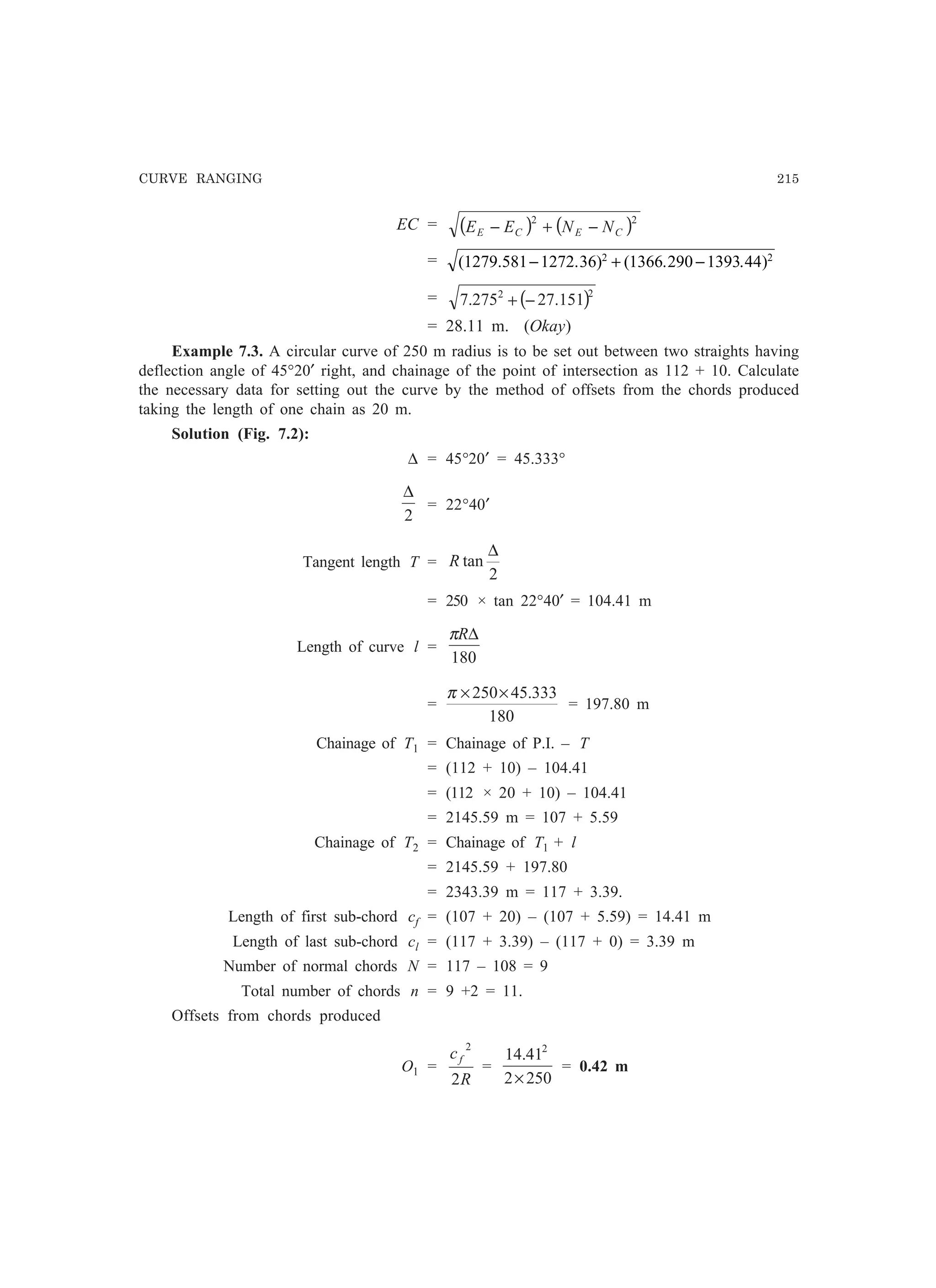 CURVE RANGING 215
EC = ( ) ( )22
CECE NNEE −+−
= ( . . ) ( . . )1279 581 1272 36 1366 290 1393 442 2
− + −
= ( )22
151.27275.7 −+
= 28.11 m. (Okay)
Example 7.3. A circular curve of 250 m radius is to be set out between two straights having
deflection angle of 45°20′ right, and chainage of the point of intersection as 112 + 10. Calculate
the necessary data for setting out the curve by the method of offsets from the chords produced
taking the length of one chain as 20 m.
Solution (Fig. 7.2):
∆ = 45°20′ = 45.333°
2
∆
= 22°40′
Tangent length T =
2
tan
∆
R
= 250 × tan 22°40′ = 104.41 m
Length of curve l =
180
∆Rπ
=
180
333.45250××π
= 197.80 m
Chainage of T1 = Chainage of P.I. – T
= (112 + 10) – 104.41
= (112 × 20 + 10) – 104.41
= 2145.59 m = 107 + 5.59
Chainage of T2 = Chainage of T1 + l
= 2145.59 + 197.80
= 2343.39 m = 117 + 3.39.
Length of first sub-chord cf = (107 + 20) – (107 + 5.59) = 14.41 m
Length of last sub-chord cl = (117 + 3.39) – (117 + 0) = 3.39 m
Number of normal chords N = 117 – 108 = 9
Total number of chords n = 9 +2 = 11.
Offsets from chords produced
O1 =
R
cf
2
2
=
2502
41.14 2
×
= 0.42 m
 