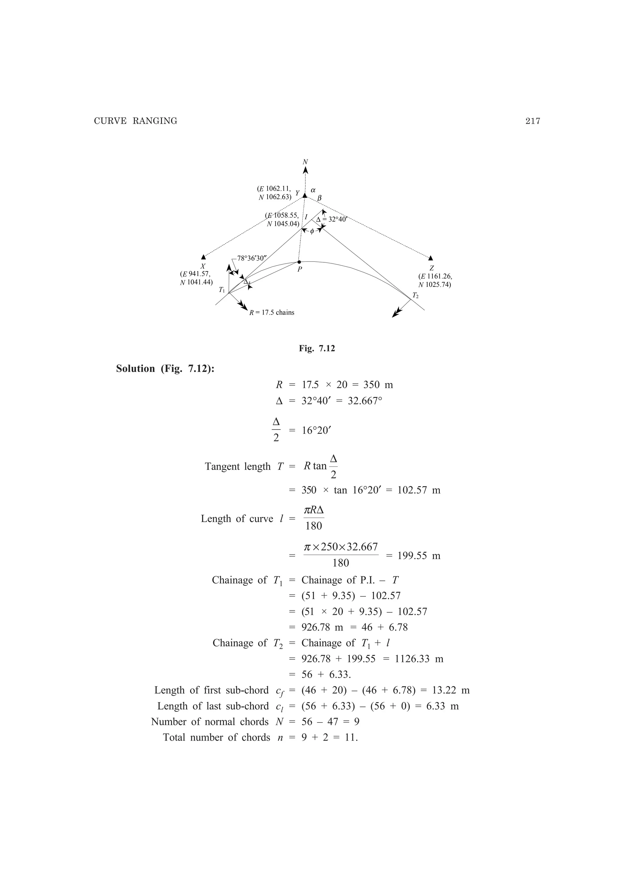 CURVE RANGING 217
I
P
(E 1062.11,
N 1062.63)
X
α
T1
T2
∆4
Y
Z
(E 1161.26,
N 1025.74)
(E 941.57,
N 1041.44)
N
.78°36′30″
(E 1058.55,
N 1045.04)
β
R = 17.5 chains
∆ = 32°40′
φ
Fig. 7.12
Solution (Fig. 7.12):
R = 17.5 × 20 = 350 m
∆ = 32°40′ = 32.667°
2
∆
= 16°20′
Tangent length T =
2
tan
∆
R
= 350 × tan 16°20′ = 102.57 m
Length of curve l =
180
∆Rπ
=
180
667.32250××π
= 199.55 m
Chainage of T1 = Chainage of P.I. – T
= (51 + 9.35) – 102.57
= (51 × 20 + 9.35) – 102.57
= 926.78 m = 46 + 6.78
Chainage of T2 = Chainage of T1 + l
= 926.78 + 199.55 = 1126.33 m
= 56 + 6.33.
Length of first sub-chord cf = (46 + 20) – (46 + 6.78) = 13.22 m
Length of last sub-chord cl = (56 + 6.33) – (56 + 0) = 6.33 m
Number of normal chords N = 56 – 47 = 9
Total number of chords n = 9 + 2 = 11.
 