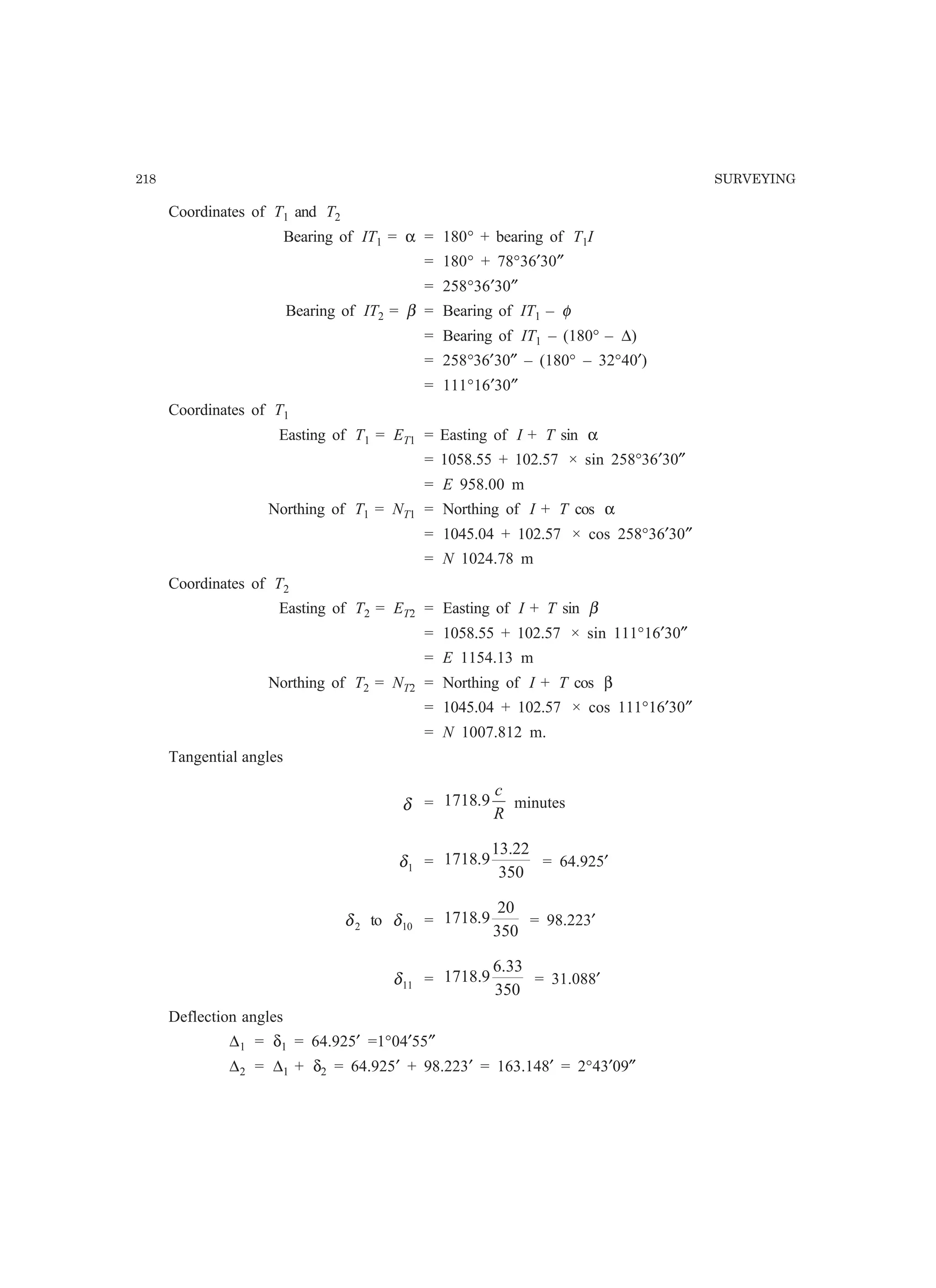218 SURVEYING
Coordinates of T1 and T2
Bearing of IT1 = α = 180° + bearing of T1I
= 180° + 78°36′30″
= 258°36′30″
Bearing of IT2 = β = Bearing of IT1 – φ
= Bearing of IT1 – (180° – ∆)
= 258°36′30″ – (180° – 32°40′)
= 111°16′30″
Coordinates of T1
Easting of T1 = ET1 = Easting of I + T sin α
= 1058.55 + 102.57 × sin 258°36′30″
= E 958.00 m
Northing of T1 = NT1 = Northing of I + T cos α
= 1045.04 + 102.57 × cos 258°36′30″
= N 1024.78 m
Coordinates of T2
Easting of T2 = ET2 = Easting of I + T sin β
= 1058.55 + 102.57 × sin 111°16′30″
= E 1154.13 m
Northing of T2 = NT2 = Northing of I + T cos β
= 1045.04 + 102.57 × cos 111°16′30″
= N 1007.812 m.
Tangential angles
δ =
R
c
9.1718 minutes
1δ =
350
22.13
9.1718 = 64.925′
2δ to 10δ =
350
20
9.1718 = 98.223′
11δ =
350
33.6
9.1718 = 31.088′
Deflection angles
∆1 = δ1 = 64.925′ =1°04′55″
∆2 = ∆1 + δ2 = 64.925′ + 98.223′ = 163.148′ = 2°43′09″
 