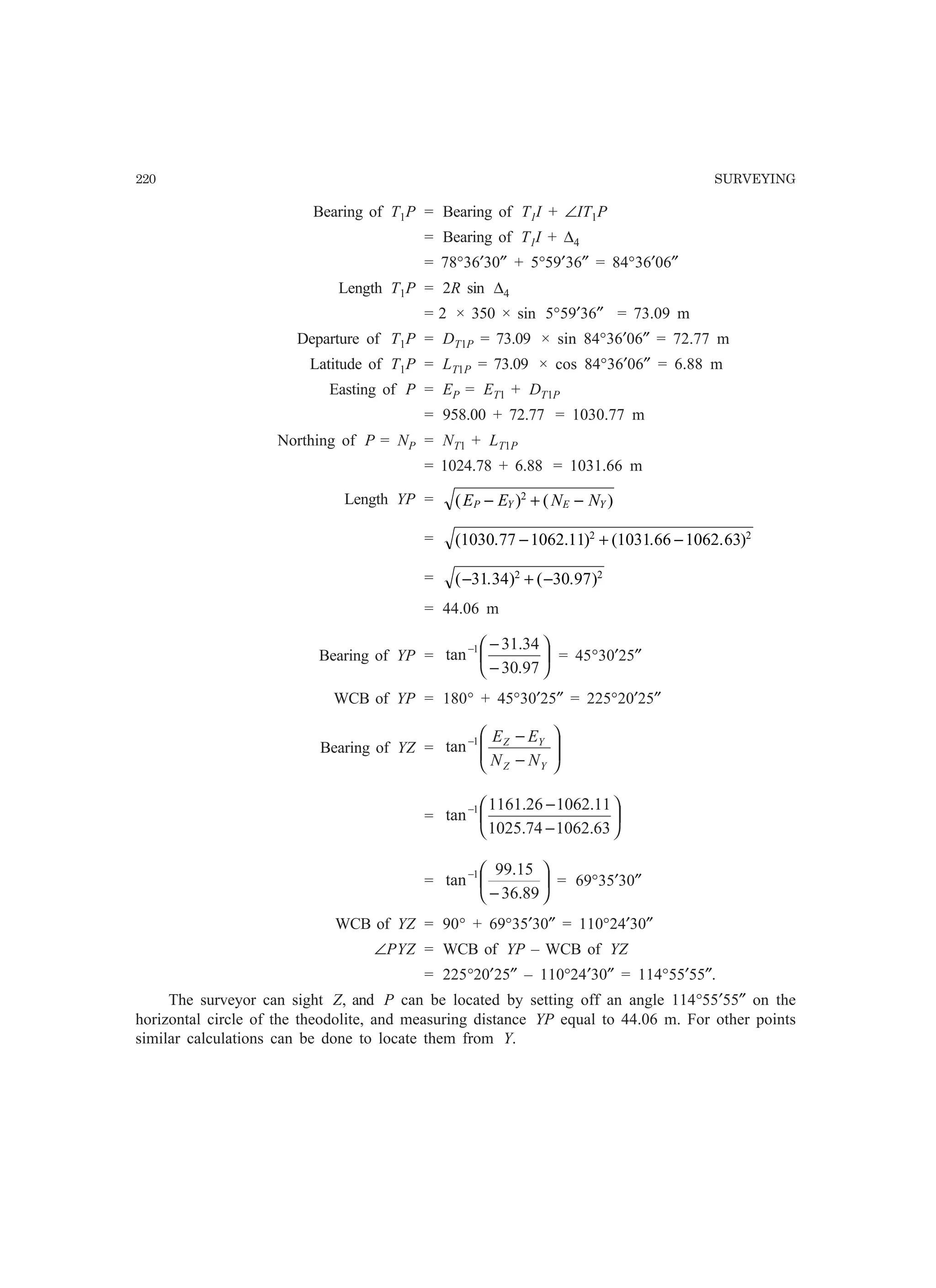 220 SURVEYING
Bearing of T1P = Bearing of T1I + ∠IT1P
= Bearing of T1I + ∆4
= 78°36′30″ + 5°59′36″ = 84°36′06″
Length T1P = 2R sin ∆4
= 2 × 350 × sin 5°59′36″ = 73.09 m
Departure of T1P = DT1P = 73.09 × sin 84°36′06″ = 72.77 m
Latitude of T1P = LT1P = 73.09 × cos 84°36′06″ = 6.88 m
Easting of P = EP = ET1 + DT1P
= 958.00 + 72.77 = 1030.77 m
Northing of P = NP = NT1 + LT1P
= 1024.78 + 6.88 = 1031.66 m
Length YP = ( ) ( )E E N NP Y E Y− + −2
= ( . . ) ( . . )1030 77 1062 11 1031 66 1062 632 2
− + −
= ( . ) ( . )− + −31 34 30 972 2
= 44.06 m
Bearing of YP = 





−
−−
97.30
34.31
tan 1
= 45°30′25″
WCB of YP = 180° + 45°30′25″ = 225°20′25″
Bearing of YZ = 





−
−−
YZ
YZ
NN
EE1
tan
= 





−
−−
63.106274.1025
11.106226.1161
tan 1
= 





−
−
89.36
15.99
tan 1
= 69°35′30″
WCB of YZ = 90° + 69°35′30″ = 110°24′30″
∠PYZ = WCB of YP – WCB of YZ
= 225°20′25″ – 110°24′30″ = 114°55′55″.
The surveyor can sight Z, and P can be located by setting off an angle 114°55′55″ on the
horizontal circle of the theodolite, and measuring distance YP equal to 44.06 m. For other points
similar calculations can be done to locate them from Y.
 