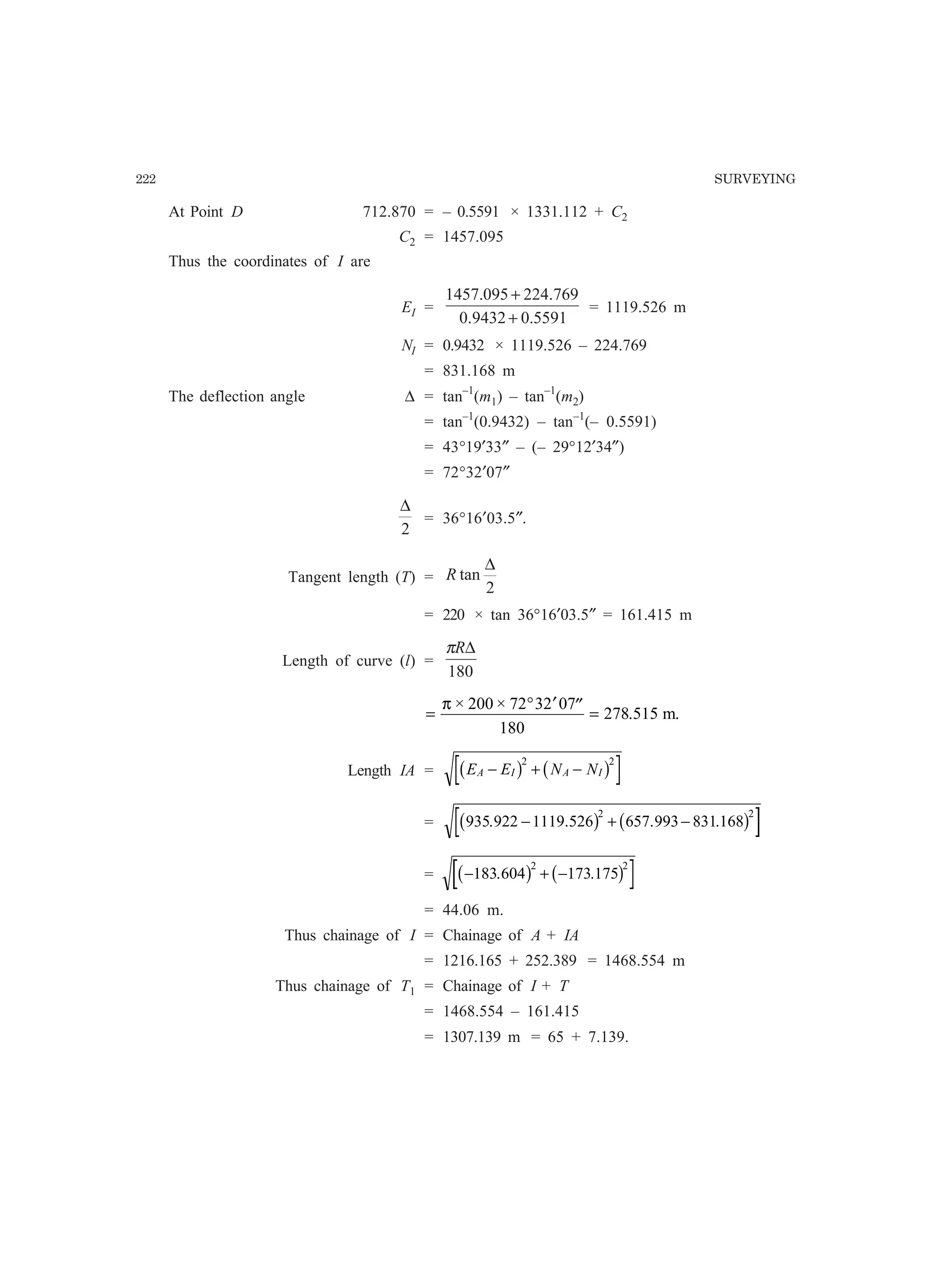 222 SURVEYING
At Point D 712.870 = – 0.5591 × 1331.112 + C2
C2 = 1457.095
Thus the coordinates of I are
EI =
5591.09432.0
769.224095.1457
+
+
= 1119.526 m
NI = 0.9432 × 1119.526 – 224.769
= 831.168 m
The deflection angle ∆ = tan–1
(m1) – tan–1
(m2)
= tan–1
(0.9432) – tan–1
(– 0.5591)
= 43°19′33″ – (– 29°12′34″)
= 72°32′07″
2
∆
= 36°16′03.5″.
Tangent length (T) =
2
tan
∆
R
= 220 × tan 36°16′03.5″ = 161.415 m
Length of curve (l) =
180
∆Rπ
=
° ′ ′′ =
π × ×
.
200 72 32 07
180
278 515 m.
Length IA = E E N NA I A I− + −b g b g2 2
= 935 922 1119 526 657 993 831 168
2 2
. . . .− + −b g b g
= − + −183 604 173 175
2 2
. .b g b g
= 44.06 m.
Thus chainage of I = Chainage of A + IA
= 1216.165 + 252.389 = 1468.554 m
Thus chainage of T1 = Chainage of I + T
= 1468.554 – 161.415
= 1307.139 m = 65 + 7.139.
 